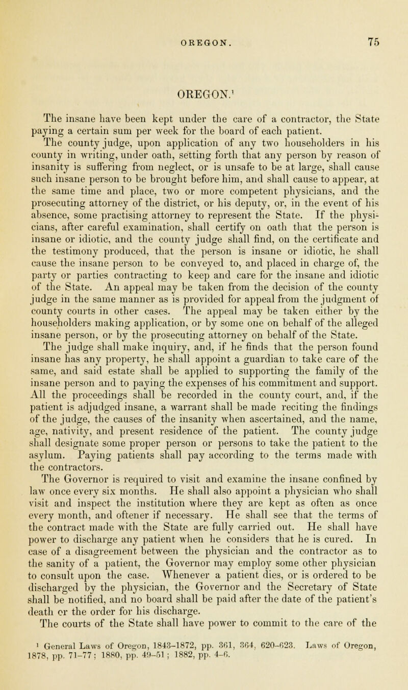 OREGON.' The insane have been kept under the care of a contractor, the State paying a certain sum per week for the board of each patient. The county judge, upon application of any two householders in his county in writing, under oath, setting forth that any person by reason of insanity is suffering from neglect, or is unsafe to be at large, shall cause such insane person to be brought before him, and shall cause to appear, at the same time and place, two or more competent physicians, and the prosecuting attorney of the district, or his deputy, or, in the event of his absence, some practising attorney to represent the State. If the physi- cians, after careful examination, shall certify on oath that the person is insane or idiotic, and the county judge shall find, on the certificate and the testimony produced, that the person is insane or idiotic, he shall cause the insane person to be conveyed to, and placed in charge of, the party or parties contracting to keep and care for the insane and idiotic of the State. An appeal may be taken from the decision of the county judge in the same manner as is provided for appeal from the judgment of county courts in other cases. The appeal may be taken either by the householders making application, or by some one on behalf of the alleged insane person, or by the prosecuting attorney on behalf of the State. The judge shall make inquiry, and, if he finds that the person found insane has any property, he shall appoint a guardian to take care of the same, and said estate shall be applied to supporting the family of the insane person and to paying the expenses of his commitment and support. All the proceedings shall be recorded in the county court, and, if the patient is adjudged insane, a warrant shall be made reciting the findings of the judge, the causes of the insanity when ascertained, and the name, age, nativity, and present residence of the patient. The county judge shall designate some proper person or persons to take the patient to the asylum. Paying patients shall pay according to the terms made with the contractors. The Governor is required to visit and examine the insane confined by law once every six months. He shall also appoint a physician who shall visit and inspect the institution where they are kept as often as once every month, and oftener if necessary. He shall see that the terms of the contract made with the State are fully carried out. He shall have power to discharge any patient when he considers that he is cured. In case of a disagreement between the physician and the contractor as to the sanity of a patient, the Governor may employ some other physician to consult upon the case. Whenever a patient dies, or is ordered to be discharged by the physician, the Governor and the Secretary of State shall be notified, and no board shall be paid after the date of the patient's death or the order for his discharge. The courts of the State shall have power to commit to the care of the 1 General Laws of Oregon, 1843-1872, pp. 361, 364, 620-623. Laws of Oregon, 1878, pp. 71-77; 1880, pp. 40-51 ; 1882, pp. 4-0.