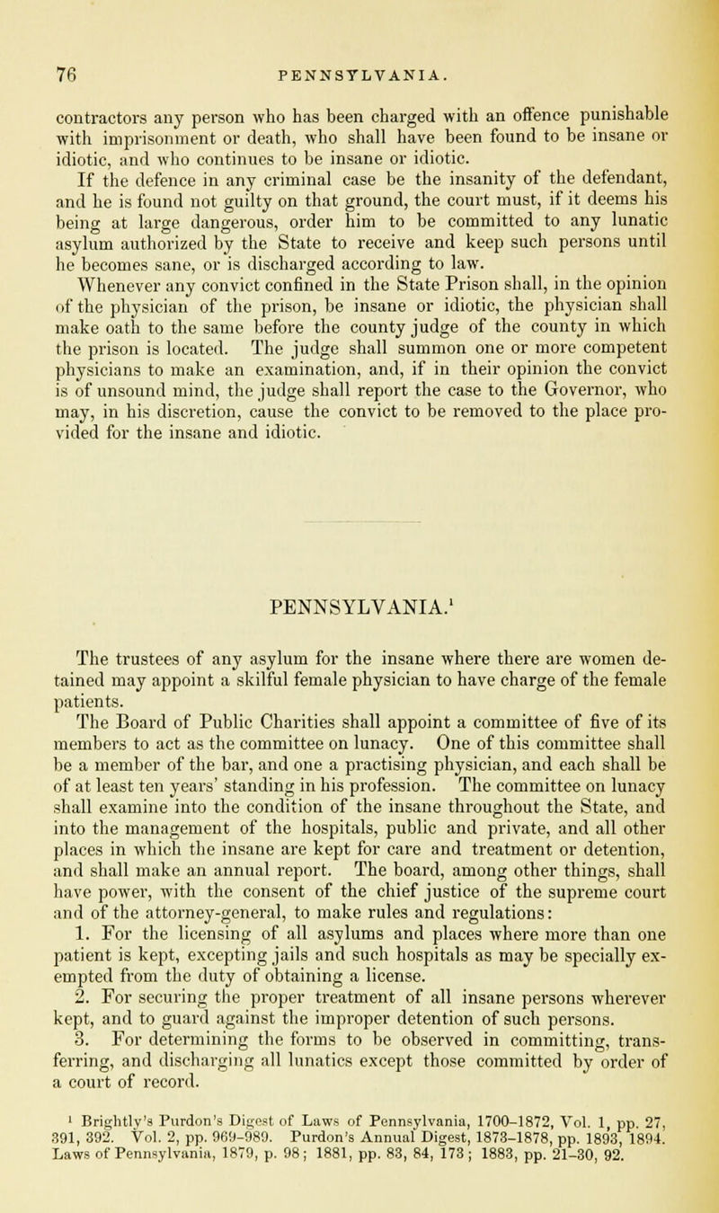 contractors any person who has been charged with an offence punishable with imprisonment or death, who shall have been found to be insane or idiotic, and who continues to be insane or idiotic. If the defence in any criminal case be the insanity of the defendant, and he is found not guilty on that ground, the court must, if it deems his being at large dangerous, order him to be committed to any lunatic asylum authorized by the State to receive and keep such persons until he becomes sane, or is discharged according to law. Whenever any convict confined in the State Prison shall, in the opinion of the physician of the prison, be insane or idiotic, the physician shall make oath to the same before the county judge of the county in which the prison is located. The judge shall summon one or more competent physicians to make an examination, and, if in their opinion the convict is of unsound mind, the judge shall report the case to the Governor, who may, in his discretion, cause the convict to be removed to the place pro- vided for the insane and idiotic. PENNSYLVANIA.1 The trustees of any asylum for the insane where there are women de- tained may appoint a skilful female physician to have charge of the female patients. The Board of Public Charities shall appoint a committee of five of its members to act as the committee on lunacy. One of this committee shall be a member of the bar, and one a practising physician, and each shall be of at least ten years' standing in his profession. The committee on lunacy shall examine into the condition of the insane throughout the State, and into the management of the hospitals, public and private, and all other places in which the insane are kept for care and treatment or detention, and shall make an annual report. The board, among other things, shall have power, with the consent of the chief justice of the supreme court and of the attorney-general, to make rules and regulations: 1. For the licensing of all asylums and places where more than one patient is kept, excepting jails and such hospitals as may be specially ex- empted from the duty of obtaining a license. 2. For securing the proper treatment of all insane persons wherever kept, and to guard against the improper detention of such persons. 3. For determining the forms to be observed in committing, trans- ferring, and discharging all lunatics except those committed by order of a court of record. 1 Brightlv's Purdon's Digest of Laws of Pennsylvania, 1700-1872, Vol. 1, pp. 27, 391, 392. Vol. 2, pp. 969-989. Purdon's Annual Digest, 1873-1878, pp. 1893, 1894. Laws of Pennsylvania, 1879, p. 98; 1881, pp. 83, 84, 173; 1883, pp. 21-30, 92.