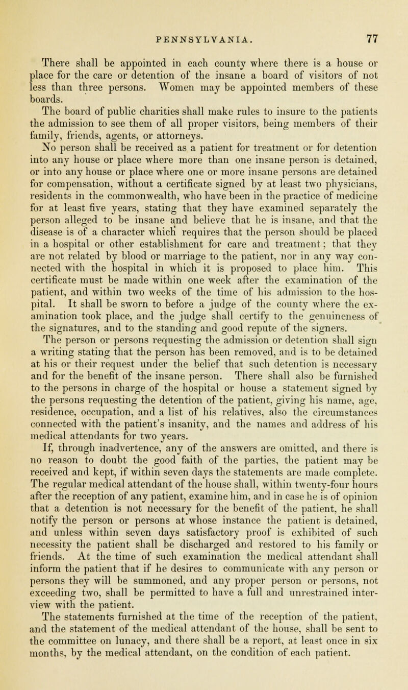 There shall be appointed in each county where there is a house or place for the care or detention of the insane a board of visitors of not less than three persons. Women may be appointed members of these boards. The board of public charities shall make rules to insure to the patients the admission to see them of all proper visitors, being members of their family, friends, agents, or attorneys. No person shall be received as a patient for treatment or for detention into any house or place where more than one insane person is detained, or into any house or place where one or more insane persons are detained for compensation, without a certificate signed by at least two physicians, residents in the commonwealth, who have been in the practice of medicine for at least five years, stating that they have examined separately the person alleged to be insane and believe that he is insane, and that the disease is of a character which requires that the person should be placed in a hospital or other establishment for care and treatment; that they are not related by blood or marriage to the patient, nor in any way con- nected with the hospital in which it is proposed to place him. This certificate must be made within one week after the examination of the patient, and within two weeks of the time of his admission to the hos- pital. It shall be sworn to before a judge of the county where the ex- amination took place, and the judge shall certify to the genuineness of the signatures, and to the standing and good repute of the signers. The person or persons requesting the admission or detention shall sign a writing stating that the person has been removed, and is to be detained at his or their request under the belief that such detention is necessary and for the benefit of the insane person. There shall also be furnished to the persons in charge of the hospital or house a statement signed by the persons requesting the detention of the patient, giving his name, age, residence, occupation, and a list of his relatives, also the circumstances connected with the patient's insanity, and the names and address of his medical attendants for two years. If, through inadvertence, any of the answers are omitted, and there is no reason to doubt the good faith of the parties, the patient may be received and kept, if within seven days the statements are made complete. The regular medical attendant of the house shall, within twenty-four hours after the reception of any patient, examine him, and in case he is of opinion that a detention is not necessary for the benefit of the patient, he shall notify the person or persons at whose instance the patient is detained, and unless within seven days satisfactory proof is exhibited of such necessity the patient shall be discharged and restored to his family or friends. At the time of such examination the medical attendant shall inform the patient that if he desires to communicate with any person or persons they will be summoned, and any proper person or persons, not exceeding two, shall be permitted to have a full and unrestrained inter- view with the patient. The statements furnished at the time of the reception of the patient, and the statement of the medical attendant of the house, shall be sent to the committee on lunacy, and there shall be a report, at least once in six months, by the medical attendant, on the condition of each patient.