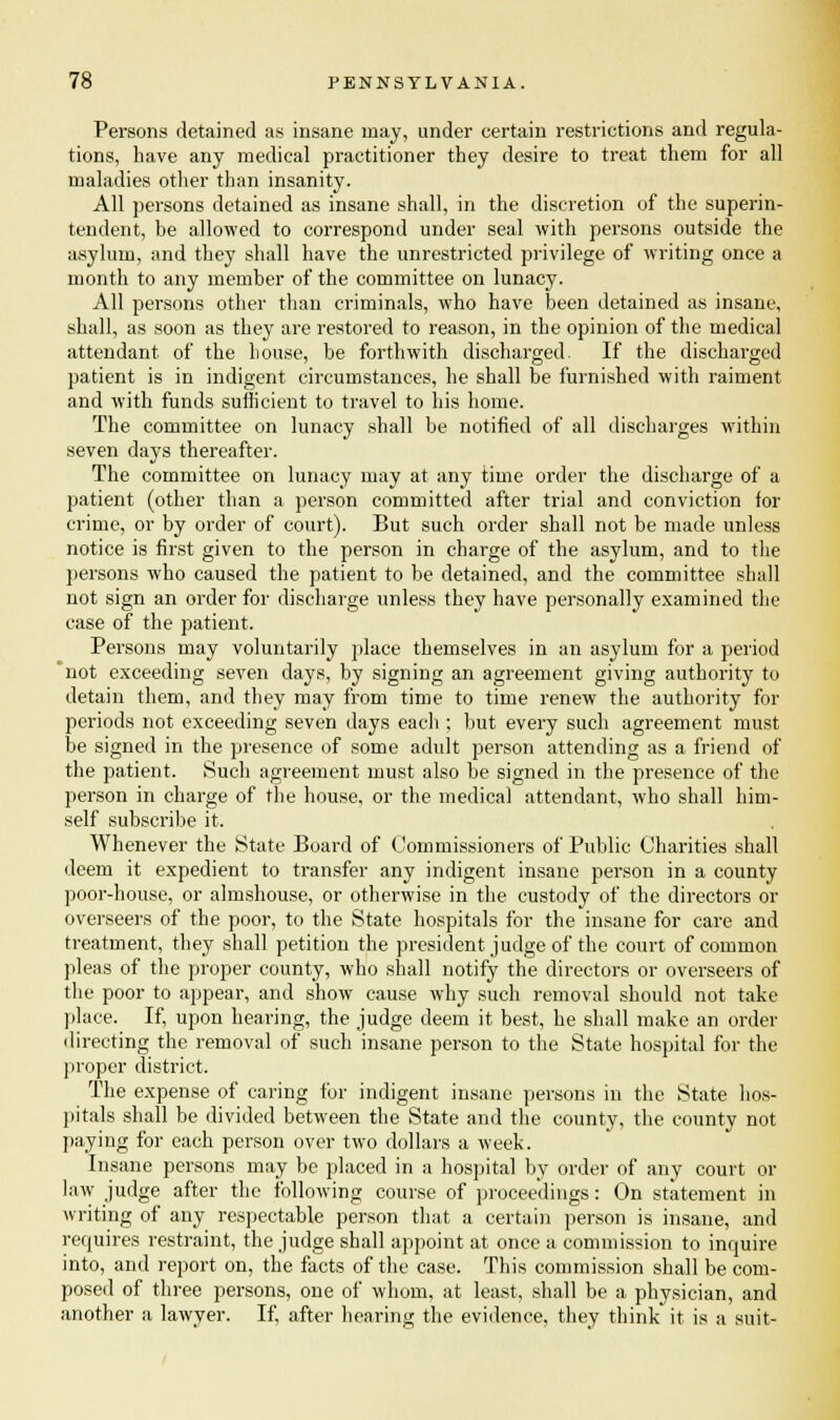 Persons detained as insane may, under certain restrictions and regula- tions, have any medical practitioner they desire to treat them for all maladies other than insanity. All persons detained as insane shall, in the discretion of the superin- tendent, be allowed to correspond under seal with persons outside the asylum, and they shall have the unrestricted privilege of writing once a month to any member of the committee on lunacy. All persons other than criminals, who have been detained as insane, shall, as soon as they are restored to reason, in the opinion of the medical attendant of the house, be forthwith discharged. If the discharged patient is in indigent circumstances, he shall be furnished with raiment and with funds sufficient to travel to his home. The committee on lunacy shall be notified of all discharges within seven days thereafter. The committee on lunacy may at any time order the discharge of a patient (other than a person committed after trial and conviction ior crime, or by order of court). But such order shall not be made unless notice is first given to the person in charge of the asylum, and to the persons who caused the patient to be detained, and the committee shall not sign an order for discharge unless they have personally examined the case of the patient. Persons may voluntarily place themselves in an asylum for a period not exceeding seven days, by signing an agreement giving authority to detain them, and they may from time to time renew the authority for periods not exceeding seven days each ; but every such agreement must be signed in the presence of some adult person attending as a friend of the patient. Such agreement must also be signed in the presence of the person in charge of the house, or the medical attendant, who shall him- self subscribe it. Whenever the State Board of Commissioners of Public Charities shall deem it expedient to transfer any indigent insane person in a county poor-house, or almshouse, or otherwise in the custody of the directors or overseers of the poor, to the State hospitals for the insane for care and treatment, they shall petition the president judge of the court of common pleas of the proper county, who shall notify the directors or overseers of the poor to appear, and show cause why such removal should not take place. If, upon hearing, the judge deem it best, he shall make an order directing the removal of such insane person to the State hospital for the proper district. The expense of caring for indigent insane persons in the State hos- pitals shall be divided between the State and the county, the county not paying for each person over two dollars a week. Insane persons may be placed in a hospital by order of any court or law judge after the following course of proceedings: On statement in writing of any respectable person that a certain person is insane, and requires restraint, the judge shall appoint at once a commission to inquire into, and report on, the facts of the case. This commission shall be com- posed of three persons, one of whom, at least, shall be a physician, and another a lawyer. If, after hearing the evidence, they think it is a suit-