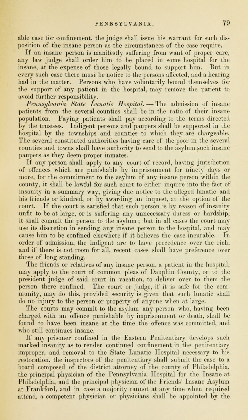 able case for confinement, the judge shall issue his warrant for such dis- position of the insane person as the circumstances of the case require, If an insane person is manifestly suffering from want of proper care, any law judge shall order him to be placed in some hospital for the insane, at the expense of those legally bound to support him. But in every such case there muse be notice to the persons affected, and a hearing had in the matter. Persons who have voluntarily bound themselves for the support of any patient in the hospital, may remove the patient to avoid further responsibility. Pennsylvania State Lunatic Hospital. — The admission of insane patients from the several counties shall be in the ratio of their insane population. Paying patients shall pay according to the terms directed by the trustees. Indigent persons and paupers shall be supported in the hospital by the townships and counties to which they are chargeable. The several constituted authorities having care of the poor in the several counties and towns shall have authority to send to the asylum such insane paupers as they deem proper inmates. If any person shall apply to any court of record, having jurisdiction of offences which are punishable by imprisonment for ninety days or more, for the commitment to the asylum of any insane person within the county, it shall be lawful for such court to either inquire into the fact of insanity in a summary way, giving due notice to the alleged lunatic and his friends or kindred, or by awarding an inquest, at the option of the court. If the court is satisfied that such person is by reason of insanity unfit to be at large, or is suffering any unnecessary duress or hardship, it shall commit the person to the asylum ; but in all cases the court may use its discretion in sending any insane person to the hospital, and may cause him to be confined elsewhere if it believes the case incurable. In order of admission, the indigent are to have precedence over the rich, and if there is not room for all, recent cases shall have preference over those of long standing. The friends or relatives of any insane person, a patient in the hospital, may apply to the court of common pleas of Dauphin County, or to the president judge of said court in vacation, to deliver over to them the person there confined. The court or judge, if it is safe for the com- munity, may do this, provided security is given that such lunatic shall do no injury to the person or property of anyone when at large. The courts may commit to the asylum any person who, having been charged with an offence punishable by imprisonment or death, shall be found to have been insane at the time the offence was committed, and who still continues insane. If any prisoner confined in the Eastern Penitentiary develops such marked insanity as to render continued confinement in the penitentiary improper, and removal to the State Lunatic Hospital necessary to his restoration, the inspectors of the penitentiary shall submit the case to a board composed of the district attorney of the county of Philadelphia, the principal physician of the Pennsylvania Hospital for the Insane at Philadelphia, and the principal physician of the Friends' Insane Asylum at Frankford, and in case a majority cannot at any time when required attend, a competent physician or physicians shall be appointed by the