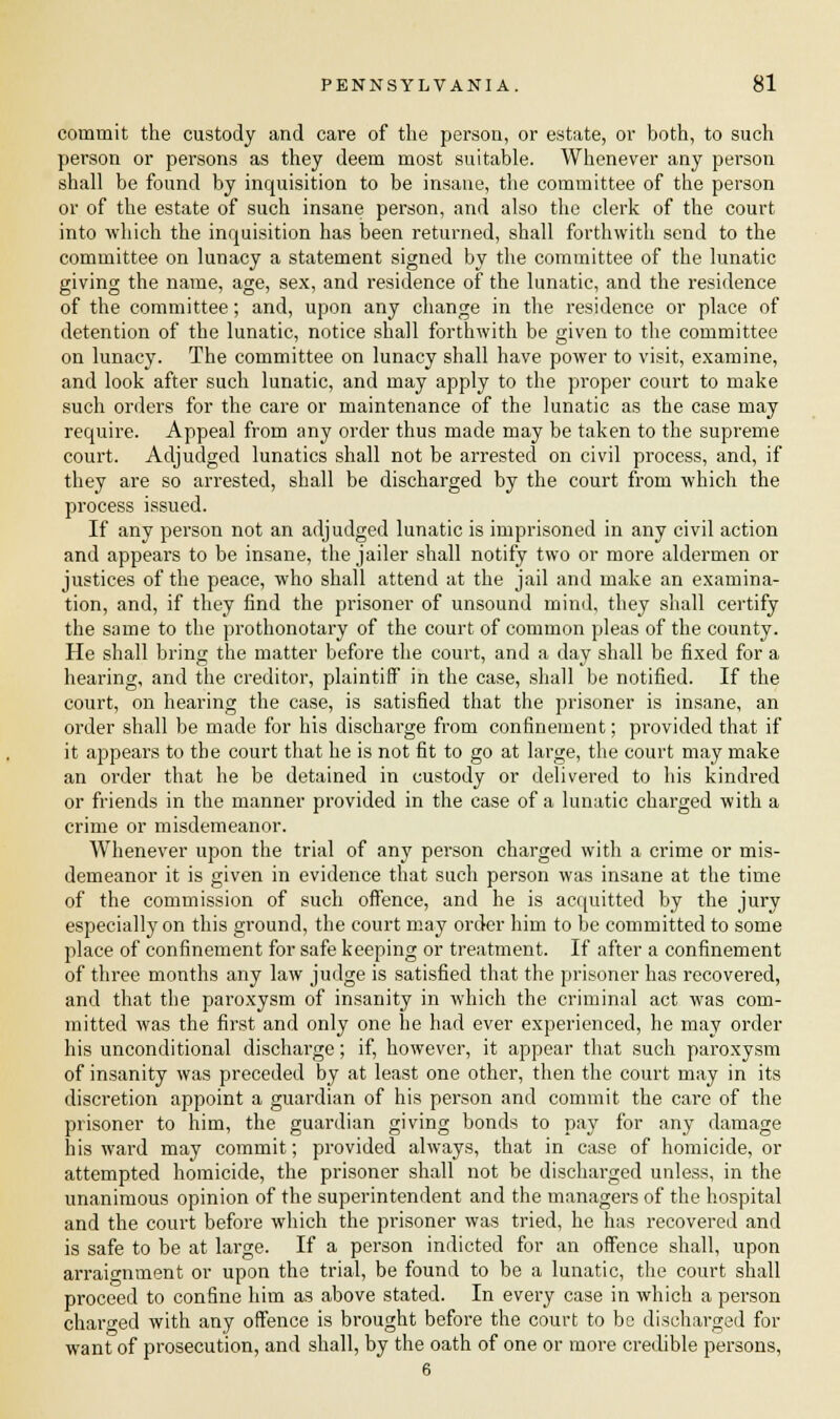 commit the custody and care of the person, or estate, or both, to such person or persons as they deem most suitable. Whenever any person shall be found by inquisition to be insane, the committee of the person or of the estate of such insane person, and also the clerk of the court into which the inquisition has been returned, shall forthwith send to the committee on lunacy a statement signed by the committee of the lunatic giving the name, age, sex, and residence of the lunatic, and the residence of the committee; and, upon any change in the residence or place of detention of the lunatic, notice shall forthwith be given to the committee on lunacy. The committee on lunacy shall have power to visit, examine, and look after such lunatic, and may apply to the proper court to make such orders for the care or maintenance of the lunatic as the case may require. Appeal from any order thus made may be taken to the supreme court. Adjudged lunatics shall not be arrested on civil process, and, if they are so arrested, shall be discharged by the court from which the process issued. If any person not an adjudged lunatic is imprisoned in any civil action and appears to be insane, the jailer shall notify two or more aldermen or justices of the peace, who shall attend at the jail and make an examina- tion, and, if they find the prisoner of unsound mind, they shall certify the same to the prothonotary of the court of common pleas of the county. He shall bring the matter before the court, and a day shall be fixed for a hearing, and the creditor, plaintiff in the case, shall be notified. If the court, on hearing the case, is satisfied that the prisoner is insane, an order shall be made for his dischavge from confinement; provided that if it appears to the court that he is not fit to go at large, the court may make an order that he be detained in custody or delivered to his kindred or friends in the manner provided in the case of a lunatic charged with a crime or misdemeanor. Whenever upon the trial of any person charged with a crime or mis- demeanor it is given in evidence that such person was insane at the time of the commission of such offence, and he is acquitted by the jury especially on this ground, the court may order him to be committed to some place of confinement for safe keeping or treatment. If after a confinement of three months any law judge is satisfied that the prisoner has recovered, and that the paroxysm of insanity in which the criminal act was com- mitted was the first and only one he had ever experienced, he may order his unconditional discharge; if, however, it appear that such paroxysm of insanity was preceded by at least one other, then the court may in its discretion appoint a guardian of his person and commit the care of the prisoner to him, the guardian giving bonds to pay for any damage his ward may commit; provided always, that in case of homicide, or attempted homicide, the prisoner shall not be discharged unless, in the unanimous opinion of the superintendent and the managers of the hospital and the court before which the prisoner was tried, he has recovered and is safe to be at large. If a person indicted for an offence shall, upon arraignment or upon the trial, be found to be a lunatic, the court shall proceed to confine him as above stated. In every case in which a person charged with any offence is brought before the court to be discharged for want of prosecution, and shall, by the oath of one or more credible persons, 6