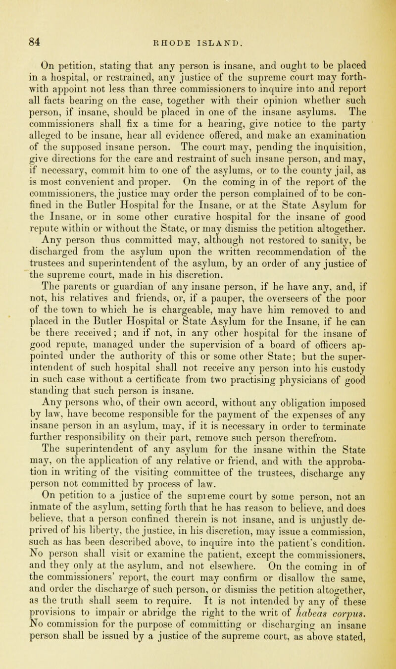 On petition, stating that any person is insane, and ought to be placed in a hospital, or restrained, any justice of the supreme court may forth- with appoint not less than three commissioners to inquire into and report all facts bearing on the case, together with their opinion whether such person, if insane, should be placed in one of the insane asylums. The commissioners shall fix a time for a hearing, give notice to the party alleged to be insane, hear all evidence offered, and make an examination of the supposed insane person. The court may, pending the inquisition, give directions for the care and restraint of such insane person, and may, if necessary, commit him to one of the asylums, or to the county jail, as is most convenient and proper. On the coming in of the report of the commissioners, the justice may order the person complained of to be con- fined in the Butler Hospital for the Insane, or at the State Asylum for the Insane, or in some other curative hospital for the insane of good repute within or without the State, or may dismiss the petition altogether. Any person thus committed may, although not restored to sanity, be discharged from the asylum upon the written recommendation of the trustees and superintendent of the asylum, by an order of any justice of the supreme court, made in his discretion. The parents or guardian of any insane person, if he have any, and, if not, his relatives and friends, or, if a pauper, the overseers of the poor of the town to which he is chargeable, may have him removed to and placed in the Butler Hospital or State Asylum for the Insane, if he can be there received; and if not, in any other hospital for the insane of good repute, managed under the supervision of a board of officers ap- pointed under the authority of this or some other State; but the super- intendent of such hospital shall not receive any person into his custody in such case without a certificate from two practising physicians of good standing that such person is insane. Any persons who, of their own accord, without any obligation imposed by law, have become responsible for the payment of the expenses of any insane person in an asylum, may, if it is necessary in order to terminate further responsibility on their part, remove such person therefrom. The superintendent of any asylum for the insane within the State may, on the application of any relative or friend, and with the approba- tion in writing of the visiting committee of the trustees, discharge any person not committed by process of law. On petition to a justice of the supieme court by some person, not an inmate of the asylum, setting forth that he has reason to believe, and does believe, that a person confined therein is not insane, and is unjustly de- prived of his liberty, the justice, in his discretion, may issue a commission, such as has been described above, to inquire into the patient's condition. No person shall visit or examine the patient, except the commissioners, and they only at the asylum, and not elsewhere. On the coming in of the commissioners' report, the court may confirm or disallow the same, and order the discharge of such person, or dismiss the petition altogether, as the truth shall seem to require. It is not intended by any of these provisions to impair or abridge the right to the writ of habeas corpus. No commission for the purpose of committing or discharging an insane person shall be issued by a justice of the supreme court, as above stated,