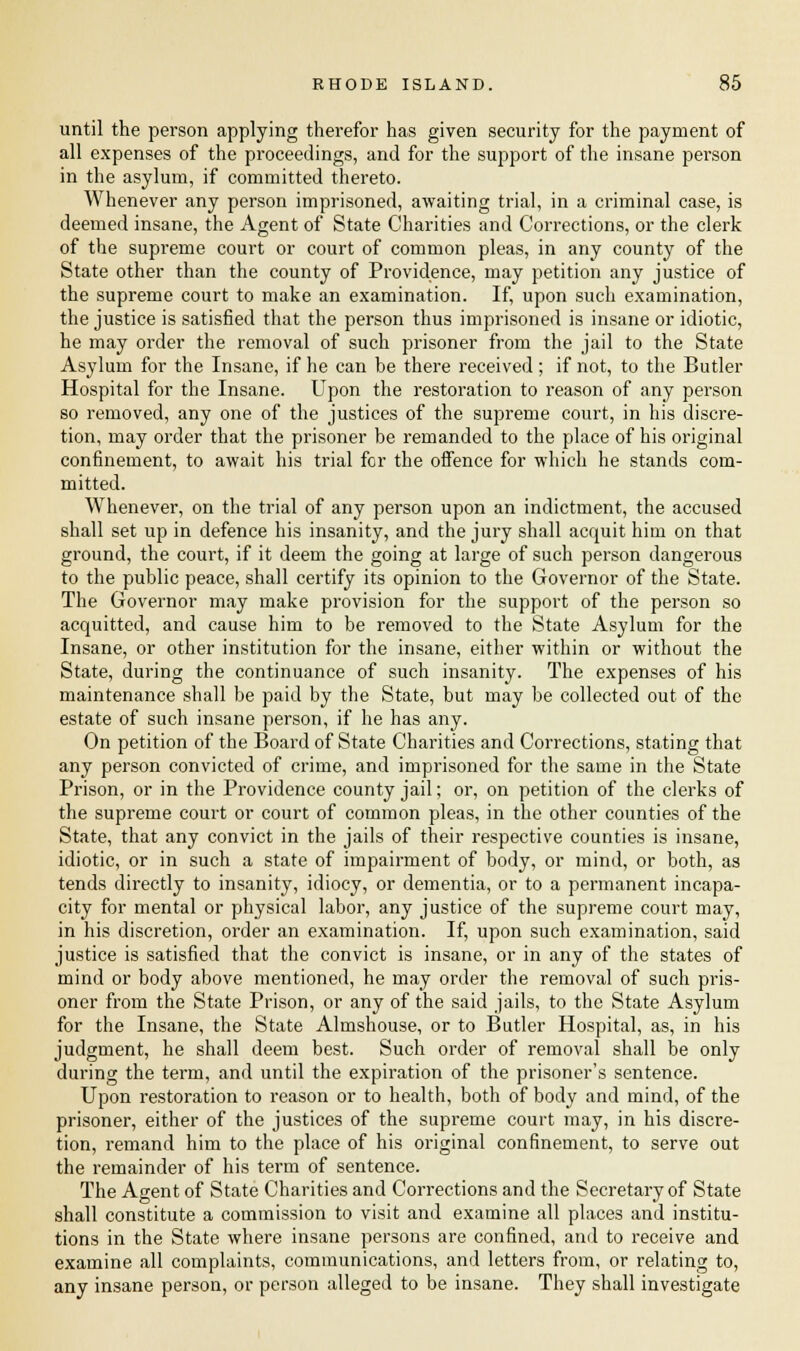 until the person applying therefor has given security for the payment of all expenses of the proceedings, and for the support of the insane person in the asylum, if committed thereto. Whenever any person imprisoned, awaiting trial, in a criminal case, is deemed insane, the Agent of State Charities and Corrections, or the clerk of the supreme court or court of common pleas, in any county of the State other than the county of Providence, may petition any justice of the supreme court to make an examination. If, upon such examination, the justice is satisfied that the person thus imprisoned is insane or idiotic, he may order the removal of such prisoner from the jail to the State Asylum for the Insane, if he can be there received; if not, to the Butler Hospital for the Insane. Upon the restoration to reason of any person so removed, any one of the justices of the supreme court, in his discre- tion, may order that the prisoner be remanded to the place of his original confinement, to await his trial for the offence for which he stands com- mitted. Whenever, on the trial of any person upon an indictment, the accused shall set up in defence his insanity, and the jury shall acquit him on that ground, the court, if it deem the going at large of such person dangerous to the public peace, shall certify its opinion to the Governor of the State. The Governor may make provision for the support of the person so acquitted, and cause him to be removed to the State Asylum for the Insane, or other institution for the insane, either within or without the State, during the continuance of such insanity. The expenses of his maintenance shall be paid by the State, but may be collected out of the estate of such insane person, if he has any. On petition of the Board of State Charities and Corrections, stating that any person convicted of crime, and imprisoned for the same in the State Prison, or in the Providence county jail; or, on petition of the clerks of the supreme court or court of common pleas, in the other counties of the State, that any convict in the jails of their respective counties is insane, idiotic, or in such a state of impairment of body, or mind, or both, as tends directly to insanity, idiocy, or dementia, or to a permanent incapa- city for mental or physical labor, any justice of the supreme court may, in his discretion, order an examination. If, upon such examination, said justice is satisfied that the convict is insane, or in any of the states of mind or body above mentioned, he may order the removal of such pris- oner from the State Prison, or any of the said jails, to the State Asylum for the Insane, the State Almshouse, or to Butler Hospital, as, in his judgment, he shall deem best. Such order of removal shall be only during the term, and until the expiration of the prisoner's sentence. Upon restoration to reason or to health, both of body and mind, of the prisoner, either of the justices of the supreme court may, in his discre- tion, remand him to the place of his original confinement, to serve out the remainder of his term of sentence. The Agent of State Charities and Corrections and the Secretary of State shall constitute a commission to visit and examine all places and institu- tions in the State where insane persons are confined, and to receive and examine all complaints, communications, and letters from, or relating to, any insane person, or person alleged to be insane. They shall investigate