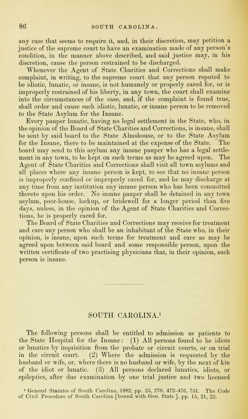 any case that seems to require it, and, in their discretion, may petition a justice of the supreme court to have an examination made of any person's condition, in the manner above described, and said justice may, in his discretion, cause the person restrained to be discharged. Whenever the Agent of State Charities and Corrections shall make complaint, in writing, to the supreme court that any person reputed to be idiotic, lunatic, or insane, is not humanely or properly cared for, or is improperly restrained of his liberty, in any town, the court shall examine into the circumstances of the case, and, if the complaint is found true, shall order and cause such idiotic, lunatic, or insane person to be removed to the State Asylum for the Insane. Every pauper lunatic, having no legal settlement in the State, who, in the opinion of the Board of State Charities and Corrections, is insane, shall be sent by said board to the State Almshouse, or to the State Asylum for the Insane, there to be maintained at the expense of the State. The board may send to this asylum any insane pauper who has a legal settle- ment in any town, to be kept on such terms as may be agreed upon. The Agent of State Charities and Corrections shall visit all town asylums and all places where any insane person is kept, to see that no insane person is improperly confined or improperly cared for, and he may discharge at any time from any institution any insane person who has been committed thereto upon his order. No insane pauper shall be detained in any town asylum, poor-house, lockup, or bridewell for a longer period than five days, unless, in the opinion of the Agent of State Charities and Correc- tions, he is properly cared for. The Board of State Charities and Corrections may receive for treatment and care any person who shall be an inhabitant of the State who, in their opinion, is insane, upon such terms for treatment and care as may be agreed upon between said board and some responsible person, upon the written certificate of two practising physicians that, in their opinion, such person is insane. SOUTH CAROLINA.1 The following persons shall be entitled to admission as patients to the State Hospital for the Insane: (1) All persons found to be idiots or lunatics by inquisition from the probate or circuit courts, or on trial in the circuit court. (2) Where the admission is requested by the husband or wife, or, where there is no husband or wife, by the next of kin of the idiot or lunatic. (3) All persons declared lunatics, idiots, or epileptics, after due examination by one trial justice and two licensed 1 General Statutes of South Carolina, 1882, pp. 25, 270, 472-476, 751. The Code of Civil Procedure of South Carolina [bound with Gen. Stats.], pp. 15, 21, 22.