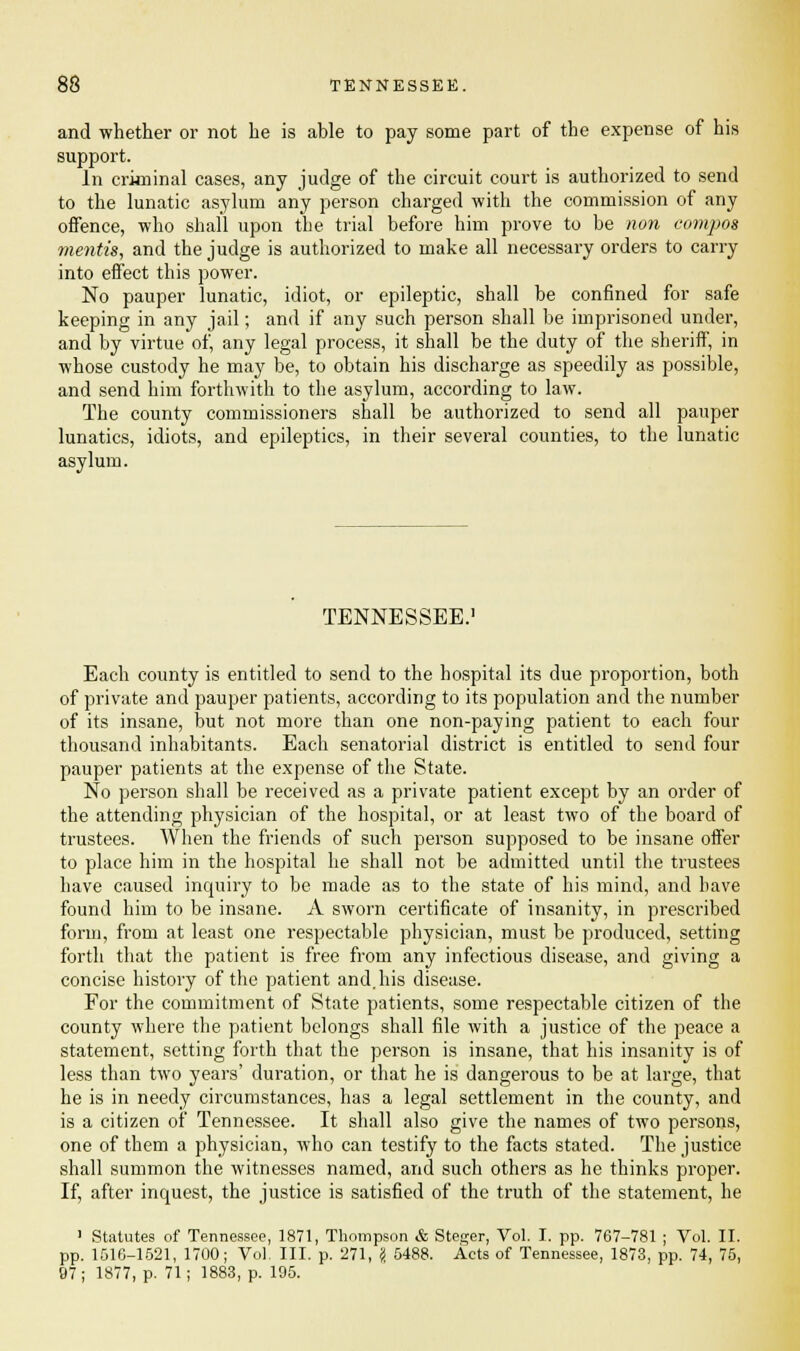 and whether or not he is able to pay some part of the expense of his support. In criminal cases, any judge of the circuit court is authorized to send to the lunatic asylum any person charged with the commission of any offence, who shall upon the trial before him prove to be non compos mentis, and the judge is authorized to make all necessary orders to carry into effect this power. No pauper lunatic, idiot, or epileptic, shall be confined for safe keeping in any jail; and if any such person shall be imprisoned under, and by virtue of, any legal process, it shall be the duty of the sheriff, in whose custody he may be, to obtain his discharge as speedily as possible, and send him forthwith to the asylum, according to law. The county commissioners shall be authorized to send all pauper lunatics, idiots, and epileptics, in their several counties, to the lunatic asylum. TENNESSEE.' Each county is entitled to send to the hospital its due proportion, both of private and pauper patients, according to its population and the number of its insane, but not more than one non-paying patient to each four thousand inhabitants. Each senatorial district is entitled to send four pauper patients at the expense of the State. No person shall be received as a private patient except by an order of the attending physician of the hospital, or at least two of the board of trustees. When the friends of such person supposed to be insane offer to place him in the hospital he shall not be admitted until the trustees have caused inquiry to be made as to the state of his mind, and have found him to be insane. A sworn certificate of insanity, in prescribed form, from at least one respectable physician, must be produced, setting forth that the patient is free from any infectious disease, and giving a concise history of the patient and. his disease. For the commitment of State patients, some respectable citizen of the county where the patient belongs shall file with a justice of the peace a statement, setting forth that the person is insane, that his insanity is of less than two years' duration, or that he is dangerous to be at large, that he is in needy circumstances, has a legal settlement in the county, and is a citizen of Tennessee. It shall also give the names of two persons, one of them a physician, who can testify to the facts stated. The justice shall summon the witnesses named, and such others as he thinks proper. If, after inquest, the justice is satisfied of the truth of the statement, he 1 Statutes of Tennessee, 1871, Thompson & Steger, Vol. I. pp. 767-781 ; Vol. II. pp. 1516-1521, 1700; Vol. III. p. 271, '4 5488. Acts of Tennessee, 1873, pp. 74, 75, 97; 1877, p. 71; 1883, p. 195.