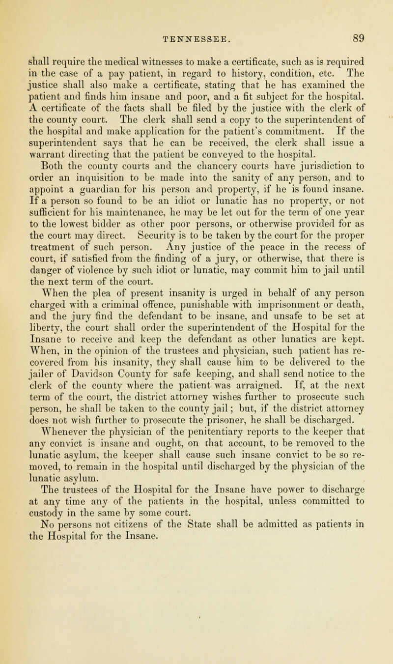 shall require the medical witnesses to make a certificate, such as is required in the case of a pay patient, in regard to history, condition, etc. The justice shall also make a certificate, stating that he has examined the patient and finds him insane and poor, and a fit subject for the hospital. A certificate of the facts shall be filed by the justice with the clerk of the county court. The clerk shall send a copy to the superintendent of the hospital and make application for the patient's commitment. If the superintendent says that he can be received, the clerk shall issue a warrant directing that the patient be conveyed to the hospital. Both the county courts and the chancery courts have jurisdiction to order an inquisition to be made into the sanity of any person, and to appoint a guardian for his person and property, if he is found insane. If a person so found to be an idiot or lunatic has no property, or not sufficient for his maintenance, he may be let out for the term of one year to the lowest bidder as other poor persons, or otherwise provided for as the court may direct. Security is to be taken by the court for the proper treatment of such person. Any justice of the peace in the recess of court, if satisfied from the finding of a jury, or otherwise, that there is danger of violence by such idiot or lunatic, may commit him to jail until the next term of the court. When the plea of present insanity is urged in behalf of any person charged with a criminal offence, punishable with imprisonment or death, and the jury find the defendant to be insane, and unsafe to be set at liberty, the court shall order the superintendent of the Hospital for the Insane to receive and keep the defendant as other lunatics are kept. When, in the opinion of the trustees and physician, such patient has re- covered from his insanity, they shall cause him to be delivered to the jailer of Davidson County for safe keeping, and shall send notice to the clerk of the county where the patient was arraigned. If, at the next term of the court, the district attorney wishes further to prosecute such person, he shall be taken to the county jail; but, if the district attorney does not wish further to prosecute the prisoner, he shall be discharged. Whenever the physician of the penitentiary reports to the keeper that any convict is insane and ought, on chat account, to be removed to the lunatic asylum, the keeper shall cause such insane convict to be so re- moved, to remain in the hospital until discharged by the physician of the lunatic asylum. The trustees of the Hospital for the Insane have power to discharge at any time any of the patients in the hospital, unless committed to custody in the same by some court. No persons not citizens of the State shall be admitted as patients in the Hospital for the Insane.