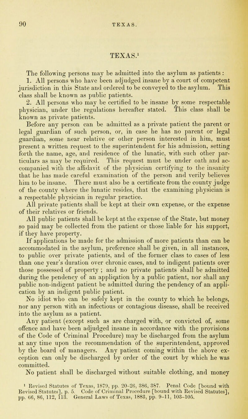 TEXAS. The following persons may be admitted into the asylum as patients: 1. All persons who have been adjudged insane by a court of competent jurisdiction in this State and ordered to be conveyed to the asylum. This class shall be known as public patients. 2. All persons who may be certified to be insane by some respectable physician, under the regulations hereafter stated. This class shall be known as private patients. Before any person can be admitted as a private patient the parent or legal guardian of such person, or, in case he has no parent or legal guardian, some near relative or other person interested in him, must present a written request to the superintendent for his admission, setting forth the name, age, and residence of the lunatic, with such other par- ticulars as may be required. This request must be under oath and ac- companied with the affidavit of the physician certifying to the insanity that he has made careful examination of the person and verily believes him to be insane. There must also be a certificate from the county judge of the county where the lunatic resides, that the examining physician is a respectable physician in regular practice. All private patients shall be kept at their own expense, or the expense of their relatives or friends. All public patients shall be kept at the expense of the State, but money so paid may be collected from the patient or those liable for his support, if they have property. If applications be made for the admission of more patients than can be accommodated in the asylum, preference shall be given, in all instances, to public over private patients, and of the former class to cases of less than one year's duration over chronic cases, and to indigent patients over those possessed of property ; and no private patients shall be admitted during the pendency of an application by a public patient, nor shall any public non-indigent patient be admitted during the pendency of an appli- cation by an indigent public patient. No idiot who can be safely kept in the county to which he belongs, nor any person with an infectious or contagious disease, shall be received into the asylum as a patient. Any patient (except such as are charged with, or convicted of, some offence and have been adjudged insane in accordance with the provisions of the Code of Criminal Procedure) may be discharged from the asylum at any time upon the recommendation of the superintendent, approved by the board of managers. Any patient coming within the above ex- ception can only be discharged by order of the court by which he was committed. No patient shall be discharged without suitable clothing, and money • Revised Statutes of Texas, 1879, pp. 20-20, 386, 387. Penal Code [bound with Revised Statutes], p. 5. Code of Criminal Procedure [bound with Revised Statutes], pp. 66, 86, 112, 113. General Laws of Texas, 1883, pp. 9-11, 103-105.