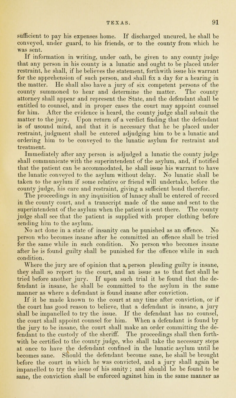 sufficient to pay his expenses home. If discharged uncured, he shall be conveyed, under guard, to his friends, or to the county from which he was sent. If information in writing, under oath, be given to any county judge that any person in his county is a lunatic and ought to be placed under restraint, he shall, if he believes the statement, forthwith issue his warrant for the apprehension of such person, and shall fix a day for a hearing in the matter. He shall also have a jury of six competent persons of the county summoned to hear and determine the matter. The county attorney shall appear and represent the State, and the defendant shall be entitled to counsel, and in proper cases the court may appoint counsel for him. After the evidence is heard, the county judge shall submit the matter to the jury. Upon return of a verdict finding that the defendant is of usound mind, and that it is necessary that he be placed under restraint, judgment shall be entered adjudging him to be a lunatic and ordering him to be conveyed to the lunatic asylum for restraint and treatment. Immediately after any person is adjudged a lunatic the county judge shall communicate with the superintendent of the asylum, and, if notified that the patient can be accommodated, he shall issue his warrant to have the lunatic conveyed to the asylum without delay. No lunatic shall be taken to the asylum if some relative or friend will undertake, before the county judge, his care and restraint, giving a sufficient bond therefor. The proceedings in any inquisition of lunacy shall be entered of record in the county court, and a transcript made of the same and sent to the superintendent of the asylum when the patient is sent there. The county judge shall see that the patient is supplied with proper clothing before sending him to the asylum. No act done in a state of insanity can be punished as an offence. No person who becomes insane after he committed an offence shall be tried for the same while in such condition. No person who becomes insane after he is found guilty shall be punished for the offence while in such condition. Where the jury are of opinion that a. person pleading guilty is insane, they shall so report to the court, and an issue as to that fact shall be tried before another jury. If upon such trial it be found that the de- fendant is insane, he shall be committed to the asylum in the same manner as where a defendant is found insane after conviction. If it be made known to the court at any time after conviction, or if the court has good reason to believe, that a defendant is insane, a jury shall be impanelled to try the issue. If the defendant has no counsel, the court shall appoint counsel for him. When a defendant is found by the jury to be insane, the court shall make an order committing the de- fendant to the custody of the sheriff. The proceedings shall then forth- with be certified to the county judge, who shall take the necessary steps at once to have the defendant confined in the lunatic asylum until he becomes sane. Should the defendant become sane, he shall be brought before the court in which he was convicted, and a jury shall again be impanelled to try the issue of his sanity ; and should he be found to be sane, the conviction shall be enforced against him in the same manner as