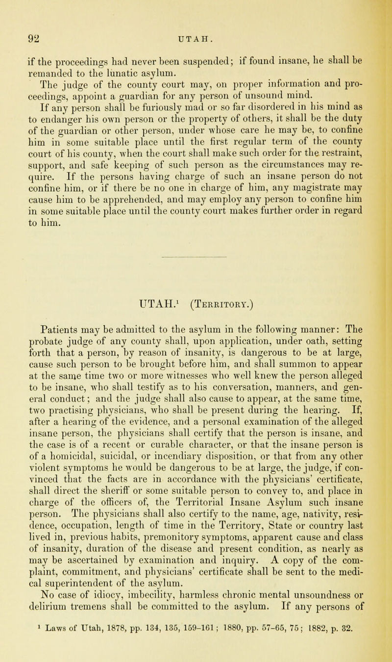if the proceedings had never been suspended; if found insane, he shall be remanded to the lunatic asylum. The judge of the county court may, on proper information and pro- ceedings, appoint a guardian for any person of unsound mind. If any person shall be furiously mad or so far disordered in his mind as to endanger his own person or the property of others, it shall be the duty of the guardian or other person, under whose care he may be, to confine him in some suitable place until the first regular term of the county court of his county, when the court shall make such order for the restraint, support, and safe keeping of such person as the circumstances may re- quire. If the persons having charge of such an insane person do not confine him, or if there be no one in charge of him, any magistrate may cause him to be apprehended, and may employ any person to confine him in some suitable place until the county court makes further order in regard to him. UTAH.1 (Territory.) Patients may be admitted to the asylum in the following manner: The probate judge of any county shall, upon application, under oath, setting forth that a person, by reason of insanity, is dangerous to be at large, cause such person to be brought before him, and shall summon to appear at the same time two or more witnesses who well knew the person alleged to be insane, who shall testify as to his conversation, manners, and gen- eral conduct; and the judge shall also cause to appear, at the same time, two practising physicians, who shall be present during the bearing. If, after a hearing of the evidence, and a personal examination of the alleged insane person, the physicians shall certify that the person is insane, and the case is of a recent or curable character, or that the insane person is of a homicidal, suicidal, or incendiary disposition, or that from any other violent symptoms he would be dangerous to be at large, the judge, if con- vinced that the facts are in accordance with the physicians' certificate, shall direct the sheriff or some suitable person to convey to, and place in charge of the officers of, the Territorial Insane Asylum such insane person. The physicians shall also certify to the name, age, nativity, resi- dence, occupation, length of time in the Territory, State or country last lived in, previous habits, premonitory symptoms, apparent cause and class of insanity, duration of the disease and present condition, as nearly as may be ascertained by examination and inquiry. A copy of the com- plaint, commitment, and physicians' certificate shall be sent to the medi- cal superintendent of the asylum. No case of idiocy, imbecility, harmless chronic mental unsoundness or delirium tremens shall be committed to the asylum. If any persons of 1 Laws of Utah, 1878, pp. 134, 135, 159-101 ; 1880, pp. 57-65, 75; 1882, p. 32.