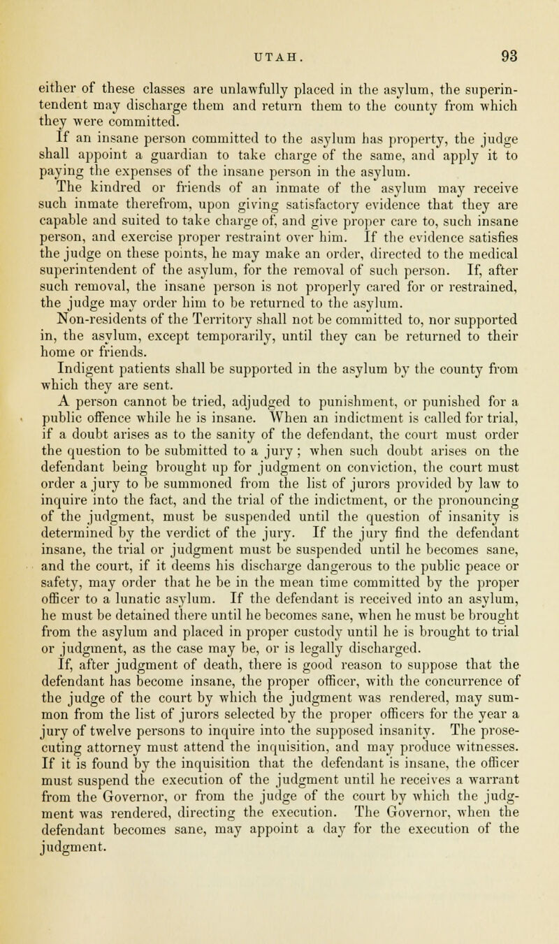 either of these classes are unlawfully placed in the asylum, the superin- tendent may discharge them and return them to the county from which they were committed. If an insane person committed to the asylum has property, the judge shall appoint a guardian to take charge of the same, and apply it to paying the expenses of the insane person in the asylum. The kindred or friends of an inmate of the asylum may receive such inmate therefrom, upon giving satisfactory evidence that they are capable and suited to take charge of, and give proper care to, such insane person, and exercise proper restraint over him. If the evidence satisfies the judge on these points, he may make an order, directed to the medical superintendent of the asylum, for the removal of such person. If, after such removal, the insane person is not properly cared for or restrained, the judge may order him to be returned to the asylum. Non-residents of the Territory shall not be committed to, nor supported in, the asylum, except temporarily, until they can be returned to their home or friends. Indigent patients shall be supported in the asylum by the county from which they are sent. A person cannot be tried, adjudged to punishment, or punished for a public offence while he is insane. When an indictment is called for trial, if a doubt arises as to the sanity of the defendant, the court must order the question to be submitted to a jury; when such doubt arises on the defendant being brought up for judgment on conviction, the court must order a jury to be summoned from the list of jurors provided by law to inquire into the fact, and the trial of the indictment, or the pronouncing of the judgment, must be suspended until the question of insanity is determined by the verdict of the jury. If the jury find the defendant insane, the trial or judgment must be suspended until he becomes sane, and the court, if it deems his discharge dangerous to the public peace or safety, may order that he be in the mean time committed by the proper officer to a lunatic asylum. If the defendant is received into an asylum, he must be detained there until he becomes sane, when he must be brought from the asylum and placed in proper custody until he is brought to trial or judgment, as the case may be, or is legally discharged. If, after judgment of death, there is good reason to suppose that the defendant has become insane, the proper officer, with the concurrence of the judge of the court by which the judgment wTas rendered, may sum- mon from the list of jurors selected by the proper officers for the year a jury of twelve persons to inquire into the supposed insanity. The prose- cuting attorney must attend the inquisition, and may produce witnesses. If it is found by the inquisition that the defendant is insane, the officer must suspend the execution of the judgment until he receives a warrant from the Governor, or from the judge of the court by which the judg- ment was rendered, directing the execution. The Governor, when the defendant becomes sane, may appoint a day for the execution of the judgment.