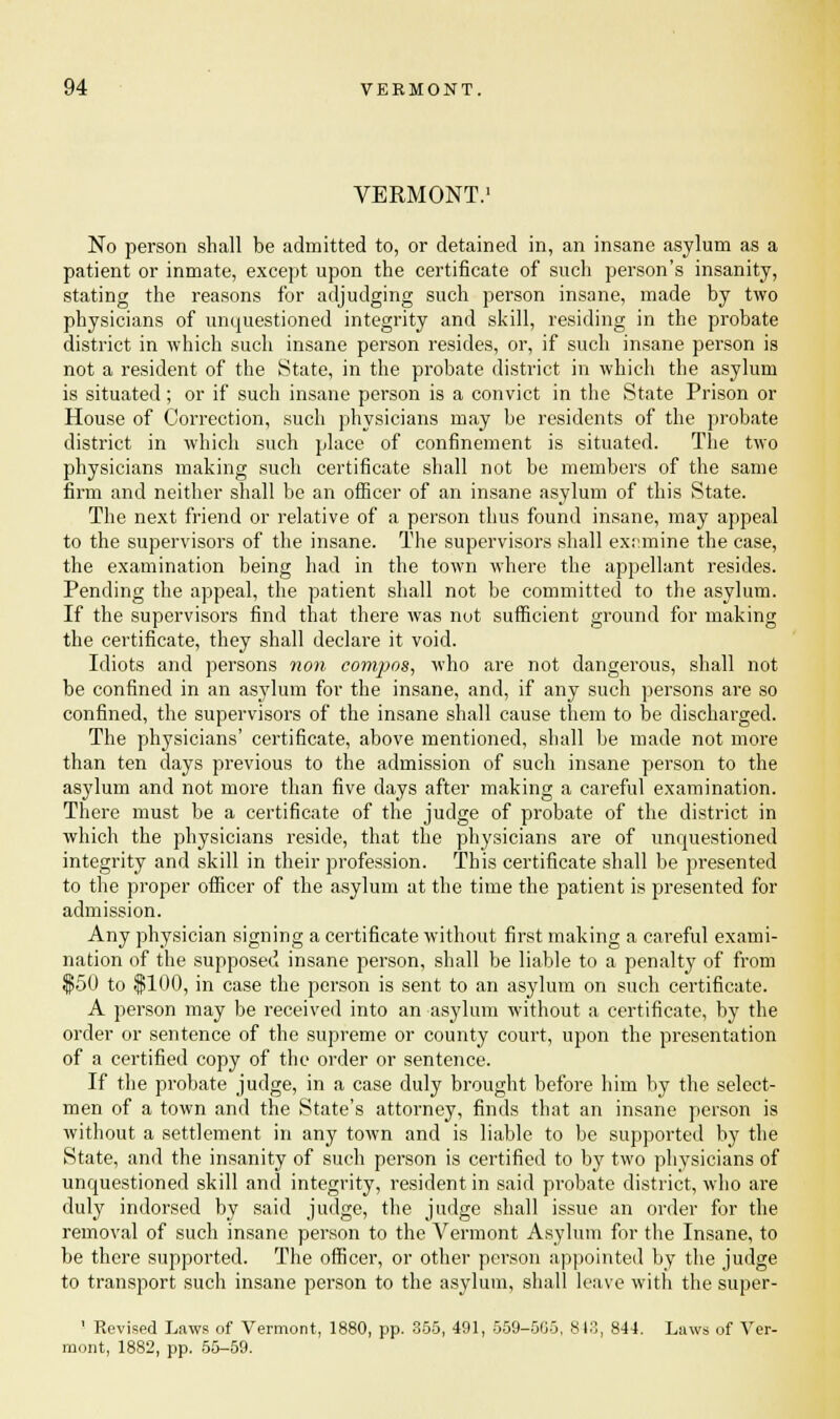 VERMONT.1 No person shall be admitted to, or detained in, an insane asylum as a patient or inmate, except upon the certificate of such person's insanity, stating the reasons for adjudging such person insane, made by two physicians of unquestioned integrity and skill, residing in the probate district in which such insane person resides, or, if such insane person is not a resident of the State, in the probate district in which the asylum is situated; or if such insane person is a convict in the State Prison or House of Correction, such physicians may be residents of the probate district in which such place of confinement is situated. The two physicians making such certificate shall not be members of the same firm and neither shall be an officer of an insane asylum of this State. The next friend or relative of a person thus found insane, may appeal to the supervisors of the insane. The supervisors shall examine the case, the examination being had in the town where the appellant resides. Pending the appeal, the patient shall not be committed to the asylum. If the supervisors find that there was nut sufficient ground for making the certificate, they shall declare it void. Idiots and persons non compos, who are not dangerous, shall not be confined in an asylum for the insane, and, if any such persons are so confined, the supervisors of the insane shall cause them to be discharged. The physicians' certificate, above mentioned, shall be made not more than ten days previous to the admission of such insane person to the asylum and not more than five days after making a careful examination. There must be a certificate of the judge of probate of the district in which the physicians reside, that the physicians are of unquestioned integrity and skill in their profession. This certificate shall be presented to the proper officer of the asylum at the time the patient is presented for admission. Any physician signing a certificate without first making a careful exami- nation of the supposed insane person, shall be liable to a penalty of from $50 to $100, in case the person is sent to an asylum on such certificate. A person may be received into an asylum without a certificate, by the order or sentence of the supreme or county court, upon the presentation of a certified copy of the order or sentence. If the probate judge, in a case duly brought before him by the select- men of a town and the State's attorney, finds that an insane person is without a settlement in any town and is liable to be supported by the State, and the insanity of such person is certified to by two physicians of unquestioned skill and integrity, resident in said probate district, who are duly indorsed by said judge, the judge shall issue an order for the removal of such insane person to the Vermont Asylum for the Insane, to be there supported. The officer, or other person appointed by the judge to transport such insane person to the asylum, shall leave with the super- ' Revised Laws of Vermont, 1880, pp. 355, 491, 559-505, 813, 844. Laws of Ver- mont, 1882, pp. 55-59.