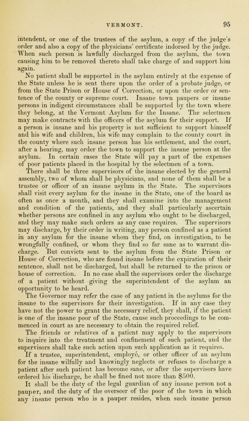 intendent, or one of the trustees of the asylum, a copy of the judge's order and also a copy of the physicians' certificate indorsed by the judge. When such person is lawfully discharged from the asylum, the town causing him to be removed thereto shall take charge of and support him again. No patient shall be supported in the asylum entirely at the expense of the State unless he is sent there upon the order of a probate judge, or from the State Prison or House of Correction, or upon the order or sen- tence of the county or supreme court. Insane town paupers or insane persons in indigent circumstances shall be supported by the town where they belong, at the Vermont Asylum for the Insane. The selectmen may make contracts with the officers of the asylum for their support. If a person is insane and his property is not sufficient to support himself and his wife and children, his wife may complain to the county court in the county where such insane person has his settlement, and the court, after a hearing, may order the town to support the insane person at the asylum. In certain cases the State will pay a part of the expenses of poor patients placed in the hospital by the selectmen of a town. There shall be three supervisors of the insane elected by the general assembly, two of whom shall be physicians, and none of them shall be a trustee or officer of an insane asylum in the State. The supervisors shall visit every asylum for the insane in the State, one of the board as often as once a month, and they shall examine into the management and condition of the patients, and they shall particularly ascertain whether persons are confined in any asylum who ought to be discharged, and they may make such orders as any case requires. The supervisors may discharge, by their order in writing, any person confined as a patient in any asylum for the insane whom they find, on investigation, to be wrongfully confined, or whom they find so far sane as to warrant dis- charge. But convicts sent to the asylum from the State Prison or House of Correction, who are found insane before the expiration of their sentence, shall not be discharged, but shall be returned to the prison or house of correction. In no case shall the supervisors order the discharge of a patient without giving the superintendent of the asylum an opportunity to be heard. The Governor may refer the case of any patient in the asylums for the insane to the supervisors for their investigation. If in any case they have not the power to grant the necessary relief, they shall, if the patient is one of the insane poor of the State, cause such proceedings to be com- menced in court as are necessary to obtain the required relief. The friends or relatives of a patient may apply to the supervisors to inquire into the treatment and confinement of such patient, and the supervisors shall take such action upon such application as it requires. If a trustee, superintendent, employe, or other officer of an asylum for the insane wilfully and knowingly neglects or refuses to discharge a patient after such patient has become sane, or after the supervisors have ordered his 'discharge, he shall be fined not more than $500. It shall be the duty of the legal guardian of any insane person not a pauper, and the duty of the overseer of the poor of the town in which any insane person who is a pauper resides, when such insane person