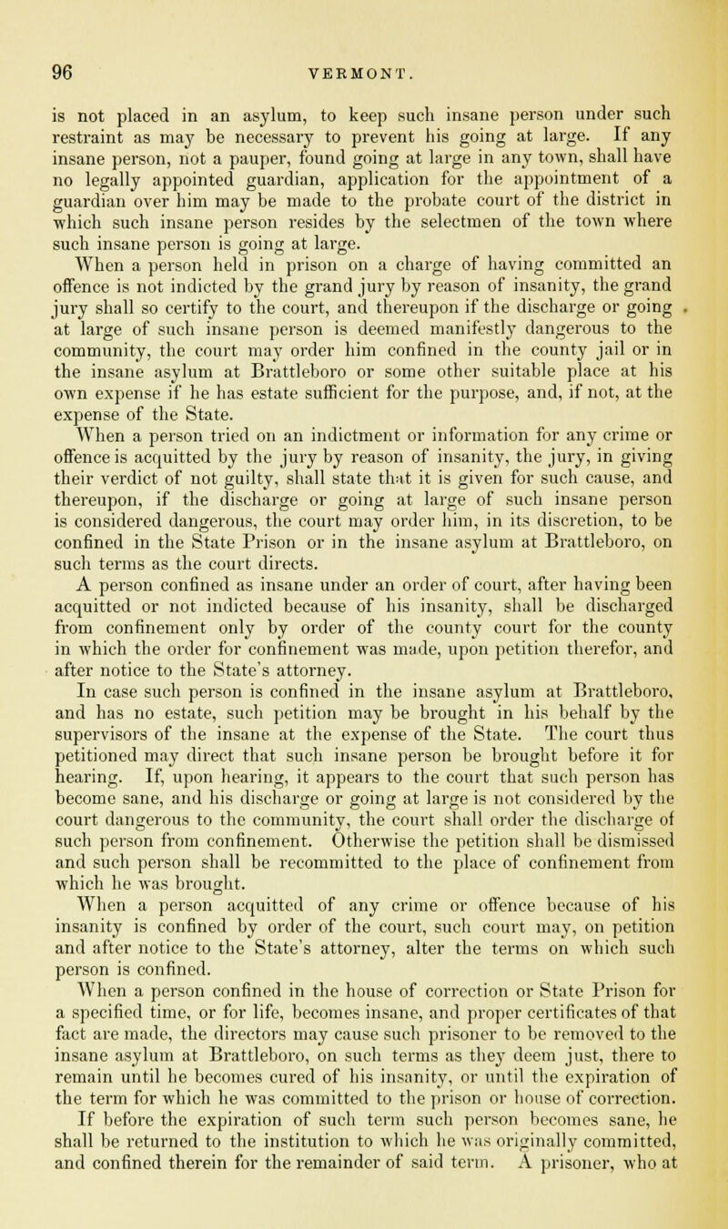 is not placed in an asylum, to keep such insane person under such restraint as may be necessary to prevent his going at large. If any insane person, not a pauper, found going at large in any town, shall have no legally appointed guardian, application for the appointment of a guardian over him may be made to the probate court of the district in which such insane person resides by the selectmen of the town where such insane person is going at large. When a person held in prison on a charge of having committed an offence is not indicted by the grand jury by reason of insanity, the grand jury shall so certify to the court, and thereupon if the discharge or going - at large of such insane person is deemed manifestly dangerous to the community, the court may order him confined in the county jail or in the insane asylum at Brattleboro or some other suitable place at his own expense if he has estate sufficient for the purpose, and, if not, at the expense of the State. When a person tried on an indictment or information for any crime or offence is acquitted by the jury by reason of insanity, the jury, in giving their verdict of not guilty, shall state that it is given for such cause, and thereupon, if the discharge or going at large of such insane person is considered dangerous, the court may order him, in its discretion, to be confined in the State Prison or in the insane asylum at Brattleboro, on such terms as the court directs. A person confined as insane under an order of court, after having been acquitted or not indicted because of his insanity, shall be discharged from confinement only by order of the county court for the county in which the order for confinement was made, upon petition therefor, and after notice to the State's attorney. In case such person is confined in the insane asylum at Brattleboro, and has no estate, such petition may be brought in his behalf by the supervisors of the insane at the expense of the State. The court thus petitioned may direct that such insane person be brought before it for hearing. If, upon hearing, it appears to the court that such person has become sane, and his discharge or going at large is not considered by the court dangerous to the community, the court shall order the discharge of such person from confinement. Otherwise the petition shall be dismissed and such person shall be recommitted to the place of confinement from which he was brought. When a person acquitted of any crime or offence because of his insanity is confined by order of the court, such court may, on petition and after notice to the State's attorney, alter the terms on which such person is confined. When a person confined in the house of correction or State Prison for a specified time, or for life, becomes insane, and proper certificates of that fact are made, the directors may cause such prisoner to be removed to the insane asylum at Brattleboro, on such terms as they deem just, there to remain until he becomes cured of his insanity, or until the expiration of the term for which he was committed to the prison or house of correction. If before the expiration of such term such person becomes sane, he shall be returned to the institution to which he was originally committed, and confined therein for the remainder of said term. A prisoner, who at