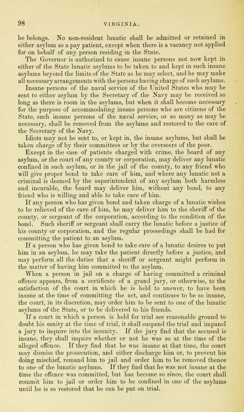 he belongs. No non-resident lunatic shall be admitted or retained in either asylum as a pay patient, except when there is a vacancy not applied for on behalf of any person residing in the State. The Governor is authorized to cause insane persons not now kept in either of the State lunatic asylums to be taken to and kept in such insane asylums beyond the limits of the State as he may select, and he may make all necessary arrangements with the persons having charge of such asylums. Insane persons of the naval service of the United States who may be sent to either asylum by the Secretary of the Navy may be received so long as there is room in the asylums, but when it shall become necessary for the purpose of accommodating insane persons who are citizens of the State, such insane persons of the naval service, or so many as may be necessary, shall be removed from the asylums and restored to the care of the Secretary of the Navy. Idiots may not be sent to, or kept in, the insane asylums, but shall be taken charge of by their committees or by the overseers of the poor. Except in the case of patients charged with crime, the board of any asylum, or the court of any county or corporation, may deliver any lunatic confined in such asylum, or in the jail of the county, to any friend who will give proper bond to take care of him, and where any lunatic not a criminal is deemed by the superintendent of any asylum both harmless and incurable, the board may deliver him, without any bond, to any friend who is willing and able to take care of him. If any person who has given bond and taken charge of a lunatic wishes to be relieved of the care of him, he may deliver him to the sheriff of the county, or sergeant of the corporation, according to the condition of the bond. Such sheriff or sergeant shall carry the lunatic before a justice of his county or corporation, and the regular proceedings shall be had for committing the patient to an asylum. If a person who has given bond to take care of a lunatic desires to put him in an asylum, he may take the patient directly before a justice, and may perform all the duties that a sheriff or sergeant might perform in the matter of having him committed to the asylum. When a person in jail on a charge of having committed a criminal offence appears, from a certificate of a grand jury, or otherwise, to the satisfaction of the court in which he is held to answer, to have been insane at the time of committing the act, and continues to be so insane, the court, in its discretion, may order him to be sent to one of the lunatic asylums of the State, or to be delivered to his friends. If a court in which a person is held for trial see reasonable ground to doubt his sanity at the time of trial, it shall suspend the trial and impanel a jury to inquire into the insanity. If the jury find that the accused is insane, they shall inquire whether or not he was so at the time of the alleged offence. If they find that he was insane at that time, the court may dismiss the prosecution, and either discharge him or, to prevent his doing mischief, remand him to jail and order him to be removed thence to one of the lunatic asylums. If they find that he was not insane at the time the offence was committed, but has become so since, the court shall commit him to jail or order him to be confined in one of the asylums until he is so restored that he can be put on trial.