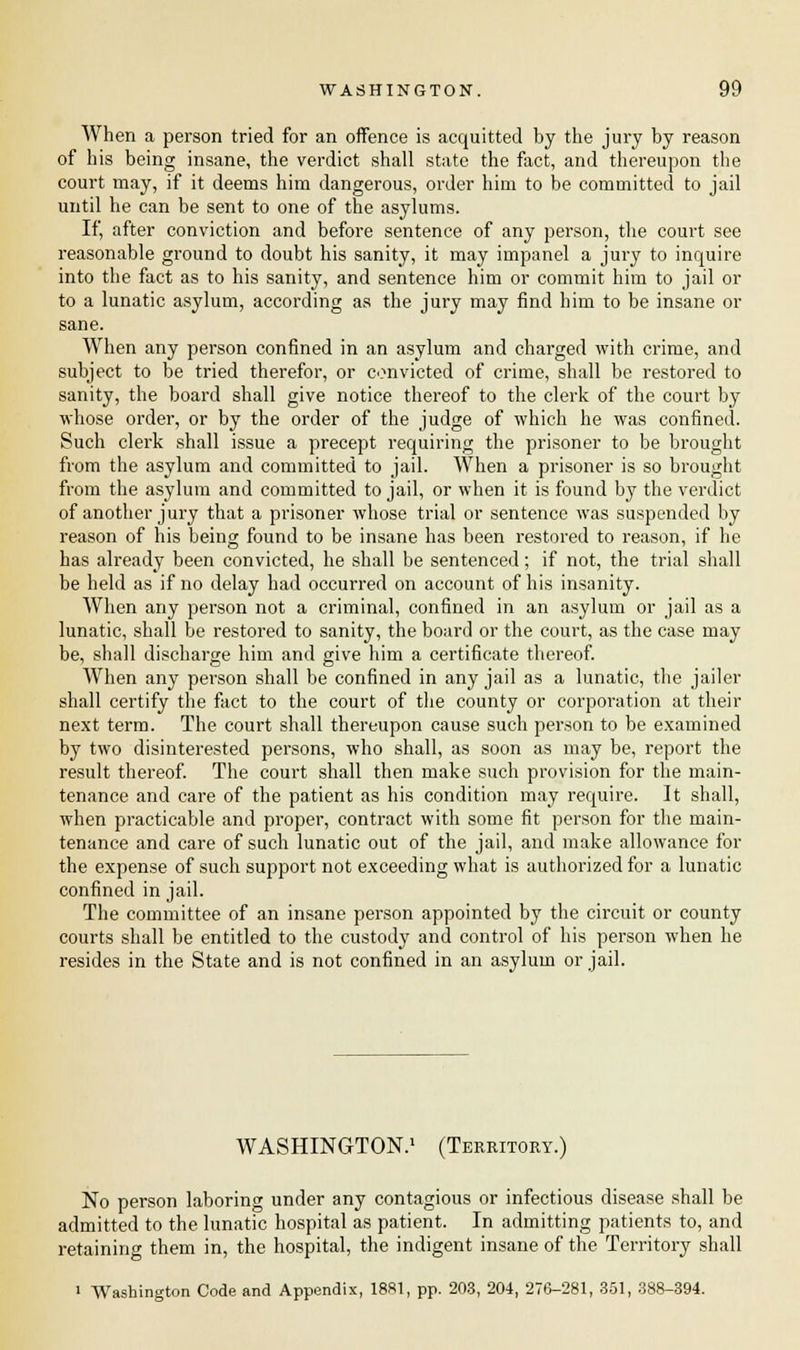 When a person tried for an offence is acquitted by the jury by reason of his being insane, the verdict shall state the fact, and thereupon the court may, if it deems him dangerous, order him to be committed to jail until he can be sent to one of the asylums. If, after conviction and before sentence of any person, the court see reasonable ground to doubt his sanity, it may impanel a jury to inquire into the fact as to his sanity, and sentence him or commit him to jail or to a lunatic asylum, according as the jury may find him to be insane or sane. When any pei'son confined in an asylum and charged with crime, and subject to be tried therefor, or convicted of crime, shall be restored to sanity, the board shall give notice thereof to the clerk of the court by whose order, or by the order of the judge of which he was confined. Such clerk shall issue a precept requiring the prisoner to be brought from the asylum and committed to jail. When a prisoner is so brought from the asylum and committed to jail, or when it is found by the verdict of another jury that a prisoner whose trial or sentence was suspended by reason of his being found to be insane has been restored to reason, if he has already been convicted, he shall be sentenced; if not, the trial shall be held as if no delay had occurred on account of his insanity. When any person not a criminal, confined in an asylum or jail as a lunatic, shall be restored to sanity, the board or the court, as the case may be, shall discharge him and give him a certificate thereof. When any person shall be confined in any jail as a lunatic, the jailer shall certify the fact to the court of the county or corporation at their next term. The court shall thereupon cause such person to be examined by two disinterested persons, who shall, as soon as may be, report the result thereof. The court shall then make such provision for the main- tenance and care of the patient as his condition may require. It shall, when practicable and proper, contract with some fit person for the main- tenance and care of such lunatic out of the jail, and make allowance for the expense of such support not exceeding what is authorized for a lunatic confined in jail. The committee of an insane person appointed by the circuit or county courts shall be entitled to the custody and control of his person when he resides in the State and is not confined in an asylum or jail. WASHINGTON.1 (Territory.) No person laboring under any contagious or infectious disease shall be admitted to the lunatic hospital as patient. In admitting patients to, and retaining them in, the hospital, the indigent insane of the Territory shall i Washington Code and Appendix, 1881, pp. 203, 204, 276-281, 351, 388-394.