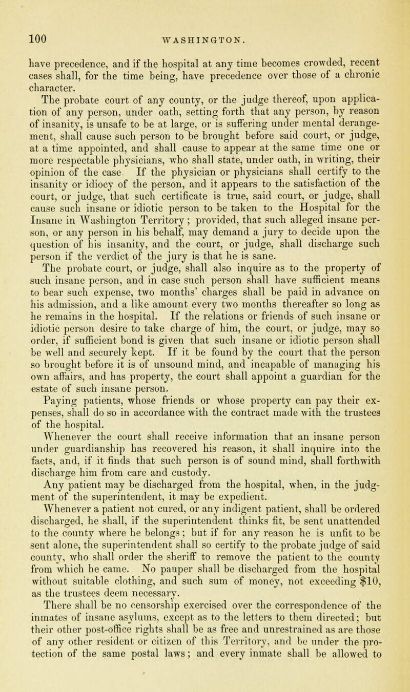 have precedence, and if the hospital at any time becomes crowded, recent cases shall, for the time being, have precedence over those of a chronic character. The probate court of any county, or the judge thereof, upon applica- tion of any person, under oath, setting forth that any person, by reason of insanity, is unsafe to be at large, or is suffering under mental derange- ment, shall cause such person to be brought before said court, or judge, at a time appointed, and shall cause to appear at the same time one or more respectable physicians, who shall state, under oath, in writing, their opinion of the case If the physician or physicians shall certify to the insanity or idiocy of the person, and it appears to the satisfaction of the court, or judge, that such certificate is true, said court, or judge, shall cause such insane or idiotic person to be taken to the Hospital for the Insane in Washington Territory ; provided, that such alleged insane per- son, or any person in his behalf, may demand a jury to decide upon the question of his insanity, and the court, or judge, shall discharge such person if the verdict of the jury is that he is sane. The probate court, or judge, shall also inquire as to the property of such insane person, and in case such person shall have sufficient means to bear such expense, two months' charges shall be paid in advance on his admission, and a like amount every two months thereafter so long as he remains in the hospital. If the relations or friends of such insane or idiotic person desire to take charge of him, the court, or judge, may so order, if sufficient bond is given that such insane or idiotic person shall be well and securely kept. If it be found by the court that the person so brought before it is of unsound mind, and incapable of managing his own affairs, and has property, the court shall appoint a guardian for the estate of such insane person. Paying patients, whose friends or whose property can pay their ex- penses, shall do so in accordance with the contract made with the trustees of the hospital. Whenever the court shall receive information that an insane person under guardianship has recovered his reason, it shall inquire into the facts, and, if it finds that such person is of sound mind, shall forthwith discharge him from care and custody. Any patient may be discharged from the hospital, when, in the judg- ment of the superintendent, it may be expedient. Whenever a patient not cured, or any indigent patient, shall be ordered discharged, he shall, if the superintendent thinks fit, be sent unattended to the county where he belongs ; but if for any reason he is unfit to be sent alone, the superintendent shall so certify to the probate judge of said county, who shall order the sheriff to remove the patient to the county from which he came. No pauper shall be discharged from the hospital without suitable clothing, and such sum of money, not exceeding $10, as the trustees deem necessary. There shall be no censorship exercised over the correspondence of the inmates of insane asylums, except as to the letters to them directed; but their other post-office rights shall be as free and unrestrained as are those of any other resident or citizen of this Territory, and be under the pro- tection of the same postal laws; and every inmate shall be allowed to