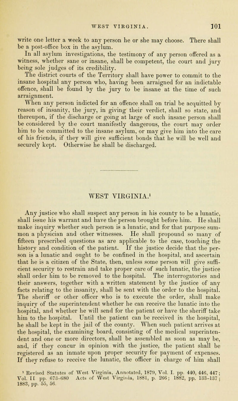 write one letter a week to any person he or she may choose. There shall be a post-office box in the asylum. In all asylum investigations, the testimony of any person offered as a witness, whether sane or insane, shall be competent, the court and jury being sole judges of its credibility. The district courts of the Territory shall have power to commit to the insane hospital any person who, having been arraigned for an indictable offence, shall be found by the jury to be insane at the time of such arraignment. When any person indicted for an offence shall on trial be acquitted by reason of insanity, the jury, in giving their verdict, shall so state, and thereupon, if the discharge or going at large of such insane person shall be considered by the court manifestly dangerous, the court may order him to be committed to the insane asylum, or may give him into the care of his friends, if they will give sufficient bonds that he will be well and securely kept. Otherwise he shall be discharged. WEST VIRGINIA.1 Any justice who shall suspect any person in his county to be a lunatic, shall issue his warrant and have the person brought before him. He shall make inquiry whether such person is a lunatic, and for that purpose sum- mon a physician and other witnesses. He shall propound so many of fifteen prescribed questions as are applicable to the case, touching the history and condition of the patient. If the justice decide that the per- son is a lunatic and ought to be confined in the hospital, and ascertain that he is a citizen of the State, then, unless some person will give suffi- cient security to restrain and take proper care of such lunatic, the justice shall order him to be removed to the hospital. The interrogatories and their answers, together with a written statement by the justice of any facts relating to the insanity, shall be sent with the order to the hospital. The sheriff or other officer who is to execute the order, shall make inquiry of the superintendent whether he can receive the lunatic into the hospital, and whether he will send for the patient or have the sheriff take him to the hospital. Until the patient can be received in the hospital, he shall be kept in the jail of the county. When such patient arrives at the hospital, the examining board, consisting of the medical superinten- dent and one or more directors, shall be assembled as soon as may be, and, if they concur in opinion with the justice, the patient shall be registered as an inmate upon proper security for payment of expenses. If they refuse to receive the lunatic, the officer in charge of him shall 1 Revised Statutes of West Virginia, Annotated, 1870, Vol. I. pp. 440, 446, 447; Vol. IE pp. 673-680 Acts of West Virginia, 1881, p. 266; 1882, pp. 133-137; 1883, pp. 55, 56.