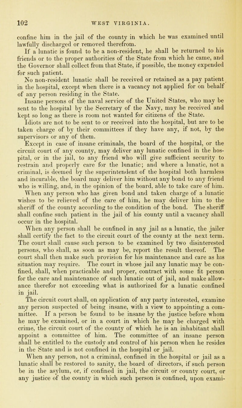 confine him in the jail of the county in which he was examined until lawfully discharged or removed therefrom. If a lunatic is found to be a non-resident, he shall be returned to his friends or to the proper authorities of the State from which he came, and the Governor shall collect from that State, if possible, the money expended for such patient. No non-resident lunatic shall be received or retained as a pay patient in the hospital, except when there is a vacancy not applied for on behalf of any person residing in the State. Insane persons of the naval service of the United States, who may be sent to the hospital by the Secretary of the Navy, may be received and kept so long as there is room not wanted for citizens of the State. Idiots are not to be sent to or received into the hospital, but are to be taken charge of by their committees if they have any, if not, by the supervisors or any of them. Except in case of insane criminals, the board of the hospital, or the circuit court of any county, may deliver any lunatic confined in the hos- pital, or in the jail, to any friend who will give sufficient security to restrain and properly care for the lunatic; and where a lunatic, not a criminal, is deemed by the superintendent of the hospital both harmless and incurable, the board may deliver him without any bond to any friend who is willing, and, in the opinion of the board, able to take care of him. When any person who has given bond and taken charge of a lunatic wishes to be relieved of the care of him, he may deliver him to the sheriff of the county according to the condition of the bond. The sheriff shall confine such patient in the jail of his county until a vacancy shall occur in the hospital. When any person shall be confined in any jail as a lunatic, the jailer shall certify the fact to the circuit court of the county at the next term. The court shall cause such person to be examined by two disinterested persons, who shall, as soon as may be, report the result thereof. The court shall then make such provision for his maintenance and care as his situation may recpuire. The court in whose jail any lunatic may be con- fined, shall, when practicable and proper, contract with some fit person for the care and maintenance of such lunatic out of jail, and make allow- ance therefor not exceeding what is authorized for a lunatic confined in jail. The circuit court shall, on application of any party interested, examine any person suspected of being insane, with a view to appointing a com- mittee. If a person be found to be insane by the justice before whom he may be examined, or in a court in which he may be charged with crime, the circuit court of the county of which he is an inhabitant shall appoint a committee of him. The committee of an insane person shall be entitled to the custody and control of his person when he resides in the State and is not confined in the hospital or jail. When any person, not a criminal, confined in the hospital or jail as a lunatic shall be restored to sanity, the board of directors, if such person be in the asylum, or, if confined in jail, the circuit or county court, or any justice of the county in which such person is confined, upon exami-