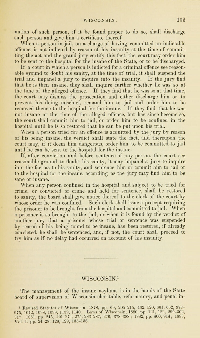 nation of such person, if it be found proper to do so, shall discharge such person and give him a certificate thereof. When a person in jail, on a charge of having committed an indictable offence, is not indicted by reason of his insanity at the time of commit- ting the act and the grand jury certify this fact, the court may order him to be sent to the hospital for the insane of the State, or to be discharged. If a court in which a person is indicted for a criminal offence see reason- able ground to doubt his sanity, at the time of trial, it shall suspend the trial and impanel a jury to inquire into the insanity. If the jury find that he is then insane, they shall incpuire further whether he was so at the time of the alleged offence. If they find that he was so at that time, the court may dismiss the prosecution and either discharge him or, to prevent his doing mischief, remand him to jail and order him to be removed thence to the hospital for the insane. If they find that he was not insane at the time of the alleged offence, but has since become so, the court shall commit him to jail, or order him to be confined in the hospital until he is so restored that he can be put upon his trial. When a person tried for an offence is acquitted by the jury by reason of his being insane, the verdict shall state the fact, and thereupon the court may, if it deem him dangerous, order him to be committed to jail until he can be sent to the hospital for the insane. If, after conviction and before sentence of any person, the court see reasonable ground to doubt his sanity, it may impanel a jury to inquire into the fact as to his sanity, and sentence him or commit him to jail or to the hospital for the insane, according as the jury may find him to be sane or insane. When any person confined in the hospital and subject to be tried for crime, or convicted of crime and held for sentence, shall be restored to sanity, the board shall give notice thereof to the clerk of the court by whose order he was confined. Such clerk shall issue a precept requiring the prisoner to be brought from the hospital and committed to jail. When a prisoner is so brought to the jail, or when it is found by the verdict of another jury that a prisoner whose trial or sentence was suspended by reason of his being found to be insane, has been restored, if already convicted, he shall be sentenced, and, if not, the court shall proceed to try him as if no delay had occurred on account of his insanity. WISCONSIN^ The management of the insane asylums is in the hands of the State board of supervision of Wisconsin charitable, reformatory, and penal in- i Revised Statutes of Wisconsin, 1878, pp 69, 205-215, 462, 520, 661, 662, 973- 975 1012, 1098, 1099, 1139, 1140. Laws of Wismnsin, 1880, pp. 121, 122, 299-302, 317 ; 1881, pp. 245, 246, 274, 275, 283-287, 376, 378-388 ; 1882, pp. 400, 914; 1883, Vol. I. pp. 24-28, 128, 129, 135-138.