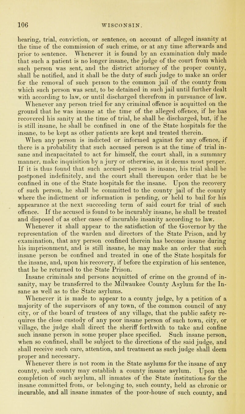 hearing, trial, conviction, or sentence, on account of alleged insanity at the time of the commission of such crime, or at any time afterwards and prior to sentence. Whenever it is found by an examination duly made that such a patient is no longer insane, the judge of the court from which such person was sent, and the district attorney of the proper county, shall be notified, and it shall be the duty of such judge to make an order for the removal of such peison to the common jail of the county from which such person was sent, to be detained in such jail until further dealt with according to law, or until discharged therefrom in pursuance of law. Whenever any person tried for any criminal offence is acquitted on the ground that he was insane at the time of the alleged offence, if he has recovered his sanity at the time of trial, he shall be discharged, but, if he is still insane, he shall be confined in one of the State hospitals for the insane, to be kept as other patients are kept and treated therein. When any person is indicted or informed against for any offence, if there is a probability that such accused person is at the time of trial in- sane and incapacitated to act for himself, the court shall, in a summary manner, make inquisition by a jury or otherwise, as it deems most proper. If it is thus found that such accused person is insane, his trial shall be postponed indefinitely, and the court shall thereupon order that he be confined in one of the State hospitals for the insane. Upon the recovery of such person, he shall be committed to the county jail of the county where the indictment or information is pending, or held to bail for his appearance at the next succeeding term of said court for trial of such offence. If the accused is found to be incurably insane, he shall be treated and disposed of as other cases of incurable insanity according to law. Whenever it shall appear to the satisfaction of the Governor by the representation of the warden and directors of the State Prison, and by examination, that any person confined therein has become insane during his imprisonment, and is still insane, he may make an order that such insane person be confined and treated in one of the State hospitals for the insane, and, upon his recovery, if before the expiration of his sentence, that he be returned to the State Prison. Insane criminals and persons acquitted of crime on the ground of in- sanity, may be transferred to the Milwaukee County Asylum for the In- sane as well as to the State asylums. Whenever it is made to appear to a county judge, by a petition of a majority of the supervisors of any town, of the common council of any city, or of the board of trustees of any village, that the public safety re- quires the close custody of any poor insane person of such town, city, or village, the judge shall direct the sheriff forthwith to take and confine such insane person in some proper place specified. Such insane person, when so confined, shall be subject to the directions of the said judge, and shall receive such care, attention, and treatment as such judge shall deem proper and necessary. Whenever there is not room in the State asylums for the insane of any county, such county may establish a county insane asylum. Upon the completion of such asylum, all inmates of the State institutions for the insane committed from, or belonging to, such county, held as chronic or incurable, and all insane inmates of the poor-house of such county, and
