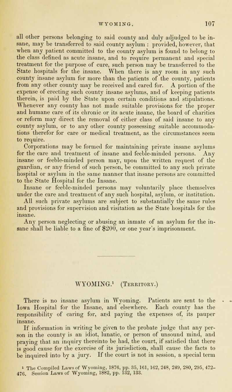 all other persons belonging to said county and duly adjudged to be in- sane, may be transferred to said county asylum : provided, however, that when any patient committed to the county asylum is found to belong to the class defined as acute insane, and to require permanent and special treatment for the purpose of cure, such person may be transferred to the State hospitals for the insane. When there is any room in any such county insane asylum for more than the patients of the county, patients from any other county may be received and cared for. A portion of the expense of erecting such county insane asylums, and of keeping patients therein, is paid by the State upon certain conditions and stipulations. Whenever any county has not made suitable provisions for the proper and humane care of its chronic or its acute insane, the board of charities or reform may direct the removal of either class of said insane to any county asylum, or to any other county possessing suitable accommoda- tions therefor for care or medical treatment, as the circumstances seem to require. Corporations may be formed for maintaining private insane asylums for the care and treatment of insane and feeble-minded persons. Any insane or feeble-minded person may, upon the written request of the guardian, or any friend of such person, be committed to any such private hospital or asylum in the same manner that insane persons are committed to the State Hospital for the Insane. Insane or feeble-minded persons may voluntarily place themselves under the care and treatment of any such hospital, asylum, or institution. All such private asylums are subject to substantially the same rules and provisions for supervision and visitation as the State hospitals for the insane. Any person neglecting or abusing an inmate of an asylum for the in- sane shall be liable to a fine of $200, or one year's imprisonment. WYOMING.1 (Territory.) There is no insane asylum in Wyoming. Patients are sent to the Iowa Hospital for the Insane, and elsewhere. Each county has the responsibility of caring for, and paying the expenses of, its pauper insane. If information in writing be given to the probate judge that any per- son in the county is an idiot, lunatic, or person of unsound mind, and praying that an inquiry thereinto be had, the court, if satisfied that there is wood cause for the exercise of its jurisdiction, shall cause the facts to be inquired into by a jury. If the court is not in session, a special term i The Compiled Laws of Wyoming, 1876, pp. 35, 161, 162, 248, 249, 280, 295, 472- 476. Session Laws of Wyoming, 1882, pp. 132, 133.