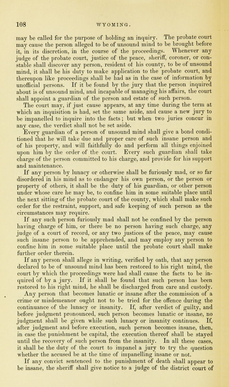 may be called for the purpose of holding an inquiry. The probate court may cause the person alleged to be of unsound mind to be brought before it, in its discretion, in the course of the proceedings. Whenever any judge of the probate court, justice of the peace, sheriff, coroner, or con- stable shall discover any person, resident of his county, to be of unsound mind, it shall be his duty to make application to the probate court, and thereupon like proceedings shall be had as in the case of information by unofficial persons. If it be found by the jury that the person inquired about is of unsound mind, and incapable of managing his affairs, the court shall appoint a guardian of the person and estate of such person. The court may, if just cause appears, at any time during the term at which an inquisition is had, set the same aside, and cause a new jury to be impanelled to inquire into the facts; but when two juries concur in any case, the verdict shall not be set aside. Every guardian of a person of unsound mind shall give a bond condi- tioned that he will take due and proper care of such insane person and of his property, and will faithfully do and perform all things enjoined upon him by the order of the court. Every such guardian shall take charge of the person committed to his charge, and provide for his support and maintenance. If any person by lunacy or otherwise shall be furiously mad, or so far disordered in his mind as to endanger his own person, or the person or property of others, it shall be the duty of his guardian, or other person under whose care he may be, to confine him in some suitable place until the next sitting of the probate court of the county, which shall make such order for the restraint, support, and safe keeping of such person as the circumstances may require. If any such person furiously mad shall not be confined by the person having charge of him, or there be no person having such charge, any judge of a court of record, or any two justices of the peace, may cause such insane person to be apprehended, and may employ any person to confine him in some suitable place until the probate court shall make further order therein. If any person shall allege in writing, verified by oath, that any person declared to be of unsound mind has been restored to his right mind, the court by which the proceedings were had shall cause the facts to be in- quired of by a jury. If it shall be found that such person has been restored to his right mind, he shall be discharged from care and custody. Any person that becomes lunatic or insane after the commission of a crime or misdemeanor ought not to be tried for the offence during the continuance of the lunacy or insanity. If, after verdict of guilty, and before judgment pronounced, such person becomes lunatic or insane, no judgment shall be given while such lunacy or insanity continues. If, after judgment and before execution, such person becomes insane, then, in case the punishment be capital, the execution thereof shall be stayed until the recovery of such person from the insanity. In all these cases, it shall be the duty of the court to impanel a jury to try the question whether the accused be at the time of impanelling insane or not. If any convict sentenced to the punishment of death shall appear to be insane, the sheriff shall give notice to a judge of the district court of
