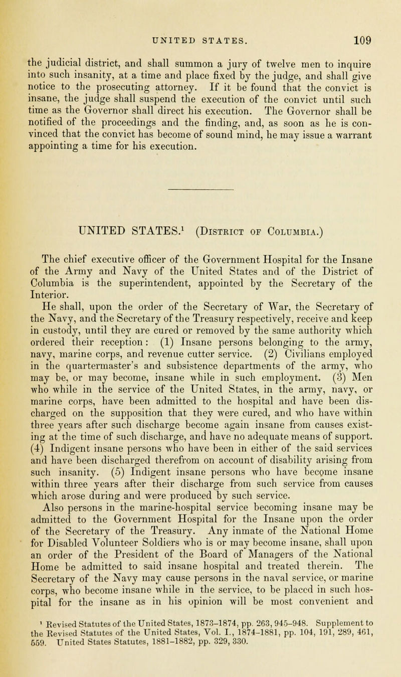 the judicial district, and shall summon a jury of twelve men to inquire into such insanity, at a time and place fixed by the judge, and shall give notice to the prosecuting attorney. If it be found that the convict is insane, the judge shall suspend the execution of the convict until such time as the Governor shall direct his execution. The Governor shall be notified of the proceedings and the finding, and, as soon as he is con- vinced that the convict has become of sound mind, he may issue a warrant appointing a time for his execution. UNITED STATES.1 (District of Columbia.) The chief executive officer of the Government Hospital for the Insane of the Army and Navy of the United States and of the District of Columbia is the superintendent, appointed by the Secretary of the Interior. He shall, upon the order of the Secretary of War, the Secretary of the Navy, and the Secretary of the Treasury respectively, receive and keep in custody, until they are cured or removed by the same authority which ordered their reception: (1) Insane persons belonging to the army, navy, marine corps, and revenue cutter service. (2) Civilians employed in the quartermaster's and subsistence departments of the army, who may be, or may become, insane while in such employment. (3) Men who while in the service of the United States, in the army, navy, or marine corps, have been admitted to the hospital and have been dis- charged on the supposition that they were cured, and who have within three years after such discharge become again insane from causes exist- ing at the time of such discharge, and have no adequate means of support. (4) Indigent insane persons who have been in either of the said services and have been discharged therefrom on account of disability arising from such insanity. (5) Indigent insane persons who have become insane within three years after their discharge from such service from causes which arose during and were produced by such service. Also persons in the marine-hospital service becoming insane may be admitted to the Government Hospital for the Insane upon the order of the Secretary of the Treasury. Any inmate of the National Home for Disabled Volunteer Soldiers who is or may become insane, shall upon an order of the President of the Board of Managers of the National Home be admitted to said insane hospital and treated therein. The Secretary of the Navy may cause persons in the naval service, or marine corps, who become insane while in the service, to be placed in such hos- pital for the insane as in his opinion will be most convenient and ' Revised Statutes of the United States, 1873-1874, pp. 263,945-948. Supplement to the Revised Statutes of the United States, Vol. I., 1874-1881, pp. 104, 191, 289, 461, 659. United States Statutes, 1881-1882, pp. 329, 330.