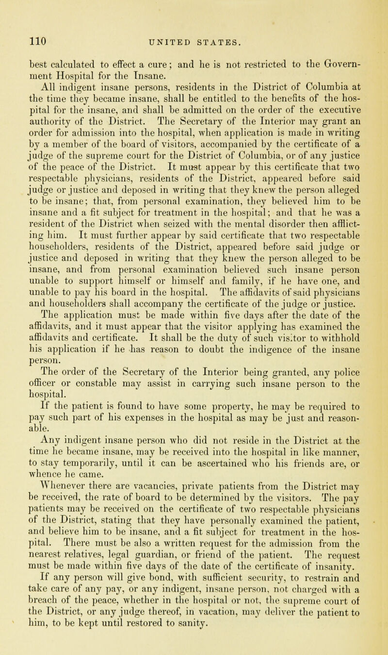 best calculated to effect a cure; and he is not restricted to the Govern- ment Hospital for the Insane. All indigent insane persons, residents in the District of Columbia at the time they became insane, shall be entitled to the benefits of the hos- pital for the insane, and shall be admitted on the order of the executive authority of the District. The Secretary of the Interior may grant an order for admission into the hospital, when application is made in writing by a member of the board of visitors, accompanied by the certificate of a judge of the supreme court for the District of Columbia, or of any justice of the peace of the District. It must appear by this certificate that two respectable physicians, residents of the District, appeared before said judge or justice and deposed in writing that they knew the person alleged to be insane; that, from personal examination, they believed him to be insane and a fit subject for treatment in the hospital; and that he was a resident of the District when seized with the mental disorder then afflict- ing him. It must further appear by said certificate that two respectable householders, residents of the District, appeared before said judge or justice and deposed in writing that they knew the person alleged to be insane, and from personal examination believed such insane person unable to support himself or himself and family, if he have one, and unable to pay his board in the hospital. The affidavits of said physicians and householders shall accompany the certificate of the judge or justice. The application must be made within five days after the date of the affidavits, and it must appear that the visitor applying has examined the affidavits and certificate. It shall be the duty of such visitor to withhold his application if he has reason to doubt the indigence of the insane person. The order of the Secretary of the Interior being granted, any police officer or constable may assist in carrying such insane person to the hospital. If the patient is found to have some property, he may be required to pay such part of his expenses in the hospital as may be just and reason- able. Any indigent insane person who did not reside in the District at the time he became insane, may be received into the hospital in like manner, to stay temporarily, until it can be ascertained who his friends are, or whence he came. Whenever there are vacancies, private patients from the District may be received, the rate of board to be determined by the visitors. The pay patients may be received on the certificate of two respectable physicians of the District, stating that they have personally examined the patient, and believe him to be insane, and a fit subject for treatment in the hos- pital. There must be also a written request for the admission from the nearest relatives, legal guardian, or friend of the patient. The request must be made within five days of the date of the certificate of insanity. If any person will give bond, with sufficient security, to restrain and take care of any pay, or any indigent, insane person, not charged with a breach of the peace, whether in the hospital or not, the supreme court of the District, or any judge thereof, in vacation, may deliver the patient to him, to be kept until restored to sanity.
