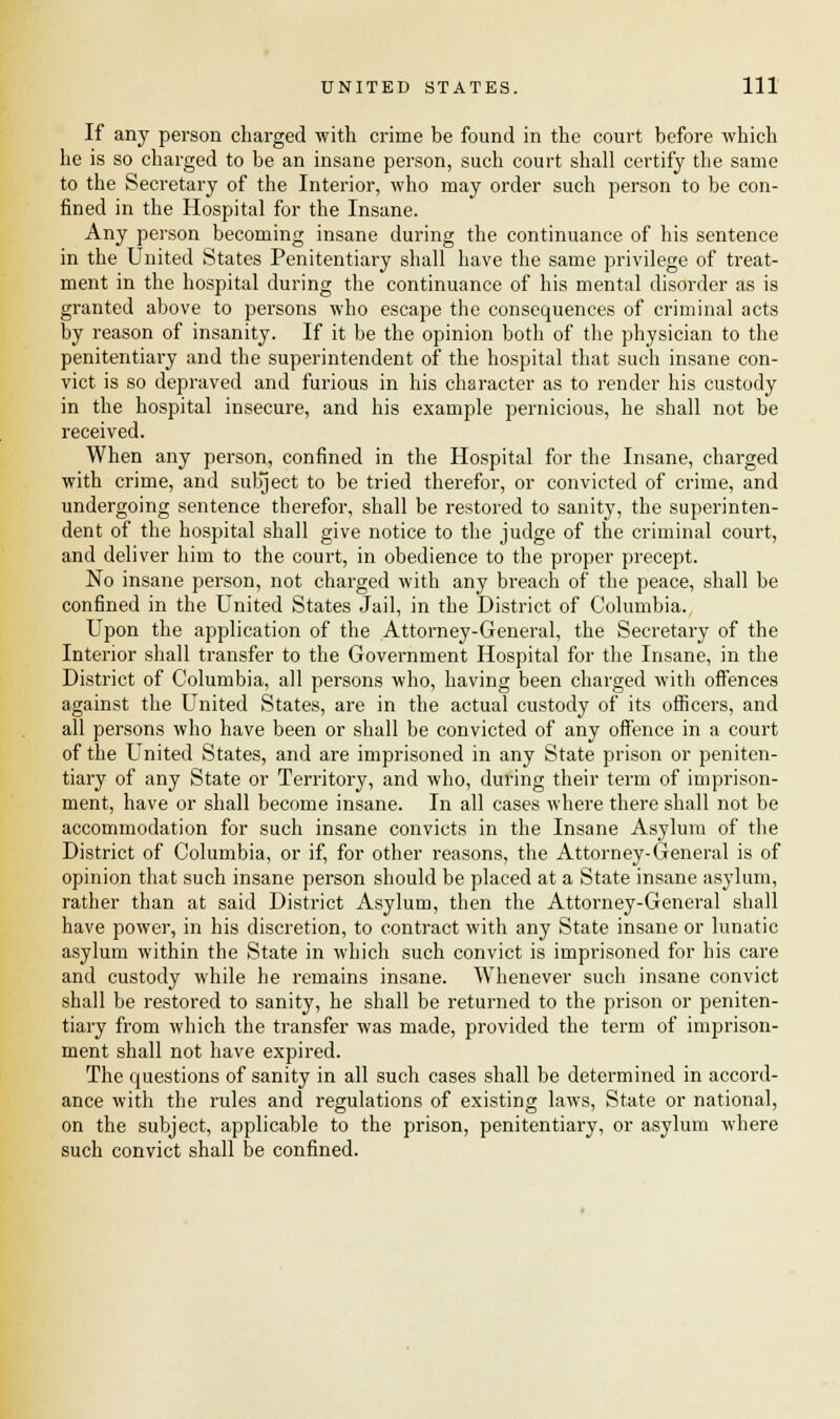 If any person charged with crime be found in the court before which he is so charged to be an insane person, such court shall certify the same to the Secretary of the Interior, who may order such person to be con- fined in the Hospital for the Insane. Any person becoming insane during the continuance of his sentence in the United States Penitentiary shall have the same privilege of treat- ment in the hospital during the continuance of his mental disorder as is granted above to persons who escape the consequences of criminal acts by reason of insanity. If it be the opinion both of the physician to the penitentiary and the superintendent of the hospital that such insane con- vict is so depraved and furious in his character as to render his custody in the hospital insecure, and his example pernicious, he shall not be received. When any person, confined in the Hospital for the Insane, charged with crime, and subject to be tried therefor, or convicted of crime, and undergoing sentence therefor, shall be restored to sanity, the superinten- dent of the hospital shall give notice to the judge of the criminal court, and deliver him to the court, in obedience to the proper precept. No insane person, not charged with any breach of the peace, shall be confined in the United States Jail, in the District of Columbia., Upon the application of the Attorney-General, the Secretary of the Interior shall transfer to the Government Hospital for the Insane, in the District of Columbia, all persons who, having been charged with offences against the United States, are in the actual custody of its officers, and all persons who have been or shall be convicted of any offence in a court of the United States, and are imprisoned in any State prison or peniten- tiary of any State or Territory, and who, during their term of imprison- ment, have or shall become insane. In all cases where there shall not be accommodation for such insane convicts in the Insane Asylum of the District of Columbia, or if, for other reasons, the Attorney-General is of opinion that such insane person should be placed at a State insane asylum, rather than at said District Asylum, then the Attorney-General shall have power, in his discretion, to contract with any State insane or lunatic asylum within the State in which such convict is imprisoned for his care and custody while he remains insane. Whenever such insane convict shall be restored to sanity, he shall be returned to the prison or peniten- tiary from which the transfer was made, provided the term of imprison- ment shall not have expired. The cpuestions of sanity in all such cases shall be determined in accord- ance with the rules and regulations of existing laws, State or national, on the subject, applicable to the prison, penitentiary, or asylum where such convict shall be confined.