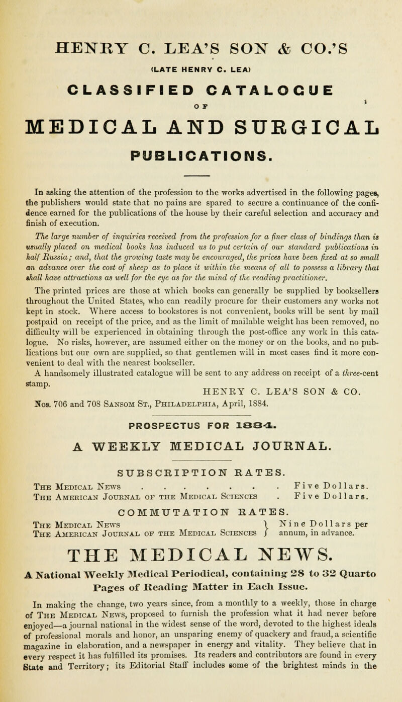 HENRY C. LEA'S SON & CO.'S (LATE HENRY C. LEA) CLASSIFIED CATALOGUE OF MEDICAL AND SURGICAL PUBLICATIONS. In asking the attention of the profession to the works advertised in the following pages, the publishers would state that no pains are spared to secure a continuance of the confi- dence earned for the publications of the house by their careful selection and accuracy and finish of execution. The large number of inquiries received from the profession for a finer class of bindings than is usually placed on medical books has induced us to put certain of our standard publications in half Jlussia; and, that the growing taste may be encouraged, the prices have been fixed at so small an advance over the cost of sheep as to place it with in the means of all to possess a library thai lhall have attractions as well for the eye as for the mind of the reading practitioner. The printed prices are those at which books can generally be supplied by booksellers throughout the United States, who can readily procure for their customers any works not kept in stock. Where access to bookstores is not convenient, books will be sent by mail postpaid on receipt of the price, and as the limit of mailable weight has been removed, no difficulty will be experienced in obtaining through the post-office any work in this cat.v logue. No risks, however, are assumed either on the money or on the books, and no pub- lications but our own are supplied, so that gentlemen will in most cases find it more con- venient to deal with the nearest bookseller. A handsomely illustrated catalogue will be sent to any address on receipt of a three-cent stamp. HENRY C. LEA'S SON & CO. Nos. 706 and 708 Sansom St., Philadelphia, April, 1884. PROSPECTUS FOR 1884. A WEEKLY MEDICAL JOURNAL. SUBSCRIPTION RATES. The Medical News FiveDollars. The American Journal of the Medical Sciences . FiveDollars. COMMUTATION RATES. The Medical News \ Nine Dollars per The American Journal of the Medical Sciences J annum, in advance. THE MEDICAL NEWS. A National Weekly Medical Periodical, containing 28 to 32 Quarto Pages of Reading Matter in Each Issue. In making the change, two years since, from a monthly to a weekly, those in charge of The Medical News, proposed to furnish the profession what it had never before enjoyed a journal national in the widest sense of the word, devoted to the highest ideals of professional morals and honor, an unsparing enemy of quackery and fraud, a scientific magazine in elaboration, and a newspaper in energy and vitality. They believe that in every respect it has fulfilled its promises. Its readers and contributors are found in every State and Territory; its Editorial StafF includes some of the brightest minds in the