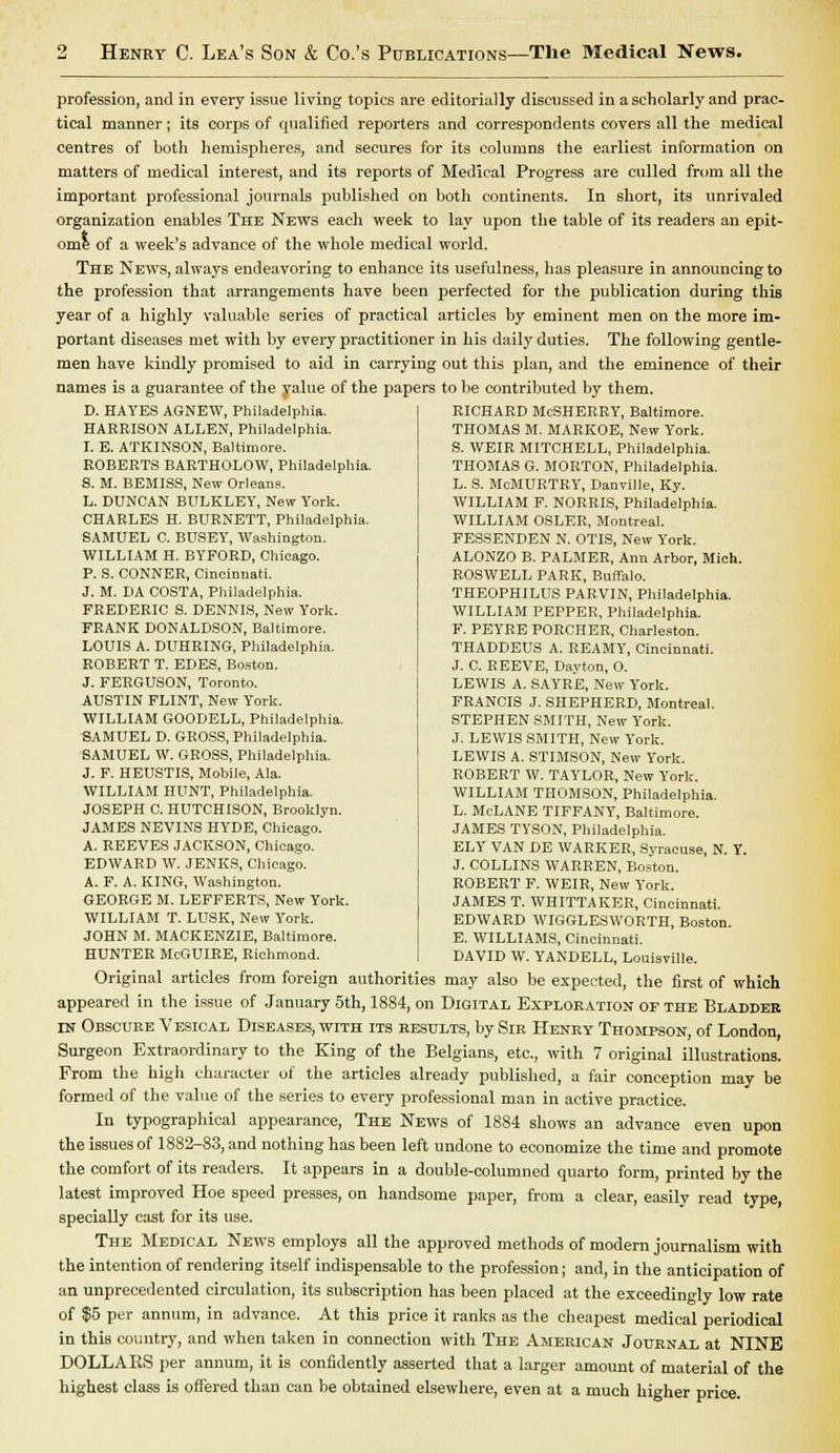 profession, and in every issue living topics are editorially discussed in a scholarly and prac- tical manner; its corps of qualified reporters and correspondents covers all the medical centres of both hemispheres, and secures for its columns the earliest information on matters of medical interest, and its reports of Medical Progress are culled from all the important professional journals published on both continents. In short, its unrivaled organization enables The News each week to lay upon the table of its readers an epit- ome of a week's advance of the whole medical world. The News, always endeavoring to enhance its usefulness, has pleasure in announcing to the profession that arrangements have been perfected for the publication during this year of a highly valuable series of practical articles by eminent men on the more im- portant diseases met with by every practitioner in his daily duties. The following gentle- men have kindly promised to aid in carrying out this plan, and the eminence of their names is a guarantee of the value of the papers to be contributed by them. D. HAYES AGNEW, Philadelphia. HARRISON ALLEN, Philadelphia. I. E. ATKINSON, Baltimore. ROBERTS BARTHOLOW, Philadelphia. S. M. BEMISS, New Orleans. L. DUNCAN BULKLEY, New York. CHARLES H. BURNETT, Philadelphia. SAMUEL C. BUSEY, Washington. WILLIAM H. BYFORD, Chicago. P. S. CONNER, Cincinnati. J. M. DA COSTA, Philadelphia. FREDERIC S. DENNIS, New York. FRANK DONALDSON, Baltimore. LOUIS A. DUHRING, Philadelphia. ROBERT T. EDES, Boston. J. FERGUSON, Toronto. AUSTIN FLINT, New York. WILLIAM GOODELL, Philadelphia. SAMUEL D. GROSS, Philadelphia. SAMUEL W. GROSS, Philadelphia. J. F. HEUSTIS, Mobile, Ala. WILLIAM HUNT, Philadelphia. JOSEPH C. HUTCHISON, Brooklyn. JAMES NEVINS HYDE, Chicago. A. REEVES JACKSON, Chicago. EDWARD W. JENKS, Chicago. A. F. A. KING, Washington. GEORGE M. LEFFERTS, New York. WILLIAM T. LUSK, New York. JOHN M. MACKENZIE, Baltimore. HUNTER McGUIRE, Richmond. RICHARD McSHERRY, Baltimore. THOMAS M. MARKOE, New York. S. WEIR MITCHELL, Philadelphia. THOMAS G. MORTON, Philadelphia. L. S. McMURTRY, Danville, Ky. WILLIAM F. NORRIS, Philadelphia. WILLIAM OSLER, Montreal. FESSENDEN N. OTIS, New York. ALONZO B. PALMER, Ann Arbor, Mich. ROSWELL PARK, Buffalo. THEOPHILUS PARVIN, Philadelphia. WILLIAM PEPPER, Philadelphia. F. PEYRE PORCHER, Charleston. THADDEUS A. REAMY, Cincinnati. J. C. REEVE, Dayton, O. LEWIS A. SAYRE, New York. FRANCIS J. SHEPHERD, Montreal. STEPHEN SMITH, New York. J. LEWIS SMITH, New York. LEWIS A. STIMSON, New York. ROBERT W. TAYLOR, New York. WILLIAM THOMSON, Philadelphia. L. McLANE TIFFANY, Baltimore. JAMES TYSON, Philadelphia. ELY VAN DE WARKER, Syracuse, N. Y. J. COLLINS WARREN, Boston. ROBERT F. WEIR, New York. JAMES T. WHITTAKER, Cincinnati. EDWARD WIGGLESWORTH, Boston. E. WILLIAMS, Cincinnati. DAVID W. YANDELL, Louisville. Original articles from foreign authorities may also be expected, the first of which appeared in the issue of January 5th, 1884, on Digital Exploration of the Bladder tn Obscure Vesical Diseases, with its results, by Sir Henry Thompson, of London, Surgeon Extraordinary to the King of the Belgians, etc., with 7 original illustrations. From the high character of the articles already published, a fair conception may be formed of the value of the series to every professional man in active practice. In typographical appearance, The News of 1884 shows an advance even upon the issues of 1882-83, and nothing has been left undone to economize the time and promote the comfort of its readers. It appears in a double-columned quarto form, printed by the latest improved Hoe speed presses, on handsome paper, from a clear, easily read type, specially cast for its use. The Medical News employs all the approved methods of modern journalism with the intention of rendering itself indispensable to the profession; and, in the anticipation of an unprecedented circulation, its subscription has been placed at the exceedingly low rate of $5 per annum, in advance. At this price it ranks as the cheapest medical periodical in this country, and when taken in connection with The American Journal at NINE DOLLABS per annum, it is confidently asserted that a larger amount of material of the highest class is offered than can be obtained elsewhere, even at a much higher price.