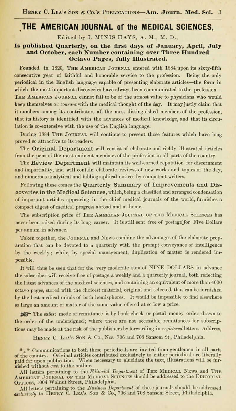 .THE AMERICAN JOURNAL of the MEDICAL SCIENCES, Edited by I. MINIS HAYS, A. M., M. D., Is published Quarterly, on the first days of January, April, July and October, each Number containing' over Three Hundred Octavo Pages, fully Illustrated. Founded in 1820, The American Journal entered with 1884 upon its sixty-fifth consecutive year of faithful and honorable service to the profession. Being the only periodical in the English language capable of presenting elaborate articles—the form in which the most important discoveries have always been communicated to the profession— The American Journal cannot fail to be of the utmost value to physicians who would keep themselves av courant with the medical thought of the d^y. It may justly claim that it numbers among its contributors all the most distinguished members of the profession, that its history is identified with the advances of medical knowledge, and that its circu- lation is co-extensive with the use of the English language. During 1S84 The Journal will continue to present those features which have long proved so attractive to its readers. The Original Department will consist of elaborate and richly illustrated articles from the pens of the most eminent members of the profession in all parts of the country. The Review Department will maintain its well-earned reputation for discernment and impartiality, and will contain elaborate reviews of new works and topics of the day, and numerous analytical and bibliographical notices by competent writers. Following these comes the Quarterly Summary of Improvements and Dis- coveries in the Medical Sciences, which, being a classified and arranged condensation of important articles appearing in the chief medical journals of the world, furnishes a compact digest of medical progress abroad and at home. The subscription price of The American Journal or the Medical Sciences has never been raised during its long career. It is still sent free of postage'for Five Dollars per annum in advance. Taken together, the Journal and News combine the advantages of the elaborate prep- aration that can be devoted to a quarterly with the prompt conveyance of intelligence by the weekly; while, by special management, duplication of matter is rendered im- possible. It will thus be seen that for the very moderate sum of NINE DOLLARS in advance the subscriber will receive free of postage a weekly and a quarterly journal, both reflecting the latest advances of the medical sciences, and containing an equivalent of more than 4000 octavo pages, stored with the choicest material, original and selected, that can be furnished by the best medical minds of both hemispheres. It would be impossible to find elsewhere so large an amount of matter of the same value offered at so low a price. 8@f The safest mode of remittance is by bank check or postal money order, drawn to the order of the undersigned; where these are not accessible, remittances for subscrip- tions may be made at the risk of the publishers by forwarding in registered letters. Address, Henry C. Lea's Son & Co., Nos. 706 and 708 Sansom St., Philadelphia. * # * Communications to both these periodicals are invited from gentlemen in all parts of the country. Original articles contributed exclusively to either periodical are liberally paid for upon publication. When necessary to elucidate the text, illustrations will be fur- nished without cost to the author. All letters pertaining to the Editorial Department of The Medical News and The American Journal of the Medical Sciences should be addressed to the Editorial Offices, 1004 Walnut Street, Philadelphia. All letters pertaining to the Business Department of these journals should be addressed exclusively to Henry C. Lea's Son & Co., 706 and 70S Sansom Street, Philadelphia.