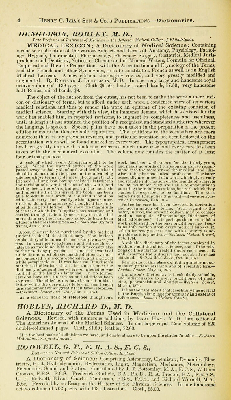 DUWGLISON, BOBLET, M.D., Late Professor of Institutes of Medicine in the Jefferson Medical College of Philadelphia. MEDICAL LEXICON; A Dictionary of Medical Science: Containing a concise explanation of the various Subjects and Terms of Anatomy, Physiology, Pathol- ogy, Hygiene, Therapeutics, Pharmacology, Pharmacy, Surgery, Obstetrics, Medical Juris- prudence and Dentistry, Notices of Climate and of Mineral Waters, Formulae for Officinal, Empirical and Dietetic Preparations, with the Accentuation and Etymology of the Terms, and the French and other Synonymes, so as to constitute a French as well as an English Medical Lexicon. A new edition, thoroughly revised, and very greatly modified and augmented. By Richard J. Dltnglison, M. D. In one very large and handsome royal octavo volume of 1139 pages. Cloth, $6.50; leather, raised bands, $7.50; very handsome half Russia, raised bands, $8. The object of the author, from the outset, has not been to make the work a mere lexi- con or dictionary of terms, but to afford under each word a condensed view of its various medical relations, and thus to render the work an epitome of the existing condition of medical science. Starting with this view, the immense demand which has existed for the work has enabled him, in repeated revisions, to augment its completeness and usefulness, until at length it has attained the position of a recognized and standard authority wherever the language is spoken. Special pains have been taken in the preparation of the present edition to maintain this enviable reputation. The additions to the vocabulary are more numerous than in any previous revision, and particular attention has been bestowed on the accentuation, which will be found marked on every word. The typographical arrangement has been greatly improved, rendering reference much more easy, and every care has been taken with the mechanical execution. The volume now contains the matter of at least four ordinary octavos. A book of which every American ought to bo proud. When the learned author of the work passed away, probably all of us feared lest the book should not maintain its place in the advancing science whose terms it defines. Fortunately, Dr. Richard J. Dunglison, having assisted his father in the revision of several editions of the work, and having been, therefore, trained in the methods and imbued with the spirit of the book, lias been able to edit it as a work of the kind should be edited—to carry it on steadily, without jar or inter- ruption, along the grooves of thought it has trav- elled during its lifetime. To show the magnitude of the ta*k which Dr. Duuglison has assumed and carried through, it is only necessary to state that more than six thousand new subjects have been added in the present edition.—Philadelphia Medical Times, Jan. 3, 1874. About the first book purchased by the medical student is the Medical Dictionary. The lexicon explanatory of technical terms is simply a sine nna non. In a science so extensive and with such col- laterals as medicine, it is as much a necessity also to the practising physician. To meet the wants of students and most physicians the dictionary must be condensed while comprehensive, and practical while perspicacious. It was because Dunglison's met these indications that it became at once the dictionary of general use wherever medicine was studied in the English language. In no former revision have the. alterations and additions been so great. The chief terms have been set in black letter, while the derivatives follow in small caps; an arrangement which greatly facilitates reference. —Cincinnati Lancet and C'/niir, Jan. 10, 1874. As a standard work of reference Dunglison's work has been well known for about forty years, and needs no words of praise on our part to recom- mend it to the members of the medical, and like- wise of the pharmaceutical, profession. The latter especially are in need of a work which gives ready and reliable information on thousands of subjects and terms which they are liable to encounter in pursuing their daily vocations, but with which they cannot be expected to be familiar. The work before us fully supplies this want.—American Jour- nal of Pharmacy, Feb. 1874. Particular care has been devoted to derivation and accentuation of terms. With regard to the latter, indeed, the present edition may be consid- ered n complete Pronouncing Dictionary of Medical Science. It is perhaps the most reliable work published for the busy practitioner, as it con- tains information upon every medical subject, in a form for ready access, and with a brevity as ad- mirable as it is practical.—Southern M&itcal Record, Feb. 1S74. A valuable dictionary of the terms employed in medicine and the allied sciences, and of the rela- tions of the subjects treated under each head. It well deserves the authority and popularity it has obtained.—British Med. Jour., Oct. 31, 1874. Few works of this class exhibit a grander monu- ment of patient research and of scientific lore.— London Lancet, May 13, 1875. Dunglison's Dictionary is incalculably valuable, and indispensable to every practitioner of medi- cine, pharmacist and dentist.— Western Lancet, March, 1874. It has the rare merit thatitcertainly has no rival in the English language for accuracy and extent ot references.—London Medical Gazette. HOBLYN, BICIIABD B>., M. L>. A Dictionary of the Terms Used in Medicine and the Collateral Sciences. Revised, with numerous additions, by Isaac Hays, M. I)., late editor of The American Journal of the Medical Sciences. In one large royal 12mo. volume of 520 double-columned pages. Cloth, 551.50; leather, $2.00. It is the best book of definitions we have, and ought always to be upon the student's table —Southern Medical and Surgical Journal. BOD WELL, G. F., F. B. A. S., F. C. 8., Lecturer on Natural Science at Clifton College, England. A Dictionary of Science: Comprising Astronomy, Chemistry, Dynamics, Elec- tricity, Heat, Hydrodynamics, Hydrostatics, Light, Magnetism, Mechanics, Meteorology, Pneumatics, Sound and Statics. Contributed by J. T. Bottom! ey, M. A., F C S William Crookes, F.E.S., F.C.S., Frederick Guthrie, B.A., Ph.D., E. A. Proctor, B.A.,F.R.A.S., G. F. Rodwell, Editor, Charles Tomlinson, F.R.S., F.C.S., and Richard Wornell, M.A., B.Sc. Preceded by an Essay on the History of the Physical Sciences. In one handsome octavo volume of 702 pages, with 143 illustrations. Cloth, $5.00.