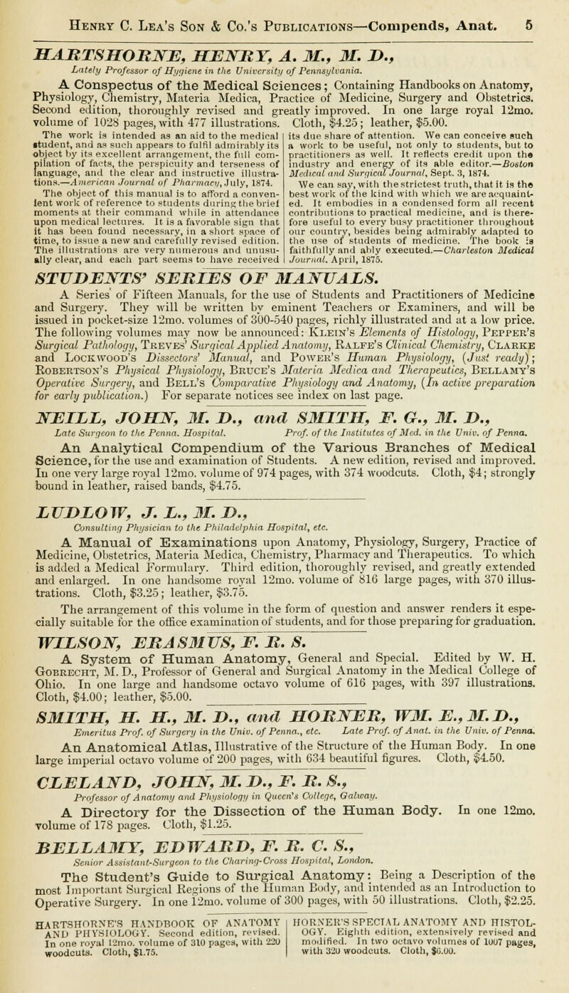 HARTSHORNE, HENRY, A. 31., 31. D., Lately Professor of Ilyyiene in the University of Pennsylvania. A Conspectus of the Medical Sciences; Containing Handbooks on Anatomy, Physiology, Chemistry, Materia Medica, Practice of Medicine, Surgery and Obstetrics. Second edition, thoroughly revised and greatly improved. In one large royal 12mo. volume of 1028 pages, with 477 illustrations. Cloth, $4.25; leather, $5.00. The work is intended as an aid to the medical •tudent, and as such appears to fulfil admirably its object by its excellent arrangement, the full com- pilation of facts, the perspicuity and terseness of language, and the clear and instructive illustra- tions.—American Journal of Pharmacy, July, 1874. The object of this manual is to afford a conven- ient work of reference to students during the brief moments at their command while in attendance upon medical lectures. It is a favorable sign that it has been found necessary, in a short space of time, to issue a new and carefully revised edition. The illustrations are very numerous and unusu- ally clear, and each part seems to have received its due share of attention. We can conceive such a work to be useful, not only to students, but to practitioners as well. It reflects credit upon the industry and energy of its able editor.—Boston Medical and Surgical Journal, Sept. 3, 1874. We can say, with the strictest truth, that it is the best work of the kind with which we are acquaint- ed. It embodies in a condensed form all recent contributions to practical medicine, and is there- fore useful to every busy practitioner throughout our country, besides being admirably adapted to the use of students of medicine. The book :a faithfully and ably executed.—Charleston 3Iedical Journal. April, 1875. STUDENTS' SERIES OF MANUALS. A Series' of Fifteen Manuals, for the use of Students and Practitioners of Medicine and Surgery. They will be written by eminent Teachers or Examiners, and will be issued in pocket-size 12mo. volumes of 300-540 pages, richly illustrated and at a low price. The following volumes may now be announced: Klein's Elements of Histology, Pepper's Surgical Pathology, Treves' Surgical Applied Anatomy, Ralfe's Clinical Chemistry, Clarke and Lockwood's Dissectors' Manual, and Power's Human, Physiology, (Just ready); Robertson's Physical Physiology, Bruce's Materia Medica and Therapeutics, Bellamy's Operative Surgery, and Bell's Comparative Physiology and Anatomy, (In active preparation for early publication.) For separate notices see index on last page. NEILL, JOHN, 31. D., and SMITH, F. G., 31. D., Late Surf/eon to the Penna. Hospital. Prof, of the Institutes of Med. in the Univ. of Penna. An Analytical Compendium of the Various Branches of Medical Science, for the use and examination of Students. A new edition, revised and improved. In one very large royal 12mo. volume of 974 pages, with 374 woodcuts. Cloth, $4; strongly bound in leather, raised bands, §4.75. LUDLOW, J. L., 31. D., Consulting Physician to the Philadelphia Hospital, etc. A Manual of Examinations upon Anatomy, Physiology, Surgery, Practice of Medicine, Obstetrics, Materia Medica, Chemistry, Pharmacy and Therapeutics. To which is added a Medical Formulary. Third edition, thoroughly revised, and greatly extended and enlarged. In one handsome royal 12mo. volume of 816 large pages, with 370 illus- trations. Cloth, $3.25; leather, $3.75. The arrangement of this volume in the form of question and answer renders it espe- cially suitable for the office examination of students, and for those preparing for graduation. WILSON, ERAS3IUS, F. R. S. ~ A System of Human Anatomy, General and Special. Edited by W. H. Gobrecht, M. D., Professor of General and Surgical Anatomy in the Medical College of Ohio. In one large and handsome octavo volume of 616 pages, with 397 illustrations. Cloth, $4.00; leather, $5.00. SMITH, H. H., M. D., and HORNER, W3I. E.,3I.D., Emeritus Prof, of Surgery in the Unit), of Penna., etc. Late Prof, of Anat. in the Univ. of Penna. An Anatomical Atlas, Illustrative of the Structure of the Human Body. In one large imperial octavo volume of 200 pages, with 634 beautiful figures. Cloth, $4.50. CLELAND, JOHN, 31. D., F. R. S., Professor of Anatomy and Physiology in Queen's College, Galway. A Directory for the Dissection of the Human Body. In one 12ino. volume of 178 pages. Cloth, $1.25. BELLA3LY, EDWARD, F. R. C. S., Senior Assistant-Surgeon to the Charing-Cross Hospital, London. The Student's Guide to Surgical Anatomy: Being a Description of the most Important Surgical Regions of the Human Body, and intended as an Introduction to Operative Surgery. In one 12mo. volume of 300 pages, with 50 illustrations. Cloth, $2.25. HARTSHORNE'S HANDBOOK OF ANATOMY | HORNER'S SPECIAL ANATOMY AND HISTOL- AND PHYSIOLOGY. Second edition, revised. OGY. Eighth edition, extensively revised and In one royal !2mo. volume of 310 pages, with 22U modified. In two octavo volumes of 1UU7 pages, woodcuts. Cloth, $1.75. I with 320 woodcuts. Cloth, $C.U0.