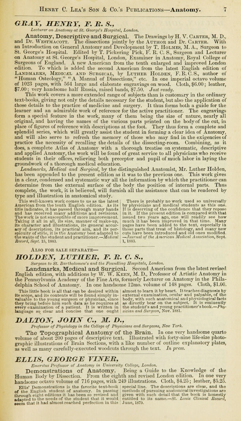 GRAY, HENRY, F. R. 8., Lecturer on Anatomy at St. George's Hospital, London. Anatomy, Descriptive and Surgical. The Drawings by H. V. Carter, M. D., and Dr. Westmacott. The dissections jointly by the Author and Dr. Carter. With an Introduction on General Anatomy and Development by T. Holmes, M. A., Surgeon to St. George's Hospital. Edited by T. Pickering Pick, F. K. C. S., Surgeon and Lecturer on Anatomy at St. George's Hospital, London, Examiner in Anatomy, Royal College of Surgeons of England. A new American from the tenth enlarged and improved London edition. To which is added the second American from the latest English edition of Landmarks, Medica'l and Surgical, by Luther Holden, F. B. C. S., author of Human Osteology, A Manual of Dissections, etc. In one imperial octavo volume of 1023 pages, with 564 large and elaborate engravings on wood. Cloth, $6.00; leather, $7.00 ; very handsome half Russia, raised bands, $7.50. Just ready. This work covers a more extended range of subjects than is customary in the ordinary text-books, giving not only the details necessary for the student, but also the application of those details to the practice of medicine and surgery. It thus forms both a guide for the learner and an admirable work of reference for the active practitioner. The engravings form a special feature iD the work, many of them being the size of nature, nearly all original, and having the names of the various parts printed on the body of the cut, in place of figures of reference with descriptions at the foot. They thus form a complete and splendid series, which will greatly assist the student in forming a clear idea of Anatomy, and will also serve to refresh the memory of those who may find in the exigencies of practice the necessity of recalling the details of the dissecting-room. Combining, as it does, a complete Atlas of Anatomy with a thorough treatise on systematic, descriptive and applied Anatomy, the work will be found of great service to all physicians who receive students in their offices, relieving both preceptor and pupil of much labor in laying the groundwork of a thorough medical education. Landmarks, Medical and Surgical, by the distinguished Anatomist, Mr. Luther Holden, has been appended to the present edition as it was to the previous one. This work gives in a clear, condensed and systematic way all the information by which the practitioner can determine from the external surface of the body the position of internal parts. Thus complete, the work, it is believed, will furnish all the assistance that can be rendered by type and illustration in anatomical study. This well-known work comes to us as the latest American from the tenth English edition. As its title indicates, it has passed through many hands and has received many additions and revisions. The work is not susceptible of more improvement. Taking it all in all, its size, manner of make-up, its character and illustrations, its general accur- acy of description, its practical aim, and its per- spicuity of style, it is the Anatomy best adapted to the wants of the student and practitioner.—Medical Record, Sept. 15, 1883. There is probably no work used so universally by physicians and medical students as this one. It is deserving of the confidence that they repose in it. If the present edition is compared with that issued two years ago, one will readily see how much it has been improved in that time. Many pages have been added to the text, especially in those parts that treat of histology, and many new cuts have been introduced and old ones modified. —Journal of the American Medical Association, Sept. 1, 1883. Also for sale separate— HOLDEN, LUTHER, F. R. C. S., Surgeon to St. Bartholomew''s and the Foundling Hospitals, London. Landmarks, Medical and Surgical. Second American from the latest revised English edition, with additions by W. W. Keen, M. D., Professor of Artistic Anatomy in the Pennsylvania Academy of the Fine Arts, formerly Lecturer on Anatomy in the Phila- delphia School of Anatomy. In one handsome 12mo. volume of 148 pages. Cloth, $1.00. This little book is all that can be desired within its scope, and its contents will be found simply in- valuable to the young surgeon or physician, since they bring before him such data as he requires at erery examination of a patient. It is written in language so^ clear and concise that one ought almost to learn it by heart. It teaches diagnosis by external examination, ocular and palpable, of the body, with such anatomical and physiological facts as directly bear on the subject. It is eminently the student's and young practitioner's book.—Phy- sician and Surgeon, Nov. 1881. HALTON, JOHN C, M. D., Professor of Physiology in the College of Physicians and Surgeons, New York. The Topographical Anatomy of the Brain. In one very handsome quarto volume of about 200 pages of descriptive text. Illustrated with forty-nine life-size photo- graphic illustrations of Brain Sections, with a like number of outline explanatory plates, as well as many carefully-executed woodcuts through the text. In press. ELLIS, GEORGE VINER, Emeritus Professor of Anatomy in University College, London. Demonstrations of Anatomy. Being a Guide to the Knowledge of the Human Body by Dissection. From the eighth and revised London edition. In one very handsome octavo volume of 716 pages, with 249 illustrations. Cloth, §4.25 ; leather, $5.25. Ellis' Demonstrations is the favorite text-book I special line. The descriptions are clear, and the of the English student of anatomy. In passing methods of pursuing anatomical investigations are through eight editions it has been so revised and given with such detail that the book is honestly adapted to the needs of the student that it would j entitled to its name.—St. Louis Clinical Record, Beera that it had almost reached perfection in this , June, 1879.