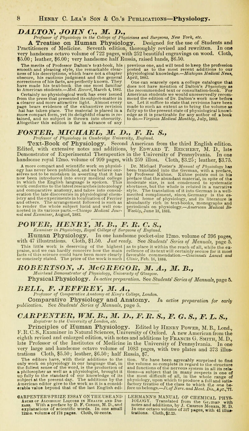 D ALTON, JOHN a, 31. &., Professor of Physiology in the College of Physicians and Surgeons, New York, etc. A Treatise on Human Physiology. Designed for the use of Students and Practitioners of Medicine. Seventh edition, thoroughly revised and rewritten. In one very handsome octavo volume of 722 pages, with 252 beautiful engravings on wood. Cloth, $5.00; leather, $6.00; very handsome half Russia, raised bands, $6.50. The merits of Professor Dalton's text-book, his smooth and pleasing style, the remarkable clear- ness of his descriptions, which leave not a chapter obscure, his cautious judgment and the general correctness of his facts, are perfectly known. They have made his text-book the one* most familiar to American students.—Med. Record, March 4, 1882. Certainly no physiological work has ever issued from the press that presented its subject-matter in a clearer and more attractive light. Almost every page bears evidence of the exhaustive revision hat has taken place. The material is placed in a more compact form, yet its delightful charm is re- tained, and no subject is thrown into obscurity. Altogether this edition is far in advance of any previous one, and will tend to keep the profession posted as to the most recent additions to our physiological knowledge.—Michigan Medical News, April, 1882. One can scarcely open a college catalogue that does not have mention of Dalton's Physiology as the recommended text or consultation-book. For American students we would unreservedly recom- mend the edition of Dr. Dalton's work now be for* us. Let it suffice to state that revisions have been made to such an extent as to bring the volume as fully up to the present state of physiological knowl- edge as it is practicable for any author of a book to do.— Virginia Medical Monthly, July, 1882. FOSTER, MICHAEL, 31. L>., F. R. S., Professor of Physiology in Cambridge University, England. Text-Book of Physiology. Second American from the third English edition. Edited, with extensive notes and additions, by Edward T. Reichkrt, M. D., late Demonstrator of Experimental Therapeutics in the University of Pennsylvania. In one handsome royal 12mo. volume of 999 pages, with 259 illust. Cloth, $3.25 ; leather, $3.75. Dr. Michael Foster's Manual of Physiology has been translated into the German, with a preface, by Professor Kiihne. Kiihne points out in his preface that the abundant material, in spite of the moderate size, is not condensed to systematic shortness, but the whole is related in a narrative style. The translation of it into German is a well- merited compliment, since, Germany is the es- pecial home of physiology, and its literature is abundantly rich in text-books, monographs and periodicals on physiology.—American Medical Bir Weekly, June IS, 1881. A more compact and scientific work on physiol- ogy has never been published, and we believe our- selves not to be mistaken in asserting that it has now been introduced into every medical college in which the English language is spoken. This work conforms to the latest researches into zoology and comparative anatomy, and takes into consid- eration the late discoveries in physiological chem- istry and the experiments in localization of Ferrier and others. The arrangement followed is such as to render the whole subject lucid and well con- nected in its various parts.—Chicago Medical Jour- nal and Examiner, August, 1882. POWER, HENRY, 31. B., F. R. C. S., Examiner in Physiology, Royal College of Surgeons of England. Human Physiology. In one handsome pocket-size 12mo. volume of 396 pages, with 47 illustrations. Cloth, $1.50. Just ready. .See Students' Series of Manuals, page 5. This little work is deserving of the highest praise, and we can hardly conceive how the main facts of this science could have been more clearly or concisely stated. The price of the work is such as to place it within the reach of all, while the ex- cellence of itstextwill certainly secure for it most favorable commendation.—Cincinnati Lancet and Clinic, Feb. 16, 1884. ROBERTSON, J. 31cGREGOR, 31. A., 31. B., Muirhcad Demonstrator of Pliysiolony, University of Glasgow. Physical Physiology. In active preparation. See Students' Series of Manuals, page 5. BELL, F. JEFFREY, 3i7aT,~ Professor of Comparative Anatomy at King's College, London. Comparative Physiology and Anatomy. In active preparation for early publication. See Students' Series of Manuals, page 5. CARPENTER, W3L. B., 31. L>., F. R. S., F. G. S., F. L. 8., Registrar to the University of London, etc. Principles of Human Physiology. Edited by Henry Power, M. B., Lond., F. E. C. S., Examiner in Natural Sciences, University of Oxford. A new American from the eighth revised and enlarged edition, with notes and additions by Francis G. Smith, M. D. late Professor of the Institutes of Medicine in the University of Pennsylvania. In one very large and handsome octavo volume of 1083 pages, with two plates and 373 illus- trations Cloth, $5.50; leather, $6.50 ; half Russia, $7. tion. We have been agreeably surprised to find the volume so complete in regard to the structure and functions of the nervous system in all its rela- tions—a subject that in many respects is one of the most difficult of all, in the whole range of physiology, upon which toproduce a fulland satis- factory treatise of the class to which ll.e one be- fore us belongs.—Jl.of Nerv.amlMent. bis. Apr.,'77. The editors have, with their additions to the only work on physiology in our language that, in the fullest sense of the word, is the production of a philosopher as well as a physiologist, brought it up fully to the standard of our knowledge of its subject at the present day. The additions by the American editor give to the work as it is a consid- erable value beyond that of the last English edi- ©ARPENTER'SPRIZE ESSAY ON THE USE AND Abuse of Alcoholic Liquors in Health and Dis- ease. With a preface by D. F. Condik, M.D., and explanations of scientific words. In one small 12mo. volume of 178 pages. Cloth, 0U cents. LEHMANN'S MANUAL OF CHEMICAL PHYS- IOLOGY. Translated from the l,e.m»p with notes and additions, by J. Cheston Moitms M D. In one octavo volume of 327 pages, with 41 illvuc trations. Cloth, $2.25.