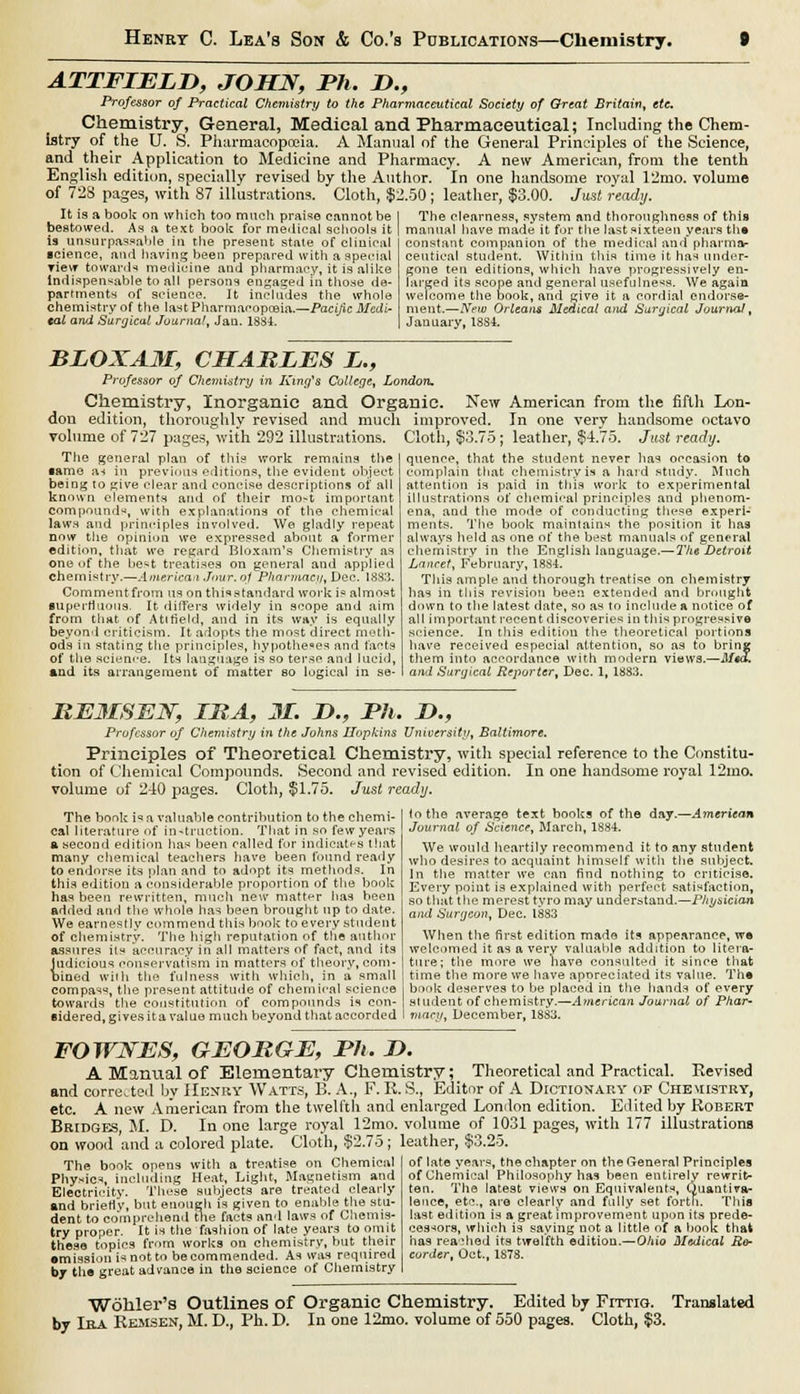 ATTFIEED, JOHN, Ph. D., Professor of Practical Chemistry to the Pharmaceutical Society of Great Britain, etc. Chemistry, General, Medical and Pharmaceutical; Including the Chem- istry of the U. S. Pharmacopoeia. A Manual of the General Principles of the Science, and their Application to Medicine and Pharmacy. A new American, from the tenth English edition, specially revised by the Author. In one handsome royal V2mo. volume of 723 pages, with 87 illustrations. Cloth, $2.50; leather, $3.00. Just ready. It is a book on which too much praise cannot be bestowed. As a text boolc for medical schools it is unsurpassable in the present stale of clinical science, and having been prepared with a special view towards medicine and pharmacy, it is alike indispensable to all persons engaged in those de- partments of science. It includes the whole chemistry of the last Pharmacopoeia.—Pacific Medi- cal arul Surgical Journal, Jan. 1834. The clearness, system and thoroughness of this manual have made it for the last sixteen years the constant companion of the medical and pharma- ceutical student. Within this time it has under- gone ten editions, which have progressively en- larged its scope and general usefulness. We again welcome the book, and give it a cordial endorse- ment.—New Orleans Medical and Surgical Journal, January, 18S4. BLOXAM, CHARLES L., Professor of Chemistry in King's College, London. Chemistry, Inorganic and Organic. New American from the fifth Lon- don edition, thoroughly revised and much improved. In one very handsome octavo volume of 727 pages, with 292 illustrations. The general plan of this work remains the •ame a-* in previous editions, the evident object being to give clear and concise descriptions of all known elements and of their mo-t important compound^, with explanations of the chemical lawn and principles involved. We gladly repeat now the opinion we expressed about a former edition, that we regard Bloxam's Chemistry as one of the be^t treatises on general and applied chemistry.—American Jour, oj Pharmacy, Dec. L883. Comment from us on this standard work is almost superfluous. It differs widely in scope and aim from that of Atirield, and in its way is equally beyond criticism. It adopts the most direct meth- ods in stating the principles, hypotheses and facts of the science. Its language is so terse and lucid, and its arrangement of matter so logical in se- Cloth, $3.75 ; leather, $4.75. Just ready. quence, that the student never has occasion to complain that chemistry is a hard study. Much attention is paid in this work to experimental illustrations of chemical principles and phenom- ena, and the mode of conducting these experi- ments. The book maintains the position it has always held as one of the best manuals of general chemistry in the English language.— The Detroit Lancet, February, 1884. This ample and thorough treatise on chemistry has in this revision been extended and brought down to the latest date, so as to include a notice of all important recent discoveries in this progressive science. In this edition the theoretical portions have received especial attention, so as to bring them into accordance with modern views.—Med. and Surgical Reporter, Dec. 1, 1883. HE3I8EN, IMA, M. D., Ph. D., Professor of Chemistry in the Johns Hopkins University, Baltimore. Principles of Theoretical Chemistry, with special reference to the Constitu- tion of Chemical Compounds. Second and revised edition. In one handsome royal 12mo. volume of 240 pages. Cloth, $1.75. Just ready. The book i^a valuable contribution to the chemi- cal literature of instruction. That in so few years a second edition has been called for indicates that many chemical teachers have been found ready to endorse its plan and to adopt its methods. In this edition a considerable proportion of the book has been rewritten, much new matter has been added and the whole has been brought up to date. We earnestly commend this book to every student of chemistry. The high reputation of the author assures its accuracy in all matters of fact, and its Judicious conservatism in matters of theory, com- bined with the fulness with which, in a small compass, the present attitude of chemical science towards the constitution of compounds is con- sidered, gives it a value much beyond that accorded to the average text books of the day.—American Journal of Science, March, 188-i. We would heartily recommend it to any student who desires to acquaint himself with the subject. In the matter we can find nothing to criticise. Every point is explained with perfect satisfaction, so that the merest tyro may understand.—Physician and Surgeon, Dec. 1883 When the first edition made its appearance, we welcomed it as a very valuable addition to litera- ture; the more we have consulted it since that time the more we have aporeciated its value. The book deserves to be placed in the hands of every student of chemistry.—American Journal of Phar- macy, December, 1883. FOWJSES, GEORGE, Ph. J). A Manual of Elementary Chemistry; Theoretical and Practical. Revised and corrected by Henry Watts, B. A., F. R. S., Editor of A Dictionary of Chemistry, etc. A new American from the twelfth and enlarged London edition. Edited by Robert Bridges, M. D. In one large royal 12mo. volume of 1031 pages, with 177 illustrations on wood 'and a colored plate. Cloth, $2.75; leather, $3.25. The bonk opens with a treatise on Chemical Physics including Heat, Light, Magnetism and Electricity. These subjects are treated clearly and briefly, but enough is given to enable the stu- dent to comprehend the facts and laws of Chemis- try proper. It is the fashion of late years to omit these topics from works on chemistry, but their •mission is not to becommended. As was required by tlie great advance in the science of Chemistry of late years, the chapter on the General Principles of Chemical Philosophy has been entirely rewrit- ten. The latest views on Equivalents, Quantiva- leoce, etc., are clearly and fully set forth. This last edition is a great improvement upon its prede- cessors, which is saying not a little of a book that has readied its twelfth edition.—O/iio Medical Ro- curder, Oct., 1878. Wohler's Outlines of Organic Chemistry. Edited by Fittio. Translated