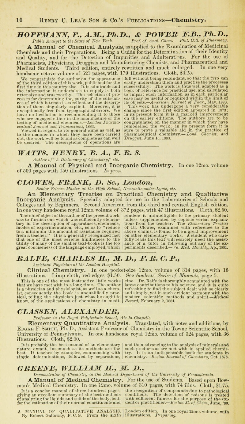 HOFFMANN, F., A.M., Ph.D., & BOWEB F.B., Bh.D., Public Analyst to the State of New York. Prof, of Anal. Chtm. Phil. Coll. of Pharmacy. A Manual of Chemical Analysis, as applied to the Examination of Medicinal Chemicals and their Preparations. Being a Guide for the Determinaion of their Identity and Quality, and for the Detection of Impurities and Adulterate ins. For the use of Pharmacists, Physicians, Druggists and Manufacturing Chemists, and Pharmaceutical and Medical Students. Third edition, entirely rewritten and much enlarged. In one very handsome octavo volume of 621 pages, with 179 illustrations. Cloth, $4.25. full without being redundant, so that the tyro can easily understand them and practise the processes successfully. The work is thus well adapted as a We congratulate the author on the appearance of the third edition of this work, published for the first time in this country also. It is admirable and the information it undertakes to supply is both extensive and trustworthy. The selection of pro- cesses for determining the. purity of the substan- ces of which it treats is excellent and tne descrip- tion of them singularly explicit. Moreover, it is exceptionally free from typographical errors. We have no hesitation in recommending it to those who are engaged either in the manufacture or the testing of medicinal chemicals.—London Pharma- ceutical Journal and Transactions, 1883. Viewed in regard to its general aims as well as to the manner in which they have been carried out, the work will be found as complete as can well be desired. The descriptions of operations are book of reference for practical use, and calculated to impart such information as in each particular case may be useful or required within the limit of its objects.—American Journal of Phar., May, 1883. This work has undergone a very considerable change since the first edition appeared in 1873; in its present form it is a marked improvement on the earlier editions. The authors are to be congratulated on the manner in which they have remodelled the work; in its present form it is sure to prove a valuable aid in the practice of pharmaceutical chemistry.— Land. Chemist, and Druggist, June 15, 1883. WATTS, HE WRY, B. A., F. B. S. , Author of A Dictionary of Chemistry etc. A Manual of Physical and Inorganic Chemistry. of 500 pages with 150 illustrations. In press. In one 12mo. volume CLOWES, FBANK, I). Sc, London, Senior Science-Master at the High School, Newcastle-under-Lyme, etc. An Elementary Treatise on Practical Chemistry and Qualitative Inorganic Analysis. Specially adapted for use in the Laboratories of Schools and Colleges and by Beginners. Second American from the third and revised English edition. In one very handsome royal 12mo. volume of 372 pages, with 47 illustrations. Cloth, $2.50. The chief object of the author of the present work was to furnish one which was sufficiently elemen- tary in the description of apparatuses, chemicals, modes of experimentation, etc., so as to reduce to a minimum the amount of assistance required from a teacher. It is a generally recognized fact that one of the most serious hindrances to the utility of many of the smaller text-books is the too great conciseness of the language employed, which renders it unintelligible to the primary student unless supplemented by copious verbal explana- tions from the teacher. The Elementary Treatise of Dr. Clowes, examined with reference to the above claims, is found to be a great improvement on other elementary works. A student who care- fully reads this text will scarcely need the assist- ance of a tutor in following out any of the ex- periments described.— Va. Med. Monthly, Ap., 1881. BALFE, CBLABLES H., M. I)., F. B. C. B., Assistant Physician at the London Hospital. Clinical Chemistry. In one pocket-size 12mo. volume of 314 pages, with 16 See Students7 Series of Manuals, page 5. cine. Dr. Ralfe is thoroughly acquainted with the latest contributions to his science, and it is quite refreshing to find the subject dealt with so clearly and simply, yet in such evident harmony with the modern scientific methods and spirit.—Medical Record, February 2, 1884. illustrations. Limp cloth, red edges, $1.50. This is one of the most instructive little works that we have met with in a long time. The author is a physician and physiologist, as well as a chem- ist, consequently the book is unqualifiedly prac- tical, telling the physician just what he ought to know, of the applications of chemistry in medi- CLASSEN, ALEXANBEB, Professor in the Royal Polytechnic School, Aix-la-Chapelle. Elementary Quantitative Analysis. Translated, with notes and additions, by Edgar F. Smith, Ph. D., Assistant Professor of Chemistry in the Towne Scientific School, University of Pennsylvania. In one handsome royal 12mo. volume of 324 pages, with 36 illustrations. Cloth, $2.00. It is probably the best manual of an elementary I and then advancing to the analysis of minerals and nature extant, insomuch as its methods are the such products as are met with in applied ehemis- best. It teaches by examples, commencing with j try. It is an indispensable book tor students in single determinations, followed by separations, | chemistry.—Boston Journal of Chemistry, Oct. 1878. GBEENE, WILLIAM H., M. D., Demonstrator of Chemistry in the Medical Department of the University of Pennsylvania. A Manual of Medical Chemistry. For the use of Students. ' Based upon Bow- man's Medical Chemistry. In one 12mo. volume of 310 pages, with 74 illus. Cloth, $1.75. It is a concise manual of throe hundred pages, giving an excellent summary of the best methods of analyzing the liquids and solids of the body, both forthe estimation of their normal constituents and the recognition of compounds due to pathological conditions. The detection of poisons is treated with sufficient fulness for the purpose of the stu- dent or practitioner.—.Boston Jl. of Chem., June, '80. A MANUAL OF QUALITATIVE ANALYSIS. I London edition. In one royal 12mo. volume, with By Robert Galloway, F. C. S. From the sixth | illustrations. Preparing.