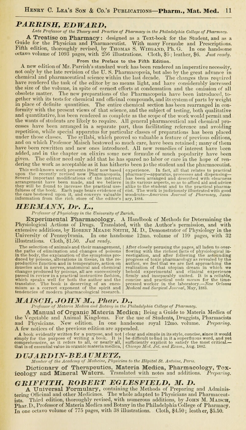 PARRISH, EDWARD, Late Professor of the Theory and Practice of Pharmacy in the Philadelphia College of Pharmacy. A Treatise on Pharmacy: designed as a Text-book for the Student, and as a Guide for _ the Physician and Pharmaceutist. With many Formulae and Prescriptions. Fifth edition, thoroughly revised, by Thomas S. Wiegand, Ph. G. In one handsome octavo volume of 1093 pages, with 256 illustrations. Cloth, $5; leather, $6. Just ready. From the Preface to the Fifth Edition. A new edition of Mr. Parrish's standard work has been rendered an imperative necessity, not only by the late revision of the U. S. Pharmacopoeia, but also by the great advance in chemical and pharmaceutical science within the last decade. The changes thus required have rendered the task of the editor by no means light, and have considerably increased the size of the volume, in spite of earnest efforts at condensation and the omission of all obsolete matter. The new preparations of the Pharmacopoeia have been introduced, to- gether with its tests for chemical and officinal compounds, and its system of parts by weight in place of definite quantities. The entire chemical section has been rearranged in con- formity with the present views of that science, and the subject of testing, both qualitative and quantitative, has been rendered as complete as the scope of the work would permit and the wants of students are likely to require. All general pharmaceutical and chemical pro- cesses have been arranged in a separate part, thus facilitating reference and avoiding repetition, while special apparatus for particular classes of preparations has been placed under those classes. The syllabi, which proved so valuable a feature of previous editions, and on which Professor Maisch bestowed so much care, have been retained; many of them have been rewritten and new ones introduced. All new remedies of interest have been added, and in the chapter on elixirs some new formula? of much popularity have been given. The editor need only add that he has spared no labor or care in the hope of ren- dering the work as acceptable as it has hitherto been to the student and the pharmaceutist. experience. In fact, all that relates to practical pharmacy—apparatus, processes and dispensing— has been arranged and described with clearness in its various aspects, so as to afford aid and advice alike to the student and to the practical pharma- cist. The work is judiciously illustrated with good woodcuts—American Journal of Pharmacy, Janu- ary, 1SS4. This well-known work presents itself now based upon the recently revised new- Pharmacopoeia. Several important modifications of the internal arrangement have been made, and we believe they will be found to increase the practical use- fulness of the book. Each page bears evidence of the care bestowed upon it, and conveys valuable information from the rich store of the editor's HER3IANN, Dr. L., Professor of Physiology in the University of Zurich. Experimental Pharmacology. A Handbook of Methods for Determining the Physiological Actions of Drugs. Translated, with the Author's permission, and with extensive additions, by Robert Meade Smith, M. D., Demonstrator of Physiology in the University of Pennsylvania. In one handsome 12mo. volume of 199 pages, with 32 illustrations. Cloth, $1.50. Just ready. The selection of animals and their management, the paths of elimination and changes of poisons in the body, the explanation of the symptoms pro- duced by poisons, alterations in tissue, in the re- productive function and in temperature, action on muscles and in nerves, anatomical and chemical changes produced by poisons, all are successively passed in review in a practical instructive fashion, which speaks well for both the author and the translator. The book is deserving of an enco- mium as a correct exponent of the spirit and tendencies of modern pharmacological research. After closely perusing the pages, all laden to over- Mowing with the richest facts of physiological in- vestigation, and after following the astounding progress of toxic pharmacology as revealed by the author, we feel that we are fast approaching the realization of that Utopian dream in which we behold experimental and clinical experience firmly and inseparably united. It is a reliable, concise and practical vade mecum for the time- pressed worker in the laboratory.—New Orleans Medical and Surgical Journal, May, 1883. MAISCH, JOHN 31., Phwr. D., Professor of Materia Medira and Botany in the Philadelphia College of Pharmacy. A Manual of Organic Materia Medica; Being a Guide to Materia Medica of the Vegetable and Animal Kingdoms. For the use of Students, Druggists, Pharmacists aud Physicians. New edition. In one handsome royal 12mo. volume. Preparing. A few notices of the previous edition are appended. clear and simple in its style, concise, since it would be difficult to find in it a superfluous word, and yet A book evidently written for a purpose, and not simply for the purpose of writing a book. It is comprehensive, as it refers to all, or nearly all, that is of essential value inorgauic materia medica. sufficiently explicit to satisfy the most critical.— Chicago Med. Jul. and Exam., Aug. 1882. D UJARDIN-BEA U3IETZ, Member of the Academy of Medicine, Physician to the H6pital St. Antoine, Paris. Dictionary of Therapeutics, Materia Medica, Pharmacology, Tox- icology and Mineral Waters. Translated with notes and additions. Preparing. GRIFFITH, ROBERT EGLESFIELD, 31. D. A Universal Formulary, containing the Methods of Preparing and Adminis- tering Officinal and other Medicines. The whole adapted to Physicians and Pharmaceut- ists. Third edition, thoroughly revised, with numerous additions, by John M. Maisch, Phar. D., Professor of Materia Medica and Botany in the Philadelphia College of Pharmacy. In one octavo volume of 775 pages, with 38 illustrations. Cloth, $4.50; leather, $5.50.