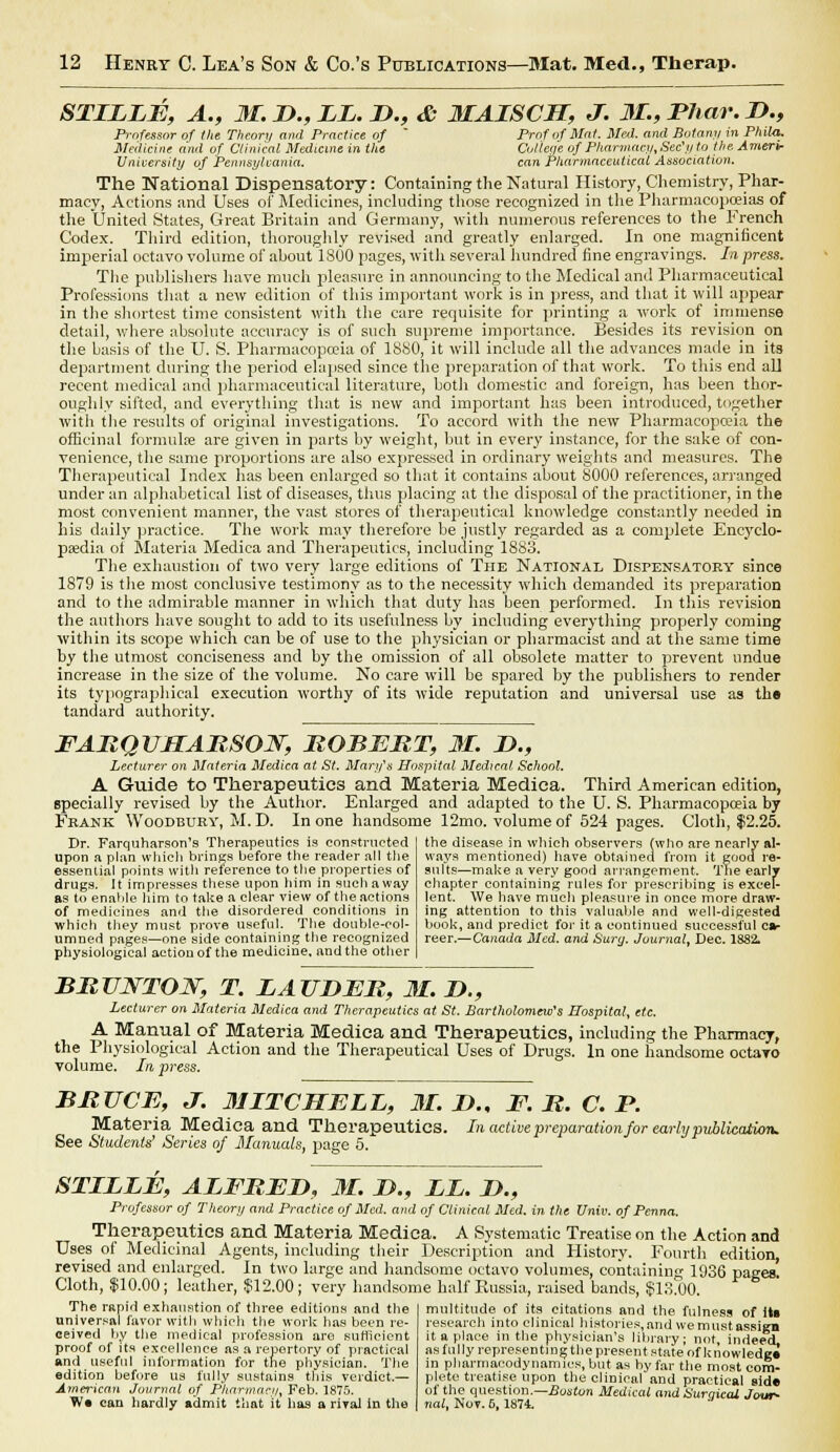 STLLLE, A., 31. L>., LL. D., & MAISCJT, J. 31., JPhar. D., Professor of the Theory and Practice of Prof of Mat. Mai. and Botany in Phila. Medicine and of Clinical Medicine in the College of Pharmacy, Sec'// to the Amerir University of Pennsylvania. can Pharmaceutical Association. The National Dispensatory: Containing the Natural History, Chemistry, Phar- macy, Actions and Uses of' Medicines, including those recognized in the Pharmacopoeias of the United States, Great Britain and Germany, with numerous references to the French Codex. Third edition, thoroughly revised and greatly enlarged. In one magnificent imperial octavo volume of about 1S00 pages, with several hundred fine engravings. In press. The publishers have much pleasure in announcing to the Medical and Pharmaceutical Professions that a new edition of this important work is in press, and that it will appear in the shortest time consistent with the care requisite for printing a work of immense detail, where absolute accuracy is of such supreme importance. Besides its revision on the basis of the U. S. Pharmacopoeia of 1880, it will include all the advances made in its department during the period elapsed since the preparation of that work. To this end all recent medical and pharmaceutical literature, botli domestic and foreign, has been thor- oughly sifted, and everything that is new and important has been introduced, together with tbe results of original investigations. To accord with the new Pharmacopoeia the officinal formulae are given in parts by weight, but in every instance, for the sake of con- venience, the same proportions are also expressed in ordinary weights and measures. The Therapeutical Index has been enlarged so that it contains about 8000 references, arranged under an alphabetical list of diseases, thus placing at the disposal of the practitioner, in the most convenient manner, the vast stores of therapeutical knowledge constantly needed in his daily practice. The work may therefore be justly regarded as a complete Encyclo- paedia of Materia Medica and Therapeutics, including 1883. The exhaustion of two very large editions of The National Dispensatory since 1879 is the most conclusive testimony as to the necessity which demanded its preparation and to the admirable manner in which that duty has been performed. In this revision the authors have sought to add to its usefulness by including everything properly coming within its scope which can be of use to the physician or pharmacist and at the same time by the utmost conciseness and by tbe omission of all obsolete matter to prevent undue increase in the size of the volume. No care will be spared by the publishers to render its typographical execution worthy of its wide reputation and universal use as the tandard authority. FARQUHARSON, ROBERT, 31. D., Lecturer on Materia Medica at St. Mary's Hospital Medical- School. A Guide to Therapeutics and Materia Medica. Third American edition, specially revised by the Author. Enlarged and adapted to the U. S. Pharmacopoeia by Frakk Woodbury, M. D. In one handsome 12mo. volume of 524 pages. Cloth, $2.25. the disease in which observers {who are nearly al- ways mentioned) have obtained from it good re- Dr. Farquharson's Therapeutics is constructed upon a plan which brines before the reader all the essential points with reference to the properties of drugs. It impresses these upon him in such away as to enable him to take a clear view of the actions of medicines and the disordered conditions in which they must prove useful. The double-col- umned pages—one side containing the recognized physiological action of the medicine, and the other suits—make a very good arrangement. The early chapter containing rules for prescribing is excel- lent. We have much pleasure in once more draw- ing attention to this valuable and well-digested book, and predict for it a continued successful ca- reer.—Canada Med. and Surg. Journal, Dec. 1S82. BRUNTON, T. LAUDER, 31. D., Lecturer on Materia Medica and Therapeutics at St. Bartholomew's Hospital, etc. A Manual of Materia Medica and Therapeutics, including the Pharmacy, the Physiological Action and the Therapeutical Uses of Drugs. In one handsome octayo volume. In, press. BRUCE, J. 31ITCMELL, 31. D., F. R. C. P. Materia Medica and Therapeutics. In active preparation for early publication. See Students' Series of Manuals, page 5. STLLLE, ALFRED, 31. D., LL. L>., Professor of Theory and Practice of Med. and of Clinical Med. in the Univ. of Pcnna. Therapeutics and Materia Medica. A Systematic Treatise on the Action and Uses of Medicinal Agents, including their Description and History. Fourth edition, revised and enlarged. In two large and handsome octavo volumes, containing 1936 pages Cloth, $10.00; leather, $12.00 ; very handsome half Russia, raised bands, $18.00. The rapid exhaustion of three editions and the universal favor with which the work has been re- ceived by the medical profession are sufficient proof of its excellence as a repertory of practical and useful information for the physician. The edition before us fully sustains this verdict.— American Journal of Pharmacy, Feb. 1875. W« can hardly admit that it has a rival in the multitude of its citations and the fulness of Its research into clinical histories,andwemustassign it a place in the physician's library; not, indeed, as fully representing the present state of knowlede* in pharmacodynamics, but as by far the most com- plete treatise upon the clinical and practical side of the question.— Boston Medical and Surqical Jour- nal, Nov. 6, 1874.