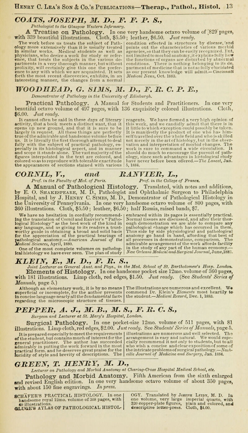 COATS, JOSEPH, 31. J)., F. Pathologist to the Glasgow Western Infirmary. A Treatise on Pathology. In one with 339 beautiful illustrations. Cloth, $5.50 The work before us treats the subject of Path- ology more extensively than it is usually treated in similar works. Medical students as well as physicians, who desire a work for study or refer- ence, that treats the subjects in the various de- partments in a very thorough manner, but without prolixity, will certainly give this one the prefer- ence to any with which we are acquainted. It sets forth the most recent discoveries, exhibits, in an interesting manner, the changes from a normal F. jP. S., very handsome octavo volume of ^829'pages, ; leather, $6.50. Just ready. condition effected in structures by disease,'and points out the. characteristics of \arious morbid agencies, .-o that they can be easily recognized. But, not limited to morbid anatomy,it explains fully how the functions of organs are distillled by abnoimal conditions. There is nothing belonging lo its de. part m en t of medicine that is not as fully elucidated as our present knowledge will admit.— Cincinnati Medical Acits, Oct. 1SS3. WOODHEAD, G. SIMS, M. Z>., F. B. C. P. E., Demonstrator of Pathology in the University of Edinburgh. Practical Pathology. A Manual for Students and Practitioners. In one very beautiful octavo volume of 497 pages, with 136 exquisitely colored illustrations. Cloth, $6.00. Just ready. It cannot often be said in these days of literary activity, that a book meets a distinct want, that it opens up new ground, and that it is sure to be largely in request. All these things are perfectly true of the admirable and handsome volume before us. It is literally the first thorough attempt to deal fully with the subject of practical pathology, es- pecially in its histological aspect, and in manner and scope it stands alone. The vastmajority of the figures interpolated in the text arc colored, and colored so as to reproduce with tolerable exactitude the appearances of sections stained witli various reagents. We have formed a very high opinion of this work, and we candidly admit that there is in it little to which exception cou Id possibly be taken. It is manifestly the product of one who lias him- self travelled over the whole field and who is skilled not. merely in the art of histology, hut in the obser- vation and interpretation of morbid changes. The work is sure to command a wide circulation. It should do much to encourage the pursuit of path- ology, since such advantages in histological study have never before been offered.— The Lancet, Jan. 5, 1884. COBNIL, V., and BAJTTIEB, L., Prof, in the Faculty of Med. of Paris. Prof, in the College of France. A Manual Of Pathological Histology. Translated, with notes and additions, by E. O. Shakespeare, M. D., Pathologist and Ophthalmic Surgeon to Philadelphia Hospital, and by J. Henry C. Simes, M. D., Demonstrator of Pathological Histology in the University of Pennsylvania. In one very handsome octavo volume of S00 pages, with 360 illustrations. Cloth, $5.50 ; leather, $6.50; half Russia, raised bands, $7. We have no hesitation in cordially recommend- ing the translation of Corniland Kanvier's Patho- logical Histology as the best work of the kind in any language, and as giving to its renders a trust- worthy guide in obtaining a broad and solid basis for the appreciation of the practical bearings of S.thologieal anatomy.—American Journal of the edicat Sciences, April, 1880. One of the most complete volumes on patholog- ical histology we have ever seen. The plan of study embraced within its pages is essentially practical. Normal tissues are discussed, and after their thor- ough demonstration we are able to compare any pathological change which has occurred in them. Thus side by side physiological and pathological anatomy go hand in hand, affording that best of all processes in demonstrations, comparison. The admirable arrangement of the work affords facility in the study of any part of the human economy.— New Orleans Medical and Surgical Journal, J une,1882. KLEIN, E„ 31. D., F. B. S., Joint Lecturer on General Anal, and Phys., in the Med. School of St. Bartholomews Hosp. London. Elements of Histology. In one handsome pocket size 12mo. volume of 360 pages, with 181 illustrations. Limp cloth, red edges, $1.50. Just ready. (See Students' Series of Manuals, page 5.) Although an elementary work, it is by no means superficial or incomplete, for the author presents in concise language nearly all the fundamental facts regarding the microscopic structure of tissues. The illustrations are numerous and excellent. We commend Dr. Klein's Elements most heartily to the student.—Medical Record. Dec. 1, 1883. PEPPER, A. J., 31. B., 31. S., F. B. C. S., Surgeon and Lecturer at St. Mary's Hospital, London. Surgical Pathology. In one pocket-size 12mo. volume of 511 pages, with 81 illustrations. Limp cloth, red edges, $2.00. Just ready. See Students' Series of Manuals, page 5. It is prepared especially to meet the requirements of the student, but contains much of interest for the general practitioner. The author has succeeded admirably in putting the work forward in the most f>raotioal 'form, and he deserves great praise for the ucidity of style and brevity of descriptions. The illustrations are numerous and well selected. The arrangement is easy and natural. AVe would espe- cially recommend it not only to students, but to all who wish a concise andclearexpositionof some of the intricate problems of surgical pathology.—Nash- ville Journal of Medicine and Surgery, Jan. 1884. GBEEJST, T. HENBY, 31. JD., Lecturer on Pathology and Morbid Anatomy at Charing-Cross Hospital Medical School, etc. Pathology and Morbid Anatomy. Fifth American from the sixth enlarged and revised English edition. In one very handsome octavo volume of about 350 pages, with about 150 fine engravings. In press. BCHAFER'S PRACTICAL HISTOLOGY. In one I handsome royal 12mo. volume of 308 pages, with 40 illustrations. GLUGE'B ATLAS OF PATHOLOGICAL HISTOL- | OGY. Translated by Jo6eph Lrmv, M. D. In one volume, very large imperial quarto, with 32U copper-plate figures, plain and colored, and descriptive letter-press. Cloth, 84.00.