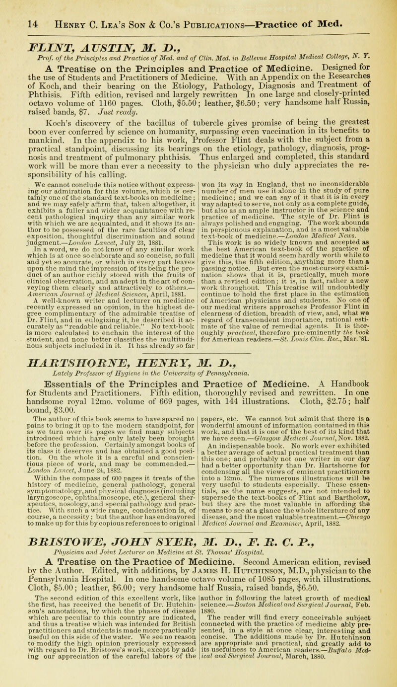 FLINT, AUSTIN, M. D., Prof, of the Principles and Practice of Med. and of Clin. Med. in Bellevue Hospital Medical College, N. Y. A Treatise on the Principles and Practice of Medicine. Designed for the use of Students and Practitioners of Medicine. With an Appendix on the Researches of Koch, and their bearing on the Etiology, Pathology, Diagnosis and Treatment of Phthisis. Fifth edition, revised and largely rewritten In one large and closely-printed octavo volume of 1160 pages. Cloth, $5.50; leather, $6.50 ; very handsome half Russia, raised bands, $7. Just ready. Koch's discovery of the bacillus of tubercle gives promise of being^ the greatest boon ever conferred by science on humanity, surpassing even vaccination in its benefits to mankind. In the appendix to his work, Professor Flint deals with the subject from a practical standpoint, discussing its bearings on the etiology, pathology, diagnosis, prog- nosis and treatment of pulmonary phthisis. Thus enlarged and completed, this standard work will be more than ever a necessity to the physician who duly appreciates the re- sponsibility of his calling. We cannot conclude this notice without express- ing our admiration for this volume, which is cer- tainly one of the standard textbooks on medicine; and we may safely affirm that, taken altogether, it exhibits a fuller and wider acquaintance with re- cent pathological inquiry than any similar work with which we are acquainted, and it shows its au- thor to be possessed of the rare faculties of clear exposition, thoughtful discrimination and sound judgment.—London Lancet, July 23, 1881. In a word, we do not know of any similar work which is at once so elaborate and so concise, so full and yet so accurate, or which in every part leaves upon the mind the impression of its being the pro- duct of an author richly stored with the fruits of clinical observation, and an adept in the art of con- veying them clearly and attractively to others.— American Journal of Medical Sciences, April, 1881. won its way in England, that no inconsiderable number of men use it alone in the study of pure medicine; and we can say of it that it is in every way adapted to serve, not only as a complete guide, but also as an ample instructor in the science and practice of medicine. The style of Dr. Flint is always polished and engaging. The work abounds in perspicuous explanation, and is a most valuable text-book of medicine.—London Medical News. This work is so widely known and accepted as the best American text-book of the practice of medicine that it would seem hardly worth while to give this, the fifth edition, anything more than a passing notice. But even the most cursory exami- nation shows that it is, practically, much more than a revised edition; it is, in fact, rather a new work throughout. This treatise will undoubtedly continue to hold the first place in the estimation A well-known writer and lecturer on medicine i of American physicians and students. No one of recently expressed an opinion, in the highest de- gree complimentary of the admirable treatise of Dr. Flint, and in eulogizing it, he described it ac- curately as readable and reliable. No text-book is more calculated to enchain the interest of the student, and none better classifies the multitudi- nous subjects included in it. It has already so far our medical writers approaches Professor Flint in clearness of diction, breadth of view, and, what we regard of ti'anscendent importance, rational esti- mate of the value of remedial agents. It is thor- oughly practical, therefore pre-eminently the book for American readers.—St. Louis Clin. Eec, Mar.'81. HARTSHORNE, HENRY, M. D., Lately Professor of Hygiene in the University of Pennsylvania. Essentials of the Principles and Practice of Medicine. A Handbook for Students and Practitioners. Fifth edition, thoroughly revised and rewritten. In one handsome royal 12mo. volume of 669 pages, with 144 illustrations. Cloth, $2.75; half bound, $3.00. The author of this book seems to have spared no pains to bring it up to the modern standpoint, for as we turn over its pages we find many subjects introduced which have only lately been brought before the profession. Certainly amongst books of its class it deserves and has obtained a good posi- tion. On the whole it is a careful and conscien- tious piece of work, and may be commended.— London Lancet, June 24, 1882. Within the compass of GOO pages it treats of the history of medicine, general pathology^ general symptomatology,and physical diagnosis (including laryngoscope, ophthalmoscope, etc.), general ther- apeutics, nosology, and special pathology and prac- tice. With such a wide range, condensation is, of course, a necessity; but the author has endeavored to make up for this by copious references to original papers, etc. We cannot but admit that there is a wonderful amount of information contained in this work, and that it is one of the best of its kind that we have seen.—Glasgow Medical Journal, Nov. 1882. An indispensable book. No work ever exhibited a better average of actual practical treatment than this one; and probably not one writer in our day had a better opportunity than Dr. Hartshorne for condensing all the views of eminent practitioners into a 12mo. The numerous illustrations will be very useful to students especially. These essen- tials, as the name suggests, are not intended to supersede the text-books of Flint and Bartholow, but they are the most valuable in affording the means to see at a glance the whole literature of any disease, and the most valuable treatment.—Chicago Medical Journal and Examiner, April, 1882. BRISTOWE, JOHN SYER, M. I)., F. R. C. P., Physician and Joint Lecturer on Medicine at St. Thomas' Hospital. A Treatise on the Practice of Medicine. Second American edition, revised by the Author. Edited, with additions, by James H. Hutchinson, M.D., physician to the Pennsylvania Hospital. In one handsome octavo volume of 10S5 pages, with illustrations. Cloth, $5.00; leather, $6.00; very handsome half Russia, raised bands, $6.50. author in following the latest growth of medical science.—Boston Medical and Surgical Journal, Feb. 1880. The reader will find every conceivable subject connected with the practice of medicine ably pre- sented, in a style at once clear, interesting and concise. The additions made by Dr. Hutchinson are appropriate and practical, and greatly add to its usefulness to American readers.—Buffalo Med- ical and Surgical Journal, March, 1880. The second edition of this excellent work, like the first, has received the benefit of Dr. Hutchin- son's annotations, by which the phases of disease which are peculiar to this country are indicated, and thus a treatise which was intended for British practitioners and students is made more practically useful on this side of the water. We see no reason to modify the high opinion previously expressed with regard to Dr. Bristowe's work, except by add- ing our appreciation of the careful labors of the