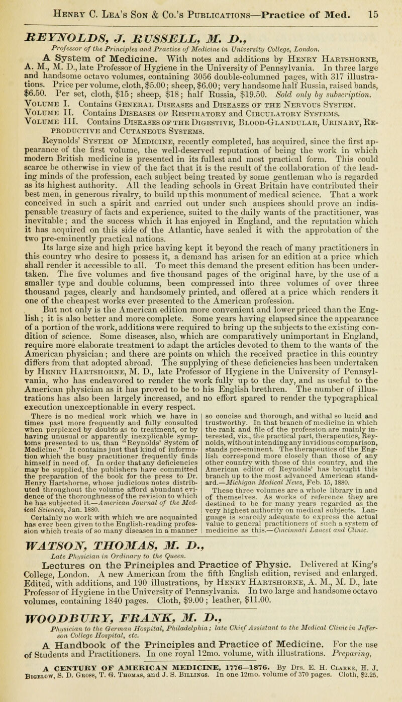 REYNOLDS, J. RUSSELL, M. D., Professor of the Principles and Practice of Medicine in University College, London. A System of Medicine. With notes and additions by Henry Hartshorne, A. M., M. D., late Professor of Hygiene in the University of Pennsylvania. In three large and handsome octavo volumes, containing 3056 double-columned pages, with 317 illustra- tions. Price per volume, cloth, $5.00; sheep, $6.00; very handsome half Russia, raised bands, $6.50. Per set, cloth, $15; sheep, $18; half Russia, $19.50. Sold only by sxthscription. Volume I. Contains General Diseases and Diseases or the Nervous System. Volume II. Contains Diseases of Respiratory and Circulatory Systems. Volume III. Contains Diseases of the Digestive, Blood-Glandular, Urinary-, Re- productive and Cutaneous Sy'stems. Reynolds' System of Medicine, recently completed, has acquired, since the first ap- pearance of the first volume, the well-deserved reputation of being the work in which modern British medicine is presented in its fullest and most practical form. This could scarce be otherwise in view of the fact that it is the result of the collaboration of the lead- ing minds of the profession, each subject being treated by some gentleman who is regarded as its highest authority. All the leading schools in Great Britain have contributed their best men, in generous rivalry, to build up this monument of medical science. That a work conceived in such a spirit and carried out under such auspices should prove an indis- pensable treasury of facts and experience, suited to the daily wTants of the practitioner, was inevitable; and the success which it has enjoyed in England, and the reputation which it has acquired on this side of the Atlantic, have sealed it with the approbation of the two pre-eminently practical nations. Its large size and high price having kept it beyond the reach of many practitioners in this country who desire to possess it, a demand has arisen for an edition at a price which shall render it accessible to all. To meet this demand the present edition has been under- taken. The five volumes and five thousand pages of the original have, by the use of a smaller type and double columns, been compressed into three volumes of over three thousand pages, clearly and handsomely printed, and offered at a price which renders it one of the cheapest works ever presented to the American profession. But not only is the American edition more convenient and lower priced than the Eng- lish ; it is also better and more complete. Some years having elapsed since the appearance of a portion of the work, additions were required to bring up the subjects to the existing con- dition of science. Some diseases, also, which are comparatively unimportant in England, require more elaborate treatment to adapt the articles devoted to them to the wants of the American physician ; and there are points on which the received practice in this country differs from that adopted abroad. The supplying of these deficiencies has been undertaken by Henry Hartshorne, M. D., late Professor of Hygiene in the University of Pennsyl- vania, who has endeavored to render the work fully up to the day, and as useful to the American physician as it has proved to be to his English brethren. The number of illus- trations lias also been largely increased, and no effort spared to render the typographical execution unexceptionable in every respect. There is no medical work which we have in times past more frequently and fully consulted when perplexed by doubts as to treatment, or by having unusual or apparently inexplicable symp- toms presented to us. than ''Reynolds' System of Medicine. It contains just that kind of informa- tion which the busy practitioner frequently finds himself in need of. In order thatany deficiencies may be supplied, the publishers have committed the preparation of the book for the press to Dr. Henry Hartshorne, whose judicious notes distrib- uted throughout the volume afford abundant evi- dence of the thoroughness of the revision to which he has subjected it.—American Journal of the Med- ical Sciences, Jan. 1880. Certainly no work with which we are acquainted has ever been given to the English-reading profes- sion which treats of so many diseases in a manner so concise and thorough, and withal so lucid and trustworthy. In that branch of medicine in which the rank and file of the profession are mainly in- terested, viz., the practical part, therapeutics, Rey- nolds, without intending any invidious comparison, stands pre-eminent. The therapeutics of the Eng- lish correspond more closely than those of any other country with those of this country, and the American editor of Reynolds' has brought this branch up to the most advanced American stand- ard.— Michigan Medical News, Feb. 15, 1880. These three volumes are a whole library in and of themselves. As works of reference they are destined to be for many years regarded as the very highest authority on medical subjects. Lan- guage is scarcely adequate to express the actual value to general'practitioners of such a system of medicine as this.—Cincinnati Lancet ami Clinic. WATSON, THOMAS, M. D., Late Physician in Ordinary to the Queen. Lectures on the Principles and Practice of Physic. Delivered at King's College, London. A new American from the fifth English edition, revised and enlarged. Edited, with additions, and 190 illustrations, by Henry Hartshorne, A. M., M. D., late Professor of Hygiene in the University of Pennsylvania. In two large and handsome octavo volumes, containing 1840 pages. Cloth, $9.00 ; leather, $11.00. WOODBURY, FRAJSTK, M. D., Physician to the German Hospital, Philadelphia; late Chief Assistant to the Medical Clinic in Jeffer- son College Hospital, etc. A Handbook of the Principles and Practice of Medicine. For the use of Students and Practitioners. In one royal 12mo. volume, with illustrations. Preparing, A CENTURY OF AMERICAN MEDICINE, 1776—1876. By Drs. E. H. Clarke, H. J. Bigf.low, S. D. Gno6s, T. G. Thomas, and J. S. Billings. In one 12mo. volume of 370 pages. Cloth, $2.26.