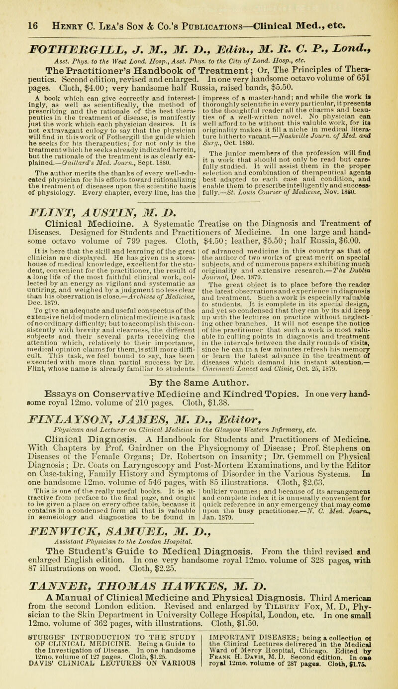 FOTHERGILE, J. 31., 31. D., Edin., 31. R. C. P., Lond., Asst. Phys. to the West Lond. ffoap., Asst. Phys. to the City of Lond. Hosp., etc. The Practitioner's Handbook of Treatment; Or, The Principles of Therar peutics. Second edition, revised and enlarged. In one very handsome octavo volume of 651 pages. Cloth, $4.00; very handsome half Russia, raised bands, $5.50. impress of a master-hand; and while the work is thoroughly scientific in every particular, it presents to the thoughtful reader all the charms and beau- ties of a well-written novel. No physician can A book which can give correctly and interest- ingly, as well as scientifically, the method of prescribing and the rationale of the beat thera- peutics in the treatment of disease, is manifestly just the work which each physician desires. It is not extravagant eulogy to say that the physician will find in this work ofFothergill the guide which he seeks for his therapeutics; for not only is the treatment which he seeks already indicated herein, but the rationale of the treatment is as clearly ex- plained.— GaUlard's Med. Journ., Sept. 188U. The author merits the thanks of every well-edu- cated physician for his efforts toward rationalizing the treatment of diseases upon the scientific basis of physiology. Every chapter, every line, has the well afford to be without this valuble work, for its originality makes it fill a niche in medical litera- ture hitherto vacant.—Nashville Journ. of Med. and Surg., Oct. 1880. The junior members of the profession will find it a work that should not only be read but care- fully studied. It will assist them in the proper selection and combination of therapeutical agents best adapted to each case and condition, and enable them to prescribeintelligently and success- fully.— St. Louis Courier of Medicine, Nov. 1880. FLINT, AUSTIN, 31 D. Clinical Medicine. A Systematic Treatise on the Diagnosis and Treatment of Diseases. Designed for Students and Practitioners of Medicine. In one large and hand- some octavo volume of 799 pages. Cloth, $4.50; leather, $5.50; half Russia, $G.00. It is here that the skill and learning of the great clinician are displayed. He has given us a store- house of medical knowledge, excellent for the stu- dent, convenient for the practitioner, the result of a long life of the most faithful clinical work, col- lected by an energy as vigilant and systematic as untiring, and weighed by ajudgment nolessclear than his observation is close.—Archives of Medicine, Dec. 1879. To give an adequate and useful conspectus of the extensive field of modern clinical medicine is a task of no ordinary difficulty; but to accomplish this con- sistently with brevity and clearness, the different subjects and their several parts receiving the attention which, relatively to their importance, medical opinion claims for them, is still more diffi- cult. This task, we feel bound to say, has been executed with more than partial success by Dr. Flint, whose name is already familiar to students of advanced medicine in this country as that of the author of two works of great merit on special subjects, and of numerous papers exhibiting much originality and extensive research.— The Dublin Journal, Dec. 1S79. The great object is to place before the reader the latest observations and experience in diagnosis and treatment. Such a work is especially valuable to students, ft is complete in its special design, and yet so condensed that they can by its aid keep up with the lectures on practice without neglect- ing other branches. It will not escape the notice of the practitioner that such a work is most valu- able in culling points in diagnosis and treatment in the intervals between the daily rounds of visits, since he can in a few minutes refresh his memory or learn the latest advance in the treatment of diseases which demand his instant attention.— Cincinnati Lancet and Clinic, Oct. 25,1879. In one very hand- By the Same Author. Essays on Conservative Medicine and Kindred Topics. some royal 12mo. volume of 210 pages. Cloth, $1.38. FINLAYSON, JAMES, 31. D., Editor, Physician and Lecturer on Clinical Medicine in the Glasgow Western Infirmary, etc. Clinical Diagnosis. A Handbook for Students and Practitioners of Medicine. With Chapters by Prof. Gairdner on the Physiognomy of Disease; Prof. Stephens on Diseases of the Female Organs; Dr. Robertson on Insanity; Dr. Gemmell on Physical Diagnosis; Dr. Coats on Laryngoscopy and Post-Mortem Examinations, and by the Editor on Case-taking, Family History and Symptoms of Disorder in the Various Systems. In one handsome 12mo. volume of 546 pages, with 85 illustrations. Cloth, $2.63. bulkier volumes; and because of its arrangemeni and complete index it is unusually convenient for quick reference in any emergency that may come upon the busy practitioner.—iV. C. Med. Journ., Jan. 1S79. This is one of the really useful books. It is at- tractive from preface to the final page, and ought to be given a place on every office table, because it contains in a condensed form all that is valuable in semeiology aud diagnostics to be found in FENWICK, SAMUEL, 31. D., Assistant Physician to the London Hospital. The Student's Guide to Medical Diagnosis. From the third revised and enlarged English edition. In one very handsome royal 12mo. volume of 328 pages, with 87 illustrations on wood. Cloth, $2.25. TANNER, TH03IAS HAWKES, 31. I). A Manual of Clinical Medicine and Physical Diagnosis. Third American from the second London edition. Revised and enlarged by Tilbury Fox, M. D., Phy- sician to the Skin Department in University College Hospital, London, etc. In one small 12mo. volume of 362 pages, with illustrations. Cloth, $1.50. IMPORTANT DISEASES: being a collection oi the Clinical Lectures delivered in the Medical Ward of Mercy Hospital, Chicago. Edited by Frank H. Davis, M. L). Second edition. In oae royal 12mo. volume of 287 pages. Cloth, $1.76. STURGES' INTRODUCTION TO THE STUDY OF CLINICAL MEDICINE. Being a Guide to the Investigation of Disease. In one handsome 12mo. volume of 127 pages. Cloth, St.25. DAVIS' CLINICAL LECTURES ON VARIOUS