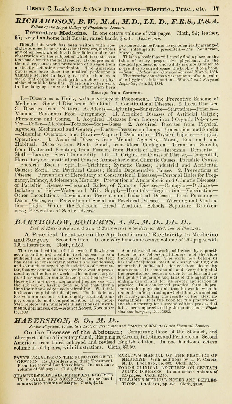 MICHABnSON, B. W., 3I.A., 3I.D., LL. !>., F.B.S., F.S.A. Fellow of the Royal College of Physician), London. Preventive Medicine. In one octavo volume of 729 pages. Cloth, $4; leather, $5; very handsome half Russia, raised bands, $5.50. Just ready. Though this work has been written with spe- cial reference to non-professional readers, it excels »ny other book which has before fallen under our observation on the subject of which it treats, as a text-book for the medical reader. It comprehends the nature, causes and prevention of disease from a strictly scientific standpoint. The American publishers have done the medical profession a valuable service in laying it before them as a work that contains much with which every phy- sician should be familiar. There is no other work In the language in which the information here presented can be found so systematically arranged and intelligently presented.— The Sanitarian, March, 1884. This is a book that will surely find a place on the table of every progressive physician. To the medical profe.'sion, whose duty is quite as much to prevent as to cure disease, the book will be aboon. —Boston Medical and Surgical Journal, Mar. C, 1884. The treatise contains a vast amount of solid, valu- able hygienic information.—Medical and Surgkal Reporter, Feb. 23,1884. Excerpt from Contents. I.—Disease as a Unity, with a variety of Phenomena. The Preventive Scheme of Medicine. General Diseases of Mankind. 1. Constitutional Diseases. 2. Local Diseases. 3. Diseases from Natural Accidents,—Lightning—Sunstroke—Starvation—Poisons— Venoms—Poisonous Food—Pregnancy. II. Acquired Diseases of Artificial Origin ; Phenomena and Course. 1. Acquired Diseases from Inorganic and Organic Poisons,—■ Tea—Coffee—Alcohol—Tobacco—Soot—Gases. 2. Acquired Diseases from Physical Agencies, Mechanical and General,—Dusts—Pressure on Lungs—Concussions and Shocks —Muscular Overwork and Strain—Acquired Deformities—Physical Injuries—Surgical Operations. 3. Acquired Diseases from Mental Agencies,—Moral, Emotional and Habitual. Diseases from Mental Shock, from Moral Contagion,—Tarantism—Suicide, from Hysterical Emotion, from Passion, from Habits of Life—Insomnia—Dementia— Sloth—Luxury—Secret Immorality. III.—1. Origins and Causes of Disease,—Congenital, Hereditary or Constitutional Causes ; Atmospheric and Climatic Causes; Parasitic Causes, —Bacteria—Bacilli—Spirilla—Trichina?; Zymotic Causes; Industrial and Accidental Causes; Social and Psychical Causes; Senile Degenerative Causes. 2. Preventions of Disease. Prevention of Hereditary or Constitutional Diseases,—Personal Rules for Preg- nancy, Infancy, Adolescence, Maturity; Prevention of Atmospheric and Climatic Disease*; of Parasitic Diseases,—Personal Rules; of Zymotic Diseases,—Contagion—Drainage— Isolation of Sick—Water and Milk Supply—Hospitals—Registration—Vaccination— Other Inoculations—Legislation ; Prevention of Industrial Diseases—Lead Poisoning— Dusts—Gases, etc.; Prevention of Social and Psychical Diseases,—Warming and Ventila- tion—Light—Water—the Bed-room—Bread—Abattoirs—Schools—Sepulture—Drunken- ness ; Prevention of Senile Disease. BABTHOLOW, BOBEBTS, A. 31., 31. D., LL. ID., Prof, of Materia Medica and General Therapeutics in the Jefferson Med. Colt, of Phi la., etc. A Practical Treatise on the Applications of Electricity to Medicine and Surgery. Second edition. In one very handsome octavo volume of 292 pages, with 109 illustrations. Cloth, $2.50. The second edition of this work following so loon upon the first would in itself appear to be a sufficient announcement; nevertheless, the text has been so considerably revised and condensed, end so much enlarged by the addition of new mat- ter, that we cannot fail to recognize a vast improve- ment upon the former work. The author has pre- pared his work for students and practitioners—for those who have never acquainted themselves with the subject, or, haviug done so, find that after a time their knowledge needs refreshing. We think he has accomplished this object. The book is not too voluminous, but is thoroughly practical, sim- ple, complete and comprehensible. It is, more- over, replete witli numerous illustrations of instru- ments, appliances, etc.—Medical Record, November 15, 1882. A most excellent work, addressed by a practi- tioner to his fellow-practitioners, and therefore thoroughly practical, The work now before us has Hie exceptional merit of clearly pointing out where the benefits to be derived from electricity must come. It contains all and everything that the practitioner needs in order to understand in- telligently the nature and laws of the a^ent he is making use of, and for its proper application in practice. In a condensed, practical form, it pre- sents to the physician all that he would wish to rernemberafter pernsinga whole library on medical electricity, including the results of the latest in- vestigations. It is the book for the practitioner, and the necessity for a second edition proves thai it lias been appreciated by the profession.—Physi- cian and Surgeon, Dec. 1882. MABEBSHON, S. O., 31. !>., Senior Physician to and late Led. on Principles and Practice of Med. at Guy's Hospital, London. On the Diseases of the Abdomen; Comprising those of the Stomach, and other parts of the Alimentary Canal, Oesophagus, Caecum, Intestines and Peritoneum. Second American from third enlarged and revised English edition. In one handsome octavo volume of 554 pages, with illustrations. Cloth, $3.50. PAVY'S TREATISE ON THE FUNCTION OF DI- GESTION; its Disorders and their Treatment. From the second London edition. In one octavo volume of 238 pages. Cloth, $2.00. CHAMBERS' MANUAL OF DIET AND REGIMEN IN HEALTH AND SICKNESS. In one hand- some octavo Tolume of 302 pp. Cloth, 82.75. BARLOWS MANUAL OF THE PRACTICE OF MEDICINE. With additions bv D. F. Cos»i», M. D. 1 vol. 8vo., pp. 003. Cloth, S2.50. TODD'S CLINICAL LECTURES ON CERTAIN ACUTE DISEASES. In one octavo Tolume of 320 pages. Cloth, $2.50. HOLLAND'S MEDICAL NOTES AND REFLEC- TIONS. 1 vol. 8vo., pp. 493. Cloth, J3.50.