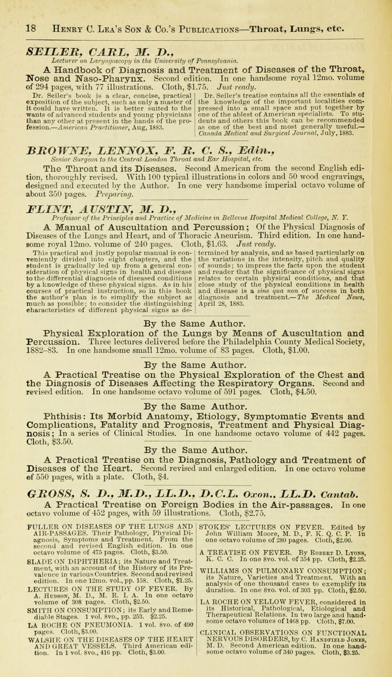 SELLER, CARL, M. B., Lecturer on Laryngoscopy in the University of Pennsylvania. A Handbook of Diagnosis and Treatment of Diseases of the Throat, Nose and Naso-Pharynx. Second edition. In one handsome royal 12mo. volume of 294 pages, with 77 illustrations. Cloth, $1.75. Just ready. Dr. Seiler's book is a clear, concise, practical Dr. Seller's treatise contains all the essentials of exposition of the subject, such as only a master of the knowledge of the important localities com- it could have written. It is better suited to the pressed into a small space and put together by wants of advanced students and young physicians one of the ablest of American specialists. To stu- than any other at present in the hands of the pro- dents and others this book can be recommended fession.—American Practitioner, Aug, 1883. as one of the best and most generally useful.— Canada Medical and Surgical Journal, July, 1883. BROWNE, LENNOX, F. R. C. S., Edin., Senior Surgeon to the Central London Throat and Bar Hospital, etc. The Throat and its Diseases. Second American from the second English edi- tion, thoroughly revised. With 100 typical illustrations in colors and 50 wood engravings, designed and executed by the Author. In one very handsome imperial octavo volume of about 350 pages. Preparing. FLINT, AUSTIN, M. B., Professor of the Principles and Practice of Medicine in Bellevue Hospital Medical College, N. Y. A Manual of Auscultation and Percussion; Of the Physical Diagnosis of Diseases of the Lungs and Heart, and of Thoracic Aneurism. Third edition. In one hand- some royal 12mo. volume of 2-10 pages. Cloth, $1.63. Just ready. This practical and justly popular manual is con- veniently divided into eight chapters, and the student is gradually led up from a general con- sideration of physical signs in health and disease to the differential diagnosis of diseased conditions by a knowledge of these physical signs. As in his courses of practical instruction, so in this book the author's plan is to simplify the subject as much as possible; to consider the distinguishing characteristics of different physical signs as de- termined by analysis, and as based particularly on the variations in the intensity, pitch and quality of sounds; to impress the facts upon the student and reader that the significance of physical signs relates to certain physical conditions, and that close study of the physical conditions in health and disease is a sine qua non of success in both diagnosis and treatment.— The Medical News, April 28, 1883. By the Same Author. Physical Exploration of the Lungs by Means of Auscultation and Percussion. Three lectures delivered before the Philadelphia County Medical Society, 1882-83. In one handsome small 12mo. volume of 83 pages. Cloth, $1.00. By the Same Author. A Practical Treatise on the Physical Exploration of the Chest and the Diagnosis of Diseases Affecting the Respiratory Organs. Second and revised edition. In one handsome octavo volume of 591 pages. Cloth, $4.50. By the Same Author. Phthisis: Its Morbid Anatomy, Etiology, Symptomatic Events and Complications, Fatality and Prognosis, Treatment and Physical Diag- nosis ; In a series of Clinical Studies. In one handsome octavo volume of 442 pages. Cloth, $3.50. By the Same Author. A Practical Treatise on the Diagnosis, Pathology and Treatment of Diseases of the Heart. Second revised and enlarged edition. In one octavo volume ef 550 pages, with a plate. Cloth, $4. GROSS, S. B., M.B., LL.B., B.C.L. Oxon.. LL.B. Cantab. A Practical Treatise on Foreign Bodies in the Air-passages. In one octavo volume of 452 pages, with 59 illustrations. Cloth, $2.75. FULLER ON DISEASES OF THE LUNGS AND AIR-PASSAGES. Their Pathology, Physical Di- agnosis, Symptoms and Treatment. From the second and revised English edition. In one octavo volume of 475 pages. Cloth, $3.50. SLADEON DIPHTHERIA; its Nature and Treat- ment, with an account of the History of its Pre- valence in various Countries. Second and revised edition. In one 12mo. vol., pp. 158. Cloth, $1.25. LECTURES ON THE STUDY OF FEVER. By A. Hudson, M. D., M. R. I. A. In one octavo volume of 308 pages. Cloth, $2.50. SMITH ON CONSUMPTION; its Early and Reme- diable Stages. 1 vol. 8vo., pp. 253. $2.25. LA ROCHE ON PNEUMONIA. 1 vol. 8vo. of 490 pages. Cloth, 83.00. WALSHE ON THE DISEASES OF THE HEART AND GREAT VESSELS. Third American edi- tion. In 1 vol. 8vo., 410 pp. Cloth, $3.00. STOKES' LECTURES ON FEVER. Edited by John William Moore, M. D., F. K. Q. C. P. In one octavo volume of 280 pages. Cloth, $2.00. A TREATISE ON FEVER. By Robert D. Lyons, K. C. C. In one 8vo. vol. of 354 pp. Cloth, $2.26. WILLIAMS ON PULMONARY CONSUMPTION; its Nature, Varieties and Treatment. With an analysis of one thousand cases to exemplify its duration. In one 8vo. vol. of 303 pp. Cloth, $2.50. LA ROCHE ON YELLOW FEVER, considered in its Historical, Pathological, Etiological and Therapeutical Relations. In two large and hand- some octavo volumes of 1408 pp. Cloth, $7.00. CLINICAL OBSERVATIONS ON FUNCTIONAL NERVOUS DISORDERS, by C. Handfif.ld Jones, M. D. Second American edition. In one hand- some octavo volume of 340 pages. Cloth, $3.25.