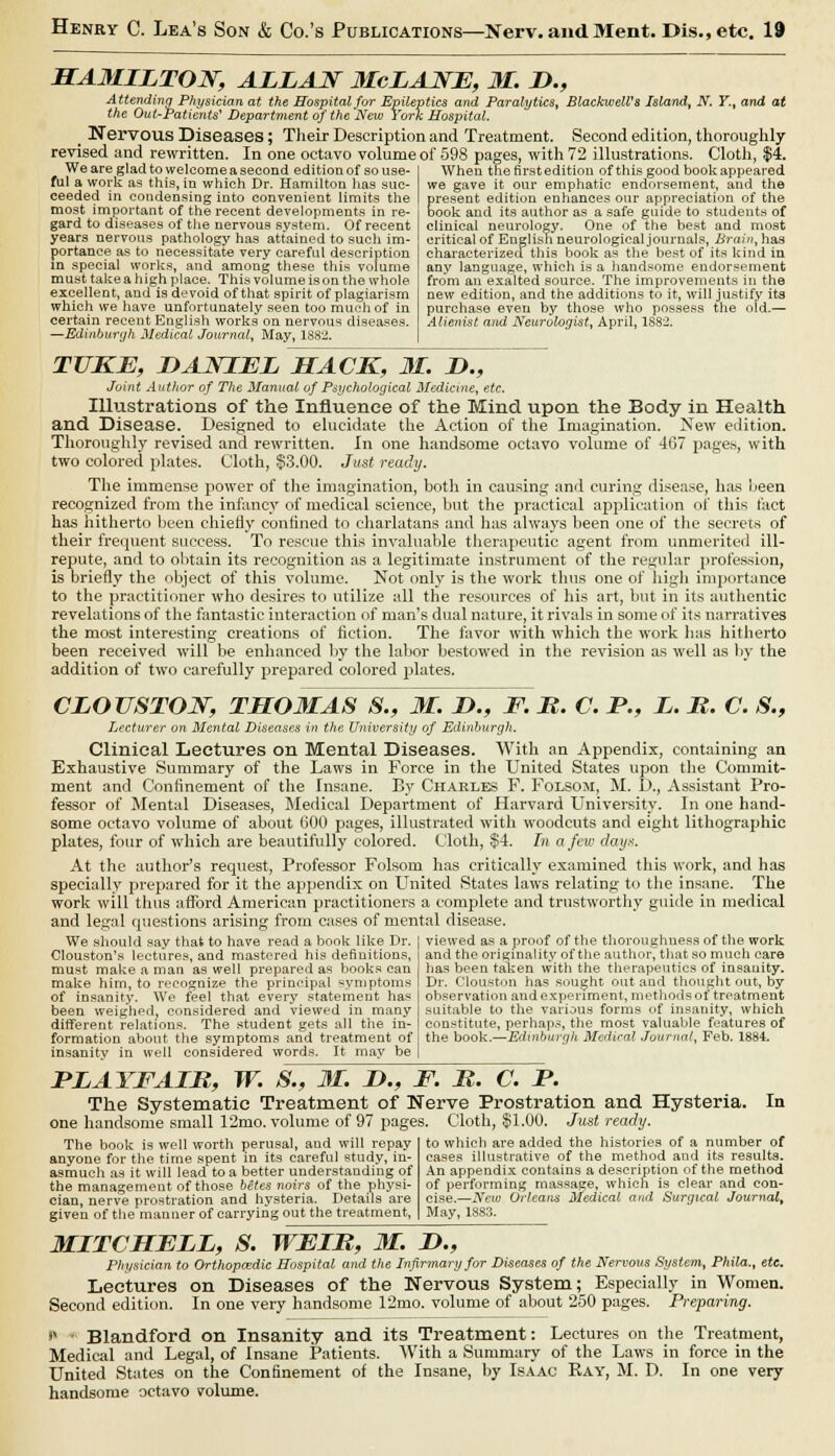 HAMILTON, ALLAN McLANE, M. D., Attending Physician at the Hospital for Epileptics and Paralytics, BlackwelVs Island, N. Y., and at the Out-Patients' Department of the'New York Hospital. t Nervous Diseases; Their Description and Treatment. Second edition, thoroughly revised and rewritten. In one octavo volume of 598 pages, with 72 illustrations. Cloth,  We are glad to welcome a second edition of so use- ful a work as this, in which Dr. Hamilton has suc- ceeded in condensing into convenient limits the most important of the recent developments in re- gard to diseases of tiie nervous system. Of recent years nervous pathology has attained to such im- portance as to necessitate very careful description in special works, and among these this volume must take a high place. This volume is on the whole excellent, and is devoid of that spirit of plagiarism which we have unfortunately seen too much of in certain recent English works on nervous diseases. —Edinburgh Medical Journal, May, 1882. When therirstedition of this good book appeared we gave it our emphatic endorsement, and the present edition enhances our appreciation of the book and its author as a safe guide to students of clinical neurology. One of the best and most critical of English neurological journals, Brain, has characterized this book as the best of its kind in any language, which is a handsome endorsement from an exalted source. The improvements in the new edition, and the additions to it, will justify its purchase even by those who possess the old.— Alienist and Neurologist, April, 1882. TUKE, DANIEL MACK, 31. !>., Joint Author of The Manual, of Psychological Medicine, etc. Illustrations of the Influence of the Mind upon the Body in Health and Disease. Designed to elucidate the Action of the Imagination. New edition. Thoroughly revised and rewritten, in one handsome octavo volume of 467 pages, with two colored plates. Cloth, §3.00. Just ready. The immense power of the imagination, both in causing and curing disease, has been recognized from the infancy of medical science, but the practical application of this fact has hitherto been chiefly confined to charlatans and lias always been one of the secrets of their frequent success. To rescue this invaluable therapeutic agent from unmerited ill- repute, and to obtain its recognition as a legitimate instrument of the regular profession, is briefly the object of this volume. Not only is the work thus one of high importance to the practitioner who desires to utilize all the resources of his art, but in its authentic revelations of the fantastic interaction of man's dual nature, it rivals in some of its narratives the most interesting creations of fiction. The favor with which the work has hitherto been received will be enhanced by the labor bestowed in the revision as well as by the addition of two carefully prepared colored plates. CLOUSTON, THOMAS S., M. D., F. It. C. P., L. R. C. S., Lecturer on Mental Diseases in the University of Edinburgh. Clinical Lectures on Mental Diseases. With an Appendix, containing an Exhaustive Summary of the Laws in Force in the United States upon the Commit- ment and Confinement of the Insane. By Charles F. Folsom, M. D., Assistant Pro- fessor of Mental Diseases, Medical Department of Harvard University. In one hand- some octavo volume of about 000 pages, illustrated with woodcuts and eight lithographic plates, four of which are beautifully colored. Cloth, $4. In a/evj days. At the author's request, Professor Folsom has critically examined this work, and has specially prepared for it the appendix on United States laws relating to the insane. The work will thus afford American practitioners a complete and trustworthy guide in medical and legal questions arising from cases of mental disease. We should say that to have read a book like Dr. Clouston's lectures, and mastered his definitions, must make a man as well prepared as books can make him, to recognize the principal symptoms of insanity. We feel that every statement has been weighed, considered and viewed in many different relations. The studeDt gets all the in- formation about the symptoms and treatment of insanity in well considered words. It may be viewed as a proof of the thoroughness of the work and the originality of the author, that so much care has been taken with the therapeutics of insanity. Dr. Clouston has sought out and thought out, by observation and experiment, methods of treatment suitable to the various forms of insanity, which constitute, perhaps, the most valuable features of the book.—Edinburgh Medical Journal, Feb. 1884. FLAYFAIR, W. S., M. D., F. R. C. P. The Systematic Treatment of Nerve Prostration and Hysteria. In one handsome small 12mo. volume of 97 pages. Cloth, S1.00. Just ready. The book is well worth perusal, and will repay anyone for the time spent in its careful study, in- asmuch as it will lead to a better understanding of the management of those betes noirs of the physi- cian, nerve prostration and hysteria. Details are given of the manner of carrying out the treatment, to which are added the histories of a number of cases illustrative of the method and its results. An appendix contains a description of the method of performing massage, which is clear and con- cise.—New Orleans Medical and Surgical Journal, May, 1883. MITCHELL, S. WEIR, 31. Lt., Physician to Orthopaedic Hospital and the Infirmary for Diseases of the Nervous System, Phila., etc. Lectures on Diseases of the Nervous System; Especially in Women. Second edition. In one very handsome 12mo. volume of about 250 pages. Preparing. v ■ Blandford on Insanity and its Treatment: Lectures on the Treatment, Medical and Legal, of Insane Patients. With a Summary of the Laws in force in the United States on the Confinement of the Insane, by Isaac Ray, M. D. In ore very handsome octavo volume.