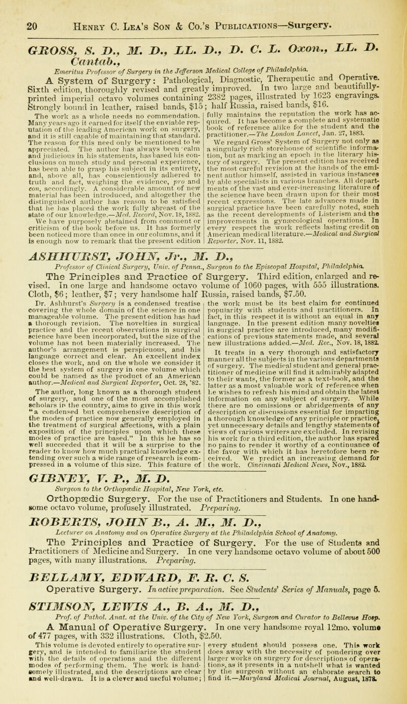 GBOSS, S. D., M. D.9 LL. L>., L>. C. L. Oxon., LL. 2>. Cantab., Emeritus Professor of Surgery in the Jefferson Medical College of Philadelphia. A System of Surgery: Pathological, Diagnostic, Therapeutic and Operative. Sixth edition, thoroughly revised and greatly improved. In two large and beautiiuliy- printed imperial octavo volumes containing 2382 pages, illustrated by 102o engravings. Strongly bound in leather, raised bands, $15; half Russia, raised bands, $16. The work as a whole needs no commendation. Many years ago it earned for itself the enviable rep- utation of the leading American work on surgery, and it is still capable of maintaining that standard. The reason for this need only be mentioned to he appreciated. The author has always been'calm and judicious in his statements, has based his con- clusions on much study and personal experience, has been able to grasp his subject in its entirety, and, above all, has conscientiously adhered to truth and fact, weighing the evidence, pro and con, accordingly. A considerable amount of new material has been introduced, and altogether the distinguished author has reason to be satisfied that he has placed the work fully abreast of the state of our knowledge.—Med. Record, Nov. 18,1882. We have purposely abstained from comment or criticism of the book before us. It has formerly been noticed more than once in ourcolumns, and it Is enough now to remark that the present edition fully maintains the reputation the work has ac- quired. It has become a complete and systematic book of reference alike for the student and the practitioner.— The London Lancet, Jan. 27, 1883. We regard Gross1 System of Surgery not only as a singularly rich storehouse of scientific informa- tion, but as marking an epoch in the literary his- tory of surgery. The present edition has received the most careful revision at the hands of the emi- nent author himself, assisted in various instances by able specialists in various branches. All depart- ments of the vast and ever-increasing literature of the science have been drawn upon for their most recent expressions. The late advances made in surgical practice have been carefully noted, such as the recent developments of Lister ism and the improvements in gynaecological operations. In every respect the work reflects lasting credit on American medical literature.—Medical and Surgical Reporter. Nov. 11, 1S82. ASHHURST, JOHN, Jr., M. D., Professor of Clinical Surgery, Univ. of Penna., Surgeon to the Episcopal Hospital, Philadelphia. The Principles and Practice of Surgery. Third edition, enlarged and re- vised. In one large and handsome octavo volume of 1060 pages, with 555 illustrations. Cloth, $6; leather, $7; very handsome half Russia, raised bands, $7.50. Br. Ashhurst's Surgery is a condensed treatise covering the whole domain of the science in one manageable volume. The present edition has had a thorough revision. The novelties in surgical practice and the recent observations in surgical science have been incorporated, but the size of the volume has not been materially increased. The author's arrangement is perspicuous, and his language correct and clear. An excellent index closes the work, and on the whole we consider it the best system of surgery in one volume which could be named as the product of an American author.—Medical and Surgical Reporter, Oct. 28, '82. The author, long known as a thorough student of surgery, and one of the most accomplished scholars in the country, aims to give in this work a condensed but comprehensive description of the modes of practice now generally employed in the treatment of surgical affections, with a plain exposition of the principles upon which these modes of practice are based. In this he has so well succeeded that it will be a surprise to the reader to know how much practical knowledge ex- tending over such a wide range of research is com- pressed in a volume of this size. This feature of the work must be its best claim for continued popularity with students and practitioners. In fact, in this respect it is without an equal in any language. In the present edition many novelties in surgical practice are introduced, many modifi- cations of previous statements made, and several new illustrations added.—Med. Rec.y Nov. 18,1882. It treats in a very thorough and satisfactory manner all the subjects in the various departments of surgery. The medical student and general prac- titioner o*f medicine will find it admirably adapted to their wants, the former as a text-hook, and the latter as a most valuable work of reference when l.e wishes to refresh his mind and obtain the latest information on any subject of surgery. While there are no omissions or abridgements of any description or discussions essential for imparting a thorough knowledge of any principle or practice, yet unnecessary details and lengthy statements of views of various writers are excluded. In revising his work for a third edition, the author has spared no pains to render it worthy of a continuance of the favor with which it has heretofore been re- ceived. We predict an increasing demand for the work. Cincinnati Medical News, Nov., 1882. GIBJSTEY, V. P., M. D. Surgeon to the Orthopaedic Hospital, New York, etc. Orthopaedic Surgery. For the use of Practitioners and Students. In one hand- some octavo volume, profusely illustrated. Preparing. ROBEBTS, JOBZNB., A. M., M. D., Lecturer on Anatomy and on Operative Surgcrji at the Philadelphia School of Anatomy. The Principles and Practice of Surgery. For the use of Students and Practitioners of Medicine and Surgery. In one very handsome octavo volume of about 500 pages, with many illustrations. Preparing. BELLAMY, EDWARD, F. B. cTsT Operative Surgery. In active preparation. See Students' Series of Manvah, page 5. 8TI3ISON, LEWIS A., B. A Prof, of Pathol. Anat. at Die Univ. of the City A Manual of Operative Surgery, of 477 pages, with 332 illustrations. Cloth, $: This volume is devoted entirely to operative sur- gery, and is intended to familiarize the student with the details ot operations and the different modes of perfurming them. The work is hand- somely illustrated, and the descriptions are clear and well-drawn. It is a clever and useful volume; ., M. D., of Neio York, Surgeon and Curator to Bellevue Eosp. In one very handsome royal 12mo. volum* 2.50. every student should possess one. Thin work does away with the necessity of pondering over larger works on surgery for descriptions of opera- tions, as it presents in a nutshell what is wanted hy the surgeon without an elahorate search to find it.—Maryland Medical Journal^ August, 1878.