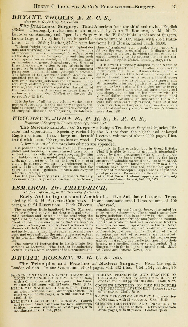 BRYANT, THOMAS, F. R. C. S., Surgeon to Guy's Hospital, London. The Practice of Surgery. Third American from the third and revised English edition. Thoroughly revised and much improved, by John B. Roberts, A. M., M. D., Lecturer on Anatomy and Operative Surgery in the Philadelphia Academy of Surgery. In one large and very handsome imperial octavo volume of 1009 pages, with 735 illustrar tions. Cloth, $6.50; leather, $7.50; very handsome half Russia, raised bands, $8.00. plans of treatment, etc., to make the surgeon who follows the text successful in his diagnosis and treatment in any case in which success can he se- Without freighting his book with multiplied de tails and wearying descriptions of allied methods of procedure, he is ample enough for reference on all the departments of surgery, not omitting such strict specialties as dental, ophthalmic, military, orthopaedic and gynaecological surgery. Some of these chapters are written by specialists in these respective branches, and all are amply sufficient for anyone not. himself aiming at special practice. The labors of the American editor deserve un- qualified praise. His additions to the author's text are numerous, judicious and germane. They add very distinctly to the value of the original treatise, and give a more equitable illustration <>f the part taken by American surgeons than the author was able to do.—Medical and Surgical Re- porter, Feb. 12, 1881. It is the best of all the one-volume works on sur- gery of recent date for the ordinary surgeon, con- taining enough of pathology, accurate description of surgical diseases and injuries, well-devised cured, according to the present state of the sur- gical art.— Virginia Medical Monthly, May, 1881. It is a work especially adapted to the wants of students and practitioners. It affords instruction in sufficient detail for a full understanding of sur- gical principles and the treatment of surgical dis- eases. It embraces in its scope all the diseases that are recognized as belonging to surgery, and all traumatic injuries. In discussing these it has seemed to be the aim of the author rather to pre- sent the student with practical information, and that alone, than to burden his memory with the views of different writers, however distinguished they might have been. In this edition the whole work has been carefully revised, much of it has been rewritten, and important additions hare been made to almost every chapter.—Cincinnati Medical News, Jan. 1881. ERICHSEW, JOHN E., F. R. S., F. R. C. 8., Professor of Surgery in University College, London, etc. The Science and Art of Surgery; Being a Treatise on Surgical Injuries, Dis- eases and Operations. Specially revised by the Author from the eighth and enlarged English edition. In two large and beautiful octavo volumes of about 2000 pages, illus- trated with about 900 engravings on wood. Preparing. A few notices of the previous edition are appended. His polished, clear style, his freedom from pre- judice and hobbies, his unsurpassed grasp of his subject and vast clinical experience, qualify him admirably to write a model text-book. When we wish, at the least cost of time, to learn the most of a topic in surgery, we turn, by preference, to Ids work. It is a pleasure, therefore, to see that the appreciation of it is general.—Medical arid Surgical Reporter, Feb. 2, 1878. For the past twenty years Erichsen's Surgery has maintained its place as the leading text-book, not only in this country, but in Great Britain. That it is able to hold its ground is abundantly proven by the thoroughness with which the pres- ent edition has been revised, and by the large amount of valuable material that has been added. Aside from this, one hundred and fifty new illus- trations have been inserted, including quite a number of microscopical appearances of patholo- gical processes. So marked is this change for the better that the work almost appears as an entirely new one.—Medical Record, Feb. 23, 1878. ESMARCH, T>r. FRIEDRICM, Professor of Surgery at the University of Kiel, etc. Early Aid in Injuries and Accidents. Five Ambulance Lectures. Trans- lated by H. R. H. Princess Christian. In one handsome small 12mo. volume of 109 pages, with 24 illustrations. Cloth, 75 cents. The excellent little handbook by Dr. Esmarch may be referred to by all for clear, safe and practi- cal directions and instructions for rendering the right kind of aid until the doctor arrives, in the event of the numerous injuries that are liable to happen in a family or neighborhood in the circum- stances of daily life. The manual is earnestly andjustly commended for its excellence and clear- ness, and especially for the minuteness and extent of its practical details.—Harpers1 Magazine, Aug., 1883. The course of instruction is divided into five sections or lectures. The first, or introductory lecture, gives a brief account of the structure and Just ready. organization of the human body, illustrated by clear, suitable diagrams. The second teaches how to give judicious Kelp in ordinary injuries—contu- sions, wounds, haemorrhage and poisoned wounds. The third treats of first aid in cases of fracture and of dislocations, in sprains and in burns. Next, the methods of affording first treatment in cases of frost-bite, of drowning, of suffocation, of loss of consciousness and of poisoning are described; and the fifth lecture teaches how injured persons may be most safely and easily transported to their homes, to a medical man, or to a hospital. The illustrations in the book are clear and good.—Medi- cal Times and Gazette, Nov. 4, 1S82. DRUITT, ROBERT, 31. R. C. S., etc. The Principles and Practice of Modern Surgery. From the eighth London edition. In one Svo. volume of GS7 pages, with 432 illus. Cloth, $4 ; leather, $5. SARGENT ON BANDAGING and OTHER OPERA- TIONS OF MINOR SURGERY. New edition, with a Chapter on military surgery. One 12mo. volume of 383 pages, with 187 cuts. Cloth, $1.75. MILLER'S PRINCIPLES OF SURGERY. Fourth American from the third Edinburgh edition. In one 8vo. vol. of 088 pages, with 340 illustrations. Cloth, S3.75. MILLER'S PRACTICE OF SURGERY. Fourth and revised American from the last Edinburgh edition. In one large 8vo. vol. of 082 pages, with ■MA illustrations. Cloth, $3.75. PIRRIE'S PRINCIPLES AND PRACTICE OP SURGERY. Edited by John Neill, M. D. In oneSvo. vol. of 784 pp. with 310 illus. Cloth, $3.73. COOPER'S LECTURES ON THE PRINCIPLES AND PRACTICE OF SURGERY. In one 8vo.vol. of 7i.7 pages. Cloth, 82.00, SKEY'S OPERATIVE SURGERY. In one vol. 8v». of 061 pages, with 81 woodcuts. Cloth, $1.25. GIBSON'S INSTITUTES AND PRACTICE OF SURGERY. Eighth edition. In two octavo Tshk of 965 pages, with 34 plates. Leather $6.50.